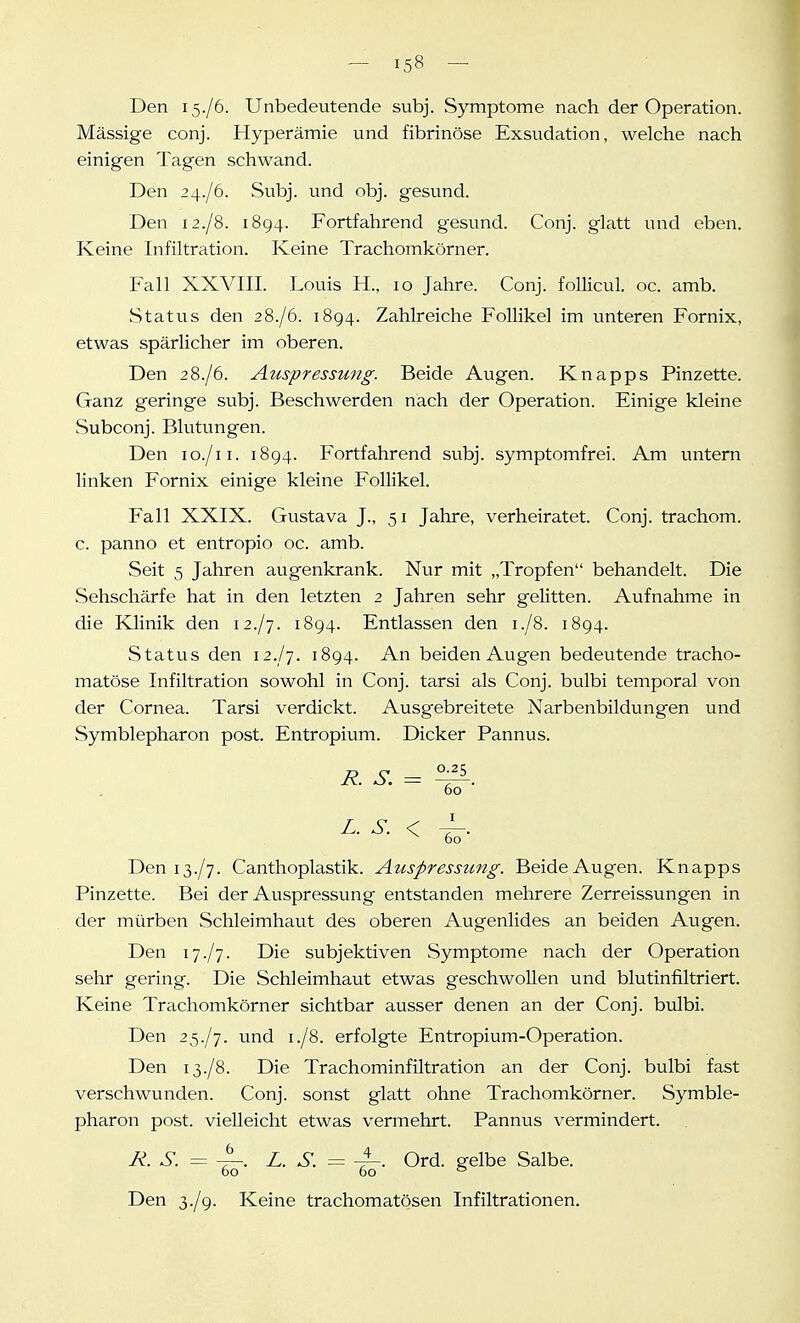 Den 15./6. Unbedeutende subj. Symptome nach der Operation. Massige conj. Hyperämie und fibrinöse Exsudation, welche nach einigen Tagen schwand. Den 2 4./6. Subj. und obj. gesund. Den 12./8. 1894. Fortfahrend gesund. Conj. glatt und eben. Keine Infiltration. Keine Trachomkörner. Fall XXVIII. Louis H., 10 Jahre. Conj. follicul. oc. amb. Status den 28./6. 1894. Zahlreiche Follikel im unteren Fornix, etwas spärlicher im oberen. Den 2 8./6. Auspressung. Beide Augen. Knapps Pinzette. Ganz geringe subj. Beschwerden nach der Operation. Einige kleine Subconj. Blutungen. Den lo./ii. 1894. Fortfahrend subj. symptomfrei. Am untern linken Fornix einige kleine Follikel. Fall XXIX. Gustava J., 51 Jahre, verheiratet. Conj. trachom. c. panno et entropio oc. amb. Seit 5 Jahren augenkrank. Nur mit „Tropfen behandelt. Die Sehschärfe hat in den letzten 2 Jahren sehr gelitten. Aufnahme in die lOinik den 12./7. 1894. Entlassen den 1./8. 1894. vStatus den 12./7. 1894. An beiden Augen bedeutende tracho- matöse Infiltration sowohl in Conj. tarsi als Conj. bulbi temporal von der Cornea. Tarsi verdickt. Ausgebreitete Narbenbildungen und Symblepharon post. Entropium. Dicker Pannus. R. S. = ^. 60 60 Deniß./y. Canthoplastik. Auspressung. Beide Augen. Knapps Pinzette. Bei der Auspressung entstanden mehrere Zerreissungen in der mürben Schleimhaut des oberen Augenlides an beiden Augen. Den 17./7. Die subjektiven Symptome nach der Operation sehr gering. Die Schleimhaut etwas geschwollen und blutinfiltriert. Keine Trachomkörner sichtbar ausser denen an der Conj. bulbi. Den 25./7. und 1./8. erfolgte Entropium-Operation. Den 13./8. Die Trachominfiltration an der Conj. bulbi fast verschwunden. Conj. sonst glatt ohne Trachomkörner. Symble- pharon post. vielleicht etwas vermehrt. Pannus vermindert. R. S. = Z. S. = Ord. gelbe Salbe. Den 3./9. Keine trachomatösen Infiltrationen.