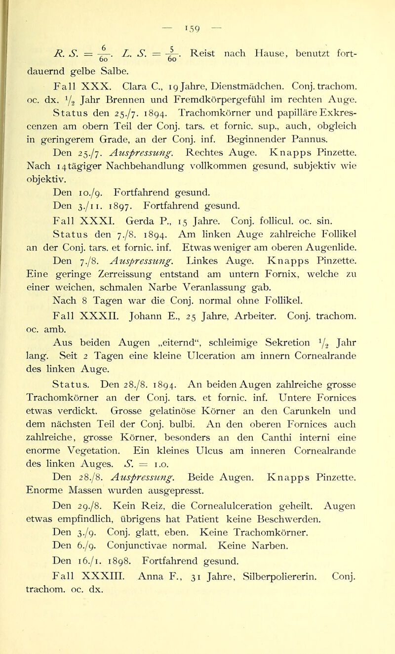 R. S. = L. S. = -r-. Reist nach Hause, benutzt fort- 60 60 dauernd gelbe Salbe. Fall XXX. Clara C, ig Jahre, Dienstmädchen. Conj. trachom. oc. dx. Y2 Js-hr Brennen und Fremdkörpergefühl im rechten Auge. Status den 2^./']. 1894. Trachomkörner und papilläreExkres- cenzen am obern Teil der Conj. tars. et fornic. sup., auch, obgleich in geringerem Grade, an der Conj. inf. Beginnender Pannus. Den 25./7. Auspressung. Rechtes Auge. Knapps Pinzette. Nach i4tägiger Nachbehandlung vollkommen gesund, subjektiv wie objektiv. Den 10./9. Fortfahrend gesund. Den 3./11. 1897. Fortfahrend gesund. Fall XXXI. Gerda P., 15 Jahre. Conj. foUicul. oc. sin. S tat vis den y./S. 1894. Am linken Auge zahlreiche Follikel an der Conj. tars. et fornic. inf. Etwas weniger am oberen Augenlide. Den 7./8. Auspressung. Linkes Auge. Knapps Pinzette. Eine geringe Zerreissung entstand am untern Fornix, welche zu einer weichen, schmalen Narbe Veranlassung gab. Nach 8 Tagen war die Conj. normal ohne Follikel. Fall XXXII. Johann E., 25 Jahre, Arbeiter. Conj. trachom. oc. amb. Aus beiden Augen „eiternd, schleimige Sekretion y., Jahr lang. Seit 2 Tagen eine kleine Ulceration am Innern Cornealrande des linken Auge. Status. Den 2 8./8. 1894. An beiden Augen zahlreiche grosse Trachomkörner an der Conj. tars. et fornic. inf. Untere Fornices etwas verdickt. Grosse gelatinöse Körner an den Carunkeln und dem nächsten Teil der Conj. bulbi. An den oberen Fornices auch zahlreiche, grosse Körner, besonders an den Canthi interni eine enorme Vegetation. Ein kleines Ulcus am inneren Cornealrande des linken Auges. S. = i.o. Den 28./8. Auspressung. Beide Augen. Knapps Pinzette. Enorme Massen wurden ausgepresst. Den 2 9./8. Kein Reiz, die Cornealulceration geheilt. Augen etwas empfindlich, übrigens hat Patient keine Beschwerden. Den Ty.jg. Conj. glatt, eben. Keine Trachomkörner. Den b.jg. Conjunctivae normal. Keine Narben. Den 16./1. 1898. Fortfahrend gesund. Fall XXXIII. Anna F., 31 Jahre, Silberpoliererin. Conj. tra-chom. oc. dx.