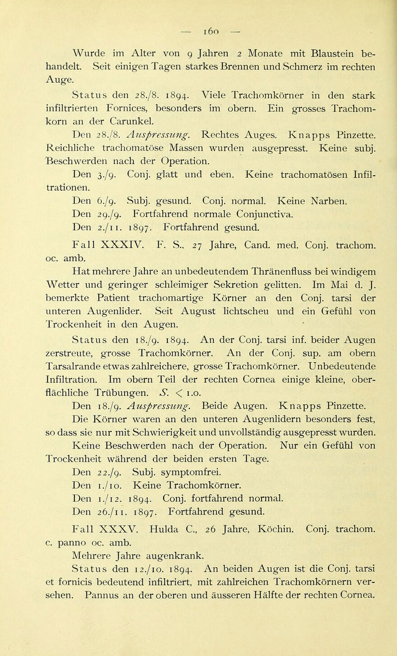— i6o — Wurde im Alter von 9 Jahren 2 Monate mit Blaustein be- handelt. Seit einigen Tagen starkes Brennen und Schmerz im rechten Auge. Status den 28./8. 1894. Viele Trachomkörner in den stark infiltrierten Fornices, besonders im obern. Ein grosses Trachom- korn an der Carunkel. Den 28./8. Anspressung. Rechtes Auges. Knapps Pinzette. Reichliche trachomatöse Massen wurden ausgepresst. Keine subj. Beschwerden nach der Operation. Den 3./9. Conj. glatt und eben. Keine trachomatösen Infil- trationen. Den 6./9. Subj. gesund. Conj. normal. Keine Narben. Den 2 9./9. Fortfahrend normale Conjunctiva. Den 2./11. 1897. Fortfahrend gesund. Fall XXXIV. F. S., 27 Jahre, Cand. med. Conj. trachom. oc. amb. Hat mehrere Jahre an unbedeutendem Thränenfluss bei windigem Wetter und geringer schleimiger Sekretion gelitten. Im Mai d. J. bemerkte Patient trachomartige Körner an den Conj. tarsi der unteren Augenlider. Seit August lichtscheu und ein Gefühl von Trockenheit in den Augen. Status den 18./9. 1894. An der Conj. tarsi inf. beider Augen zerstreute, grosse Trachomkörner. An der Conj. sup. am obern Tarsalrande etwas zahlreichere, grosse Trachomkörner. Unbedeutende Infiltration. Im obern Teil der rechten Cornea einige kleine, ober- flächliche Trübungen. S. < i.o. Den 18./9. Auspressung. Beide Augen. Knapps Pinzette. Die Körner waren an den unteren Augenlidern besonders fest, so dass sie nur mit Schwierigkeit und unvollständig ausgepresst wurden. Keine Beschwerden nach der Operation. Nur ein Gefühl von Trockenheit während der beiden ersten Tage. Den 2 2./9. Subj. symptomfrei. Den I./1 o. Keine Trachomkörner. Den 1./12. 1894. Conj. fortfahrend normal. Den 26./11. 1897. Fortfahrend gesund. Fall XXXV. Hulda C, 26 Jahre, Köchin. Conj. trachom. c. panno oc. amb. Mehrere Jahre augenkrank. Status den 12./10. 1894. An beiden Augen ist die Conj. tarsi et fornicis bedeutend infiltriert, mit zahlreichen Trachomkörnern ver- sehen. Pannus an der oberen und äusseren Hälfte der rechten Cornea.