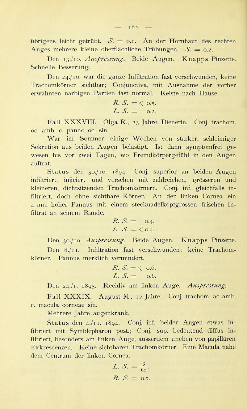 102 übrigens leicht getrübt. S. = o.i. An der Hornhatit des rechten Auges mehrere kleine oberflächliche Trübungen. S. = 0.2. Den 13./10. Auspressung. Beide Augen. Knapps Pinzette. Schnelle Besserung. Den 24./10. war die ganze Infiltration fast verschwunden, keine Trachomkörner sichtbar; Conjunctiva, mit Ausnahme der vorher erwähnten narbigen Partien fast normal. Reiste nach Hause. R.S.=^ 0.5. L. S. -- 0.2. Fall XXXVIII. Olga R., 23 Jahre, Dienerin. Conj. trachom. oc. amb. c. panno oc. sin. War im Sommer einige Wochen von starker, schleimiger Sekretion aus beiden Augen belästigt. Ist dann symptomfrei ge- wesen bis vor zwei Tagen, wo Fremdkörpergefühl in den Augen auftrat. Status den 30./10. 1894. Conj. superior an beiden Augen infiltriert, injiciert und versehen mit zahlreichen, grösseren und kleineren, dichtsitzenden Trachomkörnern. Conj. inf. gleichfalls in- filtriert, doch ohne sichtbare Körner. An der linken Cornea ein 4 mm hoher Pannus mit einem stecknadelkopfgrossen frischen In- filtrat an seinem Rande. R. S. = 0.4. JL. S. = <^ 0.4. Den 30./10. Aiispresstmg. Beide Augen. Knapps Pinzette. Den 8./11. Infiltration fast verschwunden; keine Trachom- körner. Pannus merklich vermindert. R. S.=<, 0.6. Z. S. = 0.6. Den 24./1. 1895. Recidiv am linken Auge. Auspressung. Fall XXXIX. August M., 12 Jahre. Conj. trachom. ac. amb. c. macula corneae sin. Mehrere Jahre augenkrank. Status den 4./11. 1894. Conj. inf. beider Augen etwas in- filtriert mit Symblepharon post.; Conj. sup. bedeutend diffus in- filtriert, besonders am linken Auge, ausserdem uneben von papillären Exkrescenzen. Keine sichtbaren Trachomkörner. Eine Macula nahe dem Centrum der linken Cornea. L. S. = 60 R. S. = 0.7.