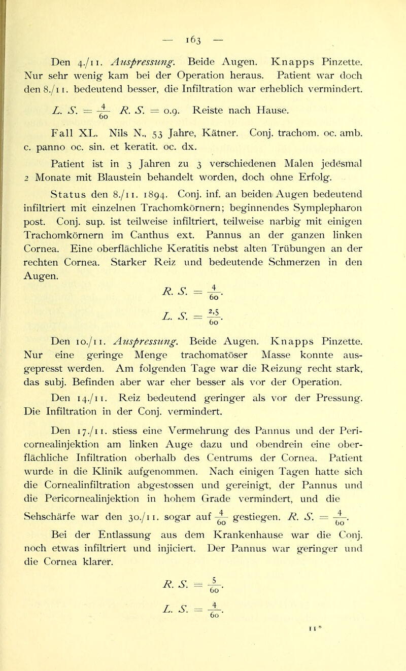Den 4./11. Ajispresstmg. Beide Augen. Knapps Pinzette. Nur sehr wenig kam bei der Operation heraus. Patient war doch den8./ii. bedeutend besser, die Infiltration war erhebHch vermindert. L. S. = ~ R. S. = o.g. Reiste nach Hause. 60 ^ Fall XL. Nils N., 53 Jahre, Kätner. Conj. trachom. oc. amb. c. panno oc. sin. et keratit. oc. dx. Patient ist in 3 Jahren zu 3 verschiedenen Malen jedesmal 2 Monate mit Blaustein behandelt worden, doch ohne Erfolg. Status den 8./11. 1894. Conj. inf. an beiden Augen bedeutend infiltriert mit einzelnen Trachomkörnern; beginnendes Symplepharon post. Conj. sup. ist teilweise infiltriert, teilweise narbig mit einigen Trachomkörnern im Canthus ext. Pannus an der ganzen linken Cornea. Eine oberflächliche Keratitis nebst alten Trübungen an der rechten Cornea. Starker Reiz und bedeutende Schmerzen in den Augen. R. S. = ^. 60 z. s. = ^. Oo Den lo./ii. Auspressung. Beide Augen. Knapps Pinzette. Nur eine geringe Menge trachomatöser Masse konnte aus- gepresst werden. Am folgenden Tage war die Reizung recht stark, das subj. Befinden aber war eher besser als vor der Operation. Den 14./11. Reiz bedeutend geringer als vor der Pressung. Die Infiltration in der Conj. vermindert. Den 17./11. stiess eine Vermehrung des Paiuius und der Pori- cornealinjektion am linken Auge dazu und obendrein eine ober- flächliche Infiltration oberhalb des Centrums der Cornea. Patient wurde in die Ivlinik aufgenommen. Nach einigen Tagen hatte sich die Cornealinfiltration abgestossen und gereinigt, der Pannus und die Pericornealinjektion in hohem Grade vermindert, und die Sehschärfe war den 30./11. sogar aufgestiegen. R. S. = -~. Bei der Entlassung aus dem Krankenhause war die Conj. noch etwas infiltriert und injiciert. Der Pannus war geringer und die Cornea klarer. R. S. = 60 Z. S. 4 60