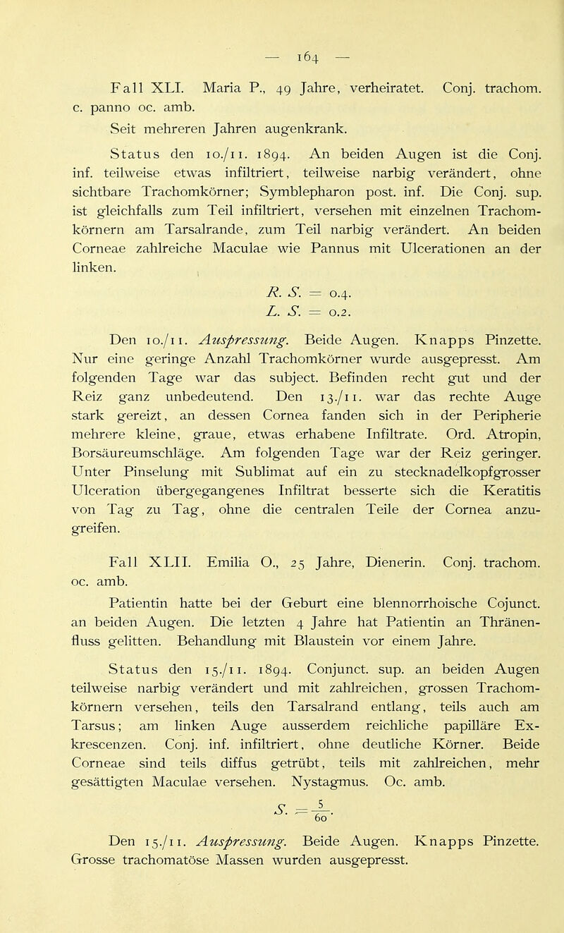 Fall XLI. Maria P., 49 Jahre, verheiratet. Conj. trachom. c. panno oc. amb. Seit mehreren Jahren augenkrank. Status den lo./ii. 1894. An beiden Augen ist die Conj. inf. teilweise etwas infiltriert, teilweise narbig verändert, ohne sichtbare Trachomkörner; Symblepharon post. inf. Die Conj. sup. ist gleichfalls zum Teil infiltriert, versehen mit einzelnen Trachom- körnern am Tarsalrande, zum Teil narbig verändert. An beiden Corneae zahlreiche Maculae wie Pannus mit Ulcerationen an der linken. i?. S. = 0.4. Z. S. = 0.2. Den lo./ii. Auspresstmg. Beide Augen. Knapps Pinzette. Nur eine geringe Anzahl Trachomkörner wurde ausgepresst. Am folgenden Tage war das subject. Befinden recht gut und der Reiz ganz unbedeutend. Den 13./11. war das rechte Avige stark gereizt, an dessen Cornea fanden sich in der Peripherie mehrere kleine, graue, etwas erhabene Infiltrate. Ord. Atropin, Borsäureumschläge. Am folgenden Tage war der Reiz geringer. Unter Pinselung mit Sublimat auf ein zu stecknadelkopfgrosser Ulceration überg-egangenes Infiltrat besserte sich die Keratitis von Tag zu Tag, ohne die centralen Teile der Cornea anzu- greifen. Fall XLII. Emilia O., 25 Jahre, Dienerin. Conj. trachom. oc. amb. Patientin hatte bei der Geburt eine blennorrhoische Cojunct. an beiden Augen. Die letzten 4 Jahre hat Patientin an Thränen- fluss gelitten. Behandlung mit Blaustein vor einem Jahre. Status den 15./11. 1894. Conjunct. sup. an beiden Augen teilweise narbig verändert und mit zahlreichen, grossen Trachom- körnern versehen, teils den Tarsalrand entlang, teils auch am Tarsus; am linken Auge ausserdem reichliche papilläre Ex- krescenzen. Conj. inf. infiltriert, ohne deutliche Körner. Beide Corneae sind teils diffus getrübt, teils mit zahlreichen, mehr gesättigten Maculae versehen. Nystagmus. Oc. amb. Den 15./11. Auspressung. Beide Augen. Knapps Pinzette. Grosse trachomatöse Massen wurden ausgepresst.