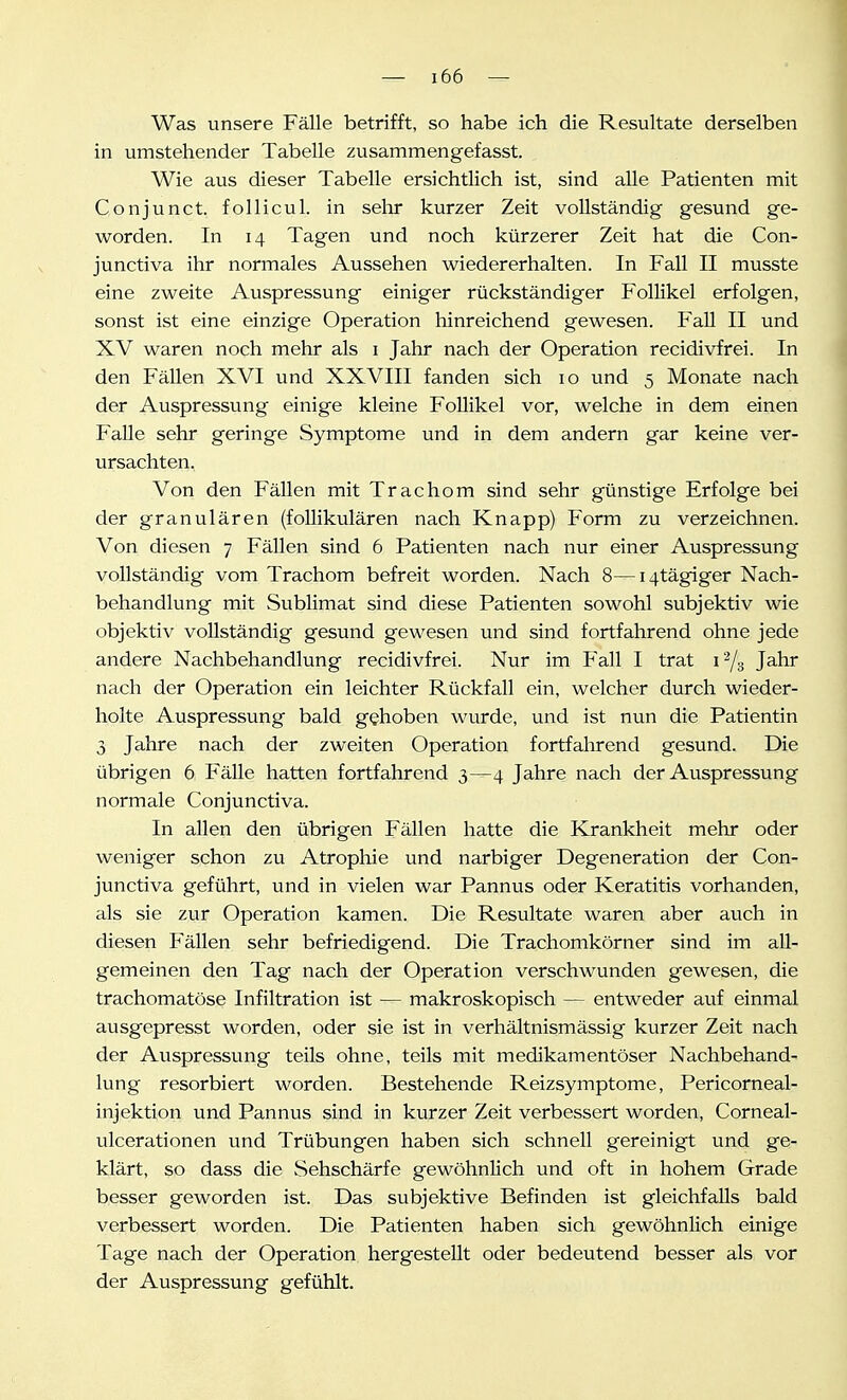 Was unsere Fälle betrifft, so habe ich die Resultate derselben in umstehender Tabelle zusammengefasst. Wie aus dieser Tabelle ersichtlich ist, sind alle Patienten mit Conjunct. follicul. in sehr kurzer Zeit vollständig gesund ge- worden. In 14 Tagen und noch kürzerer Zeit hat die Con- junctiva ihr normales Aussehen wiedererhalten. In Fall II musste eine zweite Auspressung einiger rückständiger Follikel erfolgen, sonst ist eine einzige Operation hinreichend gewesen. Fall II und XV waren noch mehr als i Jahr nach der Operation recidivfrei. In den Fällen XVI und XXVIII fanden sich 10 und 5 Monate nach der Auspressung einige kleine Follikel vor, welche in dem einen Falle sehr geringe Symptome und in dem andern gar keine ver- ursachten. Von den Fällen mit Trachom sind sehr günstige Erfolge bei der granulären (follikulären nach Knapp) Form zu verzeichnen. Von diesen 7 Fällen sind 6 Patienten nach nur einer Auspressung vollständig vom Trachom befreit worden. Nach 8—i4tägiger Nach- behandlung mit Sublimat sind diese Patienten sowohl subjektiv wie objektiv vollständig gesund gewesen und sind fortfahrend ohne jede andere Nachbehandlung recidivfrei. Nur im Fall I trat 1^3 Jahr nach der Operation ein leichter Rückfall ein, welcher durch wieder- holte Auspressung bald gehoben wurde, und ist nun die Patientin 3 Jahre nach der zweiten Operation fortfahrend gesund. Die übrigen 6 Fälle hatten fortfahrend 3—4 Jahre nach der Auspressung normale Conjunctiva. In allen den übrigen Fällen hatte die Krankheit mehr oder weniger schon zu Atrophie und narbiger Degeneration der Con- junctiva geführt, und in vielen war Pannus oder Keratitis vorhanden, als sie zur Operation kamen. Die Resultate waren aber auch in diesen Fällen sehr befriedigend. Die Trachomkörner sind im all- gemeinen den Tag nach der Operation verschwunden gewesen, die trachomatöse Infiltration ist — makroskopisch — entweder auf einmal ausgepresst worden, oder sie ist in verhältnismässig kurzer Zeit nach der Auspressung teils ohne, teils mit medikamentöser Nachbehand- lung resorbiert worden. Bestehende Reizsymptome, Pericorneal- injektion und Pannus sind in kurzer Zeit verbessert worden, Corneal- ulcerationen und Trübungen haben sich schnell gereinigt und ge- klärt, so dass die Sehschärfe gewöhnlich und oft in hohem Grade besser geworden ist. Das subjektive Befinden ist gleichfalls bald verbessert worden. Die Patienten haben sich gewöhnlich einige Tage nach der Operation hergestellt oder bedeutend besser als vor der Auspressung gefühlt.