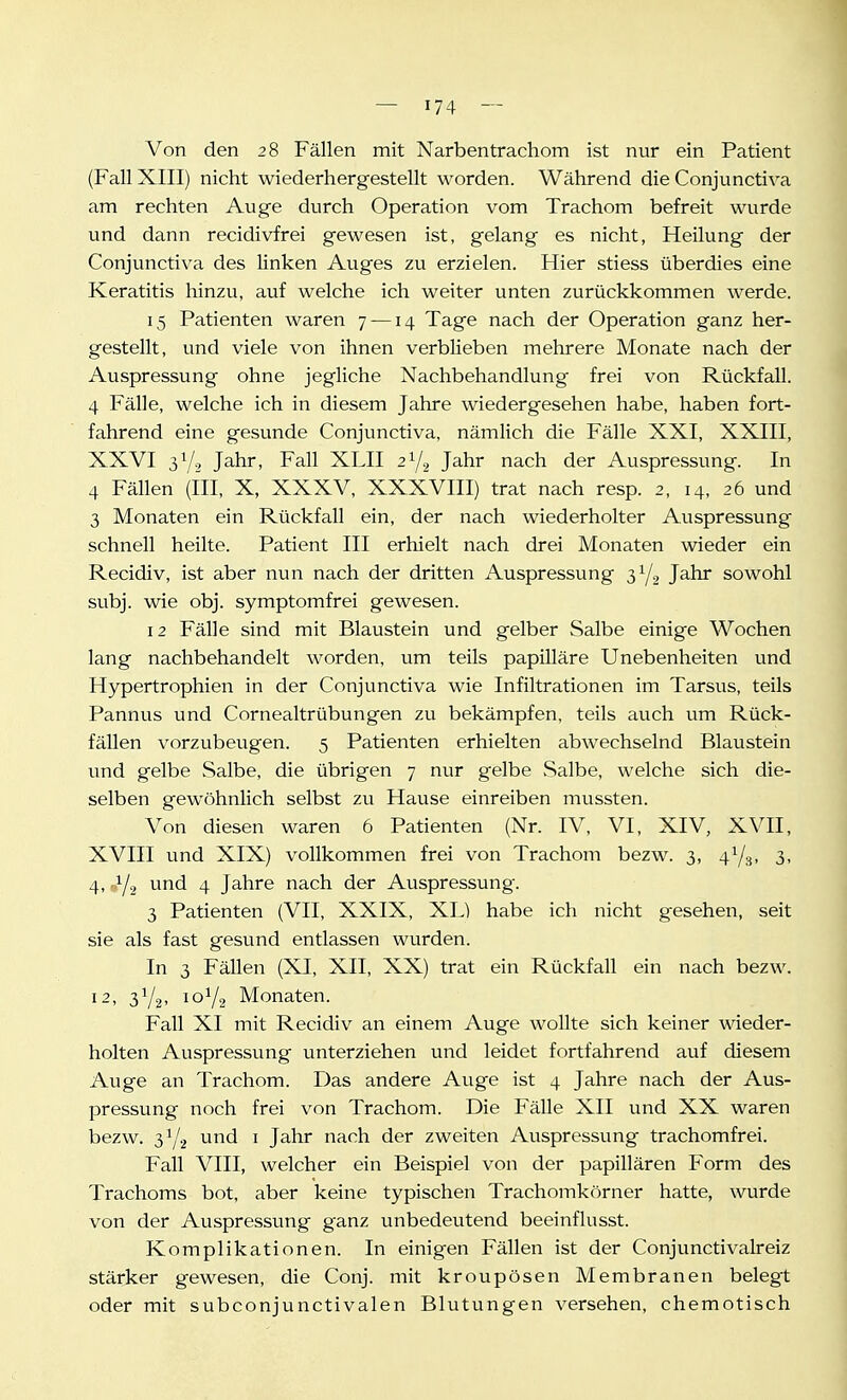 Von den 28 Fällen mit Narbentrachom ist nur ein Patient (Fall XIII) nicht wiederhergestellt worden. Während die Conjunctiva am rechten Auge durch Operation vom Trachom befreit wurde und dann recidivfrei gewesen ist, gelang es nicht, Heilung der Conjunctiva des linken Auges zu erzielen. Hier stiess überdies eine Keratitis hinzu, auf welche ich weiter unten zurückkommen werde. 15 Patienten waren 7 —14 Tage nach der Operation ganz her- gestellt, und viele von ihnen verblieben mehrere Monate nach der Auspressung ohne jegliche Nachbehandlung frei von Rückfall. 4 Fälle, welche ich in diesem Jahre wiedergesehen habe, haben fort- fahrend eine gesunde Conjunctiva, nämlich die Fälle XXI, XXIII, XXVI 3Y2 Jahr, Fall XLII 2Y2 Jahr nach der Auspressung. In 4 Fällen (III, X, XXXV, XXXVIII) trat nach resp. 2, 14, 26 und 3 Monaten ein Rückfall ein, der nach wiederholter Auspressung schnell heilte. Patient III erhielt nach drei Monaten wieder ein Recidiv, ist aber nun nach der dritten Auspressung 3Y2 Jahr sowohl subj. wie obj. symptomfrei gewesen. 12 Fälle sind mit Blaustein und gelber Salbe einige Wochen lang nachbehandelt worden, um teils papilläre Unebenheiten und Hypertrophien in der Conjunctiva wie Infiltrationen im Tarsus, teils Pannus und Cornealtrübungen zu bekämpfen, teils auch um Rück- fällen vorzubeugen. 5 Patienten erhielten abwechselnd Blaustein und gelbe Salbe, die übrigen 7 nur gelbe .Salbe, welche sich die- selben gewöhnlich selbst zu Hause einreiben mussten. Von diesen waren 6 Patienten (Nr. IV, VI, XIV, XVII, XVIII und XIX) vollkommen frei von Trachom bezw. 3, 47^, 3, 4, ..Y2 und 4 Jahre nach der Auspressung. 3 Patienten (VII, XXIX, XL) habe ich nicht gesehen, seit sie als fast gesund entlassen wurden. In 3 Fällen (XI, XII, XX) trat ein Rückfall ein nach bezw. 12, 3Y2. 10Y2 Monaten. Fall XI mit Recidiv an einem Auge wollte sich keiner wieder- holten Auspressung unterziehen und leidet fortfahrend auf diesem Auge an Trachom. Das andere Auge ist 4 Jahre nach der Aus- pressung noch frei von Trachom. Die Fähe XII und XX waren bezw. 3Y2 und i Jahr nach der zweiten Auspressung trachomfrei. Fall VIII, welcher ein Beispiel von der papillären Form des Trachoms bot, aber keine typischen Trachomkörner hatte, wurde von der Auspressung ganz unbedeutend beeinflusst. Komplikationen. In einigen Fällen ist der Conjunctivalreiz stärker gewesen, die Conj. mit kroupösen Membranen belegt oder mit subconjunctivalen Blutungen versehen, chemotisch