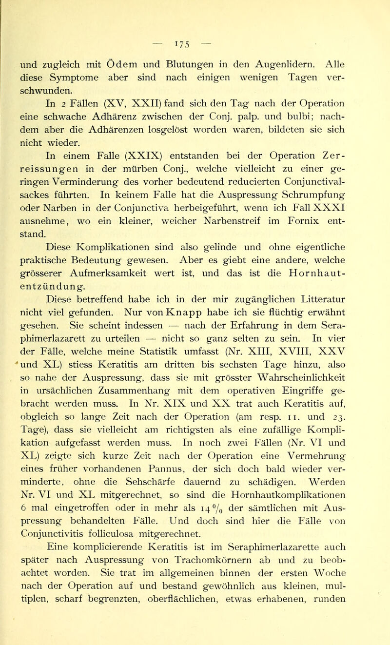 und zugleich mit Ödem und Blutungen in den Augenlidern. Alle diese Symptome aber sind nach einigen wenigen Tagen ver- schwunden. In 2 FäUen (XV, XXII) fand sich den Tag nach der Operation eine schwache Adhärenz zwischen der Conj. palp. und bulbi; nach- dem aber die Adhärenzen losgelöst worden waren, bildeten sie sich nicht wieder. In einem Falle (XXIX) entstanden bei der Operation Zer- reissungen in der mürben Conj., welche vielleicht zu einer ge- ringen Verminderung des vorher bedeutend reducierten Conjunctival- sackes führten. In keinem Falle hat die Auspressung Schrumpfung oder Narben in der Conjunctiva herbeigeführt, wenn ich Fall XXXI ausnehme, wo ein kleiner, weicher Narbenstreif im Fornix ent- stand. Diese Komplikationen sind also gelinde und ohne eigentliche praktische Bedeutung gewesen. Aber es giebt eine andere, welche grösserer Aufmerksamkeit wert ist, und das ist die Hornhaut- entzündung. Diese betreffend habe ich in der mir zugänglichen Litteratur nicht viel gefunden. Nur von Knapp habe ich sie flüchtig erwähnt gesehen. Sie scheint indessen — nach der Erfahrung in dem Sera- phimerlazarett zu urteilen — nicht so ganz selten zu sein. In vier der Fälle, welche meine Statistik umfasst (Nr. XIII, XVIII, XXV und XL) stiess Keratitis am dritten bis sechsten Tage hinzu, also so nahe der Auspressung, dass sie mit grösster Wahrscheinlichkeit in ursächlichen Zusammenhang mit dem operativen Eingriffe ge- bracht werden muss. In Nr. XIX und XX trat auch Keratitis auf, obgleich so lange Zeit nach der Operation (am resp. ii. und 23. Tage), dass sie vielleicht am richtigsten als eine zufällige Kompli- kation aufgefasst werden muss. In noch zwei Fällen (Nr. VI und XL) zeigte sich kurze Zeit nach der Operation eine Vermehrung eines früher vorhandenen Pannus, der sich doch bald wieder ver- minderte, ohne die Sehschärfe dauernd zu schädigen. Werden Nr, VI und XL mitgerechnet, so sind die Hornhautkomplikationen 6 mal eingetroffen oder in mehr als i4 7o der sämtlichen mit Aus- pressung behandelten Fälle. Und doch sind hier die Fälle von Conjunctivitis foUiculosa mitgerechnet. Eine komplicierende Keratitis ist im Seraphimerlazarette auch später nach Auspressung von Trachomkörnern ab und zu beob- achtet worden. Sie trat im allgemeinen binnen der ersten Woche nach der Operation auf und bestand gewöhnlich aus kleinen, mul- tiplen, scharf begrenzten, oberflächlichen, etwas erhabenen, runden