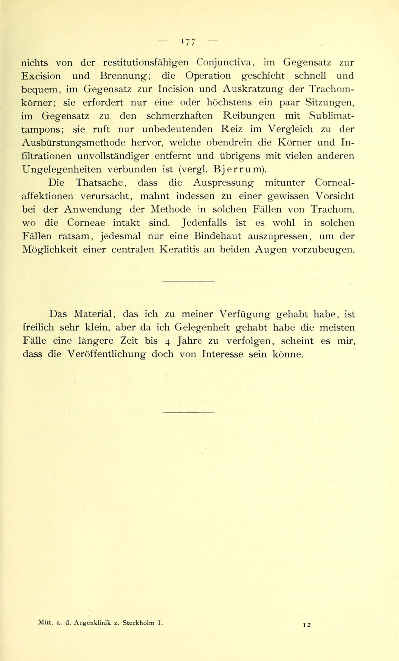 nichts von der restitutionsfähigen Conjunctiva, im Gegensatz zur Excision und Brennung; die Operation geschieht schnell und bequem, im Gegensatz zur Incision und Auskratzung der Trachom- körner; sie erfordert nur eine oder höchstens ein paar Sitzungen, im Gegensatz zu den schmerzhaften Reibungen mit Sublimat- tampons; sie ruft nur unbedeutenden Reiz im Vergleich zu der Ausbürstungsmethode hervor, welche obendrein die Körner und In- filtrationen unvollständiger entfernt und übrigens mit vielen anderen Ungelegenheiten verbunden ist (vergl. Bjerrum). Die Thatsache, dass die Auspressung mitunter Corneal- affektionen verursacht, mahnt indessen zu einer gewissen Vorsicht bei der Anwendung der Methode in solchen Fällen von Trachom, wo die Corneae intakt sind. Jedenfalls ist es wohl in solchen Fällen ratsam, jedesmal nur eine Bindehaut auszupressen, um der Möglichkeit einer centralen Keratitis an beiden Augen vorzubeugen. Das Material, das ich zu meiner Verfügung gehabt habe, ist freilich sehr klein, aber da ich Gelegenheit gehabt habe die meisten FäUe eine längere Zeit bis 4 Jahre zu verfolgen, scheint es mir, dass die Veröffentlichung doch von Interesse sein könne. Mitt. a. d. Augenklinik z. Stockhulm I. 12