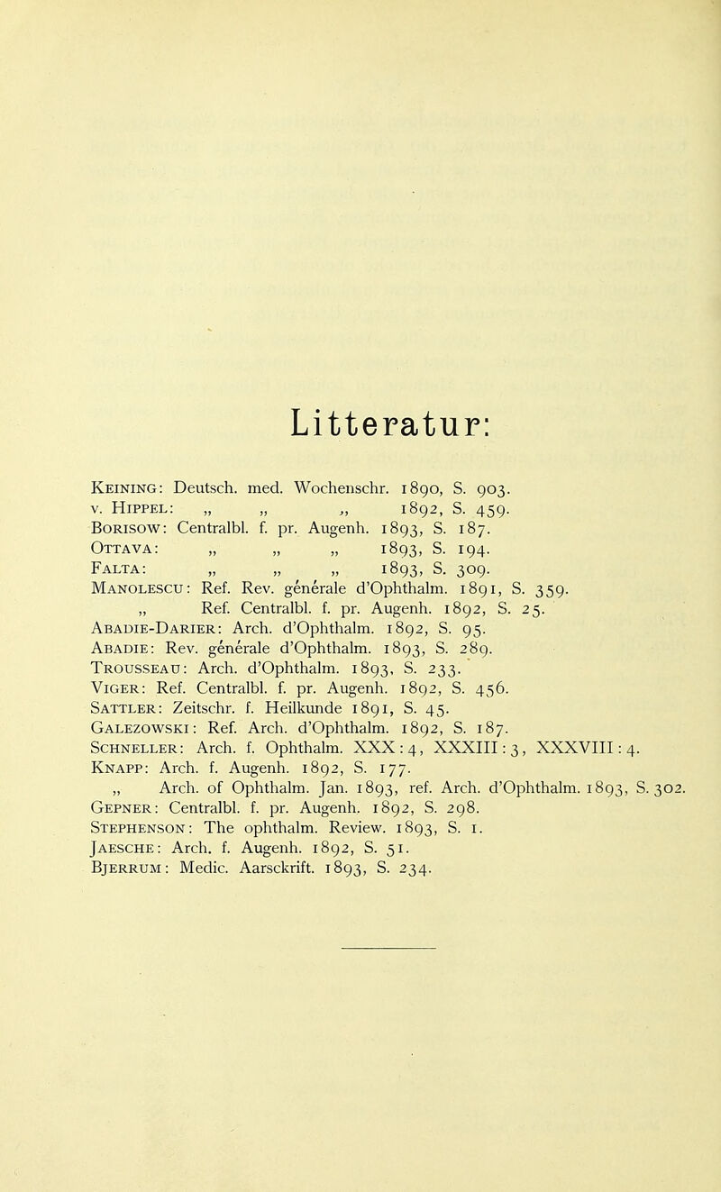 Litteratur: Keining: Deutsch, med. Wochenschr. 1890, S. 903. V. Hippel: „ „ „ 1892, S. 459. BoRisow: Centralbl. f. pr. Augenh. 1893, S. 187. Ottava: „ „ „ 1893, S. 194. Falta: „ „ ^ ^ „ 1893, S. 309. Manolescu: Ref. Rev. generale d'Ophthalm. 1891, S. 359. „ Ref. Centralbl. f. pr. Augenh. 1892, S. 25. Abadie-DARIER: Arch. d'Ophthalm. 1892, S. 95. Abadie: Rev. generale d'Ophthalm. 1893, S. 289. Trousseau: Arch. d'Ophthalm. 1893, S. 233. Viger: Ref. Centralbl. f. pr. Augenh. 1892, S. 456. Sattler: Zeitschr. f. Heilkimde 1891, S. 45. Galezowski: Ref. Arch. d'Ophthalm. 1892, S. 187. Schneller: Arch. f. Ophthalm. XXX: 4, XXXIII: 3, XXXVIII: 4. Knapp: Arch. f. Augenh. 1892, S. 177. „ Arch. of Ophthalm. Jan. 1893, ref. Arch. d'Ophthalm. 1893, S. 302. Gepner: Centralbl. f. pr. Augenh. 1892, S. 298. Stephenson: The ophthalm. Review. 1893, S. i. Jaesche: Arch. f. Augenh. 1892, S. 51. Bjerrum: Medic. Aarsckrift. 1893, S. 234.