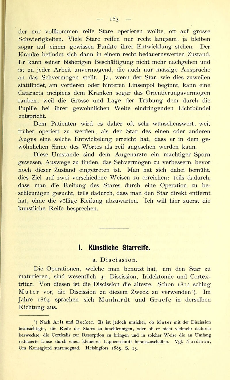 der nur vollkommen reife Stare operieren woUte, oft auf grosse Schwierigkeiten. Viele Stare reifen nur recht langsam, ja bleiben sogar auf einem gewissen Punkte ihrer Entwicklung stehen. Der Kranke befindet sich dann in einem recht bedauernswerten Zustand. Er kann seiner bisherigen Beschäftigung nicht mehr nachgehen und ist zu jeder Arbeit unvermögend, die auch nur mässige Ansprüche an das Sehvermögen stellt. Ja, wenn der Star, wie dies zuweilen stattfindet, am vorderen oder hinteren Linsenpol beginnt, kann eine Cataracta incipiens dem Kranken sogar das Orientierungsvermögen rauben, weil die Grösse und Lage der Trübung dem durch die Pupille bei ihrer gewöhnlichen Weite eindringenden Lichtbünde] entspricht. Dem Patienten wird es daher oft sehr wünschenswert, weit früher operiert zu werden, als der Star des einen oder anderen Auges eine solche Entwickelung erreicht hat, dass er in dem ge- wöhnhchen Sinne des Wortes als reif angesehen werden kann. Diese Umstände sind dem Augenarzte ein mächtiger Sporn gewesen, Auswege zu finden, das Sehvermögen zu verbessern, bevor noch dieser Zustand eingetreten ist. Man hat sich dabei bemüht, dies Ziel auf zwei verschiedene Weisen zvi erreichen: teils dadurch, dass man die Reifung des Stares durch eine Operation zu be- schleunigen gesucht, teils dadurch, dass man den Star direkt entfernt hat, ohne die vöUige Reifung abzuwarten. Ich will hier zuerst die künstliche Reife besprechen. I. Künstliche Starreife. a, Discission. Die Operationen, welche man benutzt hat, um den Star zu maturieren, sind wesentlich 3: Discission, Iridektomie und Cortex- tritur. Von diesen ist die Discission die älteste. Schon 1812 schlug Mut er vor, die Discission zu diesem Zweck zu verwenden i). Im Jahre 1864 sprachen sich Manhardt und Graefe in derselben Richtung aus. ') Nach Arlt und Becker. Es ist jedoch unsicher, ob Muter mit der Discission beabsichtigte, die Reife des Stares zu beschleunigen, oder ob er nicht vielmehr dadurch bezweckte, die CorticaHs zur Resorption zu bringen und in solcher Weise die an Umfang reducierte Linse diu-ch einen kleineren Lappenschnitt herauszuschaffen. Vgl. Nordman, Om Konstgjord starrmognad. Helsingfors 1885, S. 13.