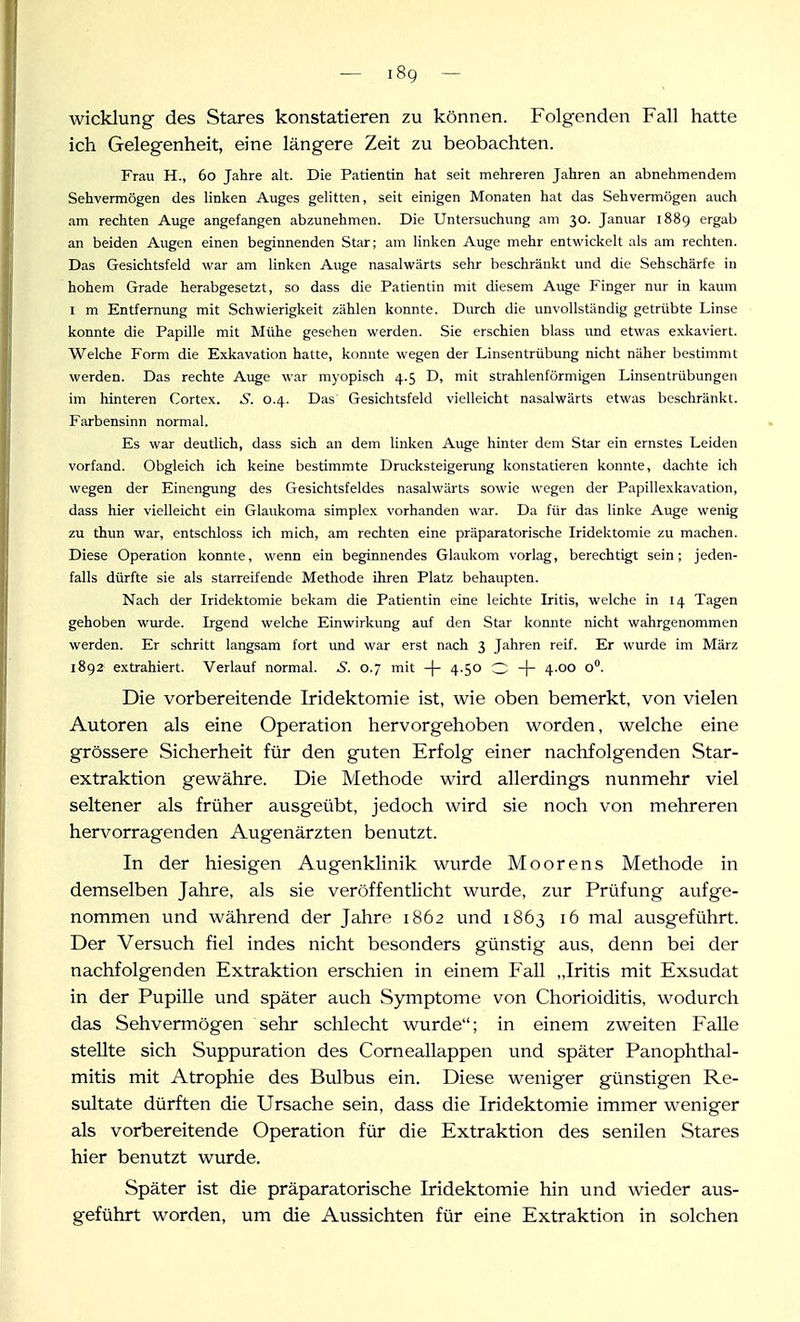 Wicklung des Stares konstatieren zu können. Folgenden Fall hatte ich Gelegenheit, eine längere Zeit zu beobachten. Frau H., 60 Jahre alt. Die Patientin hat seit mehreren Jahren an abnehmendem Sehvermögen des linken Auges gelitten, seit einigen Monaten hat das Sehvermögen auch am rechten Auge angefangen abzunehmen. Die Untersuchung am 30. Januar 1889 ergab an beiden Augen einen beginnenden Star; am linken Auge mehr entwickelt als am rechten. Das Gesichtsfeld war am linken Auge nasalwärts sehr beschränkt imd die Sehschärfe in hohem Grade herabgesetzt, so dass die Patientin mit diesem Auge Finger nur in kaum I m Entfernung mit Schwierigkeit zählen konnte. Durch die unvollständig getrübte Linse konnte die Papille mit Mühe gesehen werden. Sie erschien blass imd etwas exkaviert. Welche Form die Exkavation hatte, konnte wegen der Linsentrübung nicht näher bestimmt werden. Das rechte Auge war myopisch 4.5 D, mit strahlenförmigen Linsentrübungen im hinteren Cortex. S. 0.4. Das Gesichtsfeld vielleicht nasalwärts etwas beschränkt. Farbensinn normal. Es war deutlich, dass sich an dem linken Auge hinter dem Star ein ernstes Leiden vorfand. Obgleich ich keine bestimmte Drucksteigerung konstatieren konnte, dachte ich wegen der Einengung des Gesichtsfeldes nasalwärts sowie wegen der Papillexkavation, dass hier vielleicht ein Glaukoma simplex vorhanden war. Da für das linke Auge wenig zu thun war, entschloss ich mich, am rechten eine präparatorische Iridektomie zu machen. Diese Operation konnte, wenn ein beginnendes Glaukom vorlag, berechtigt sein; jeden- falls dürfte sie als starreifende Methode ihren Platz behaupten. Nach der Iridektomie bekam die Patientin eine leichte Iritis, welche in 14 Tagen gehoben wurde. Irgend welche Einwirkung auf den Star konnte nicht wahrgenommen werden. Er schritt langsam fort und war erst nach 3 Jahren reif. Er wurde im März 1892 extrahiert. Verlauf normal. 5. 0.7 mit -j- 4.50 O -j- 4.00 o. Die vorbereitende Iridektomie ist, wie oben bemerkt, von vielen Autoren als eine Operation hervorgehoben worden, welche eine grössere Sicherheit für den guten Erfolg einer nachfolgenden Star- extraktion gewähre. Die Methode wird allerdings nunmehr viel seltener als früher ausgeübt, jedoch wird sie noch von mehreren hervorragenden Augenärzten benutzt. In der hiesigen Augenklinik wurde Moorens Methode in demselben Jahre, als sie veröffentlicht wurde, zur Prüfung aufge- nommen und während der Jahre 1862 und 1863 16 mal ausgeführt. Der Versuch fiel indes nicht besonders günstig aus, denn bei der nachfolgenden Extraktion erschien in einem Fall „Iritis mit Exsudat in der Pupille und später auch Symptome von Chorioiditis, wodurch das Sehvermögen sehr schlecht wurde; in einem zweiten Falle stellte sich Suppuration des Corneallappen und später Panophthal- mitis mit Atrophie des Bulbus ein. Diese weniger günstigen Re- sultate dürften die Ursache sein, dass die Iridektomie immer weniger als vorbereitende Operation für die Extraktion des senilen Stares hier benutzt wurde. Später ist die präparatorische Iridektomie hin und wieder aus- geführt worden, um die Aussichten für eine Extraktion in solchen