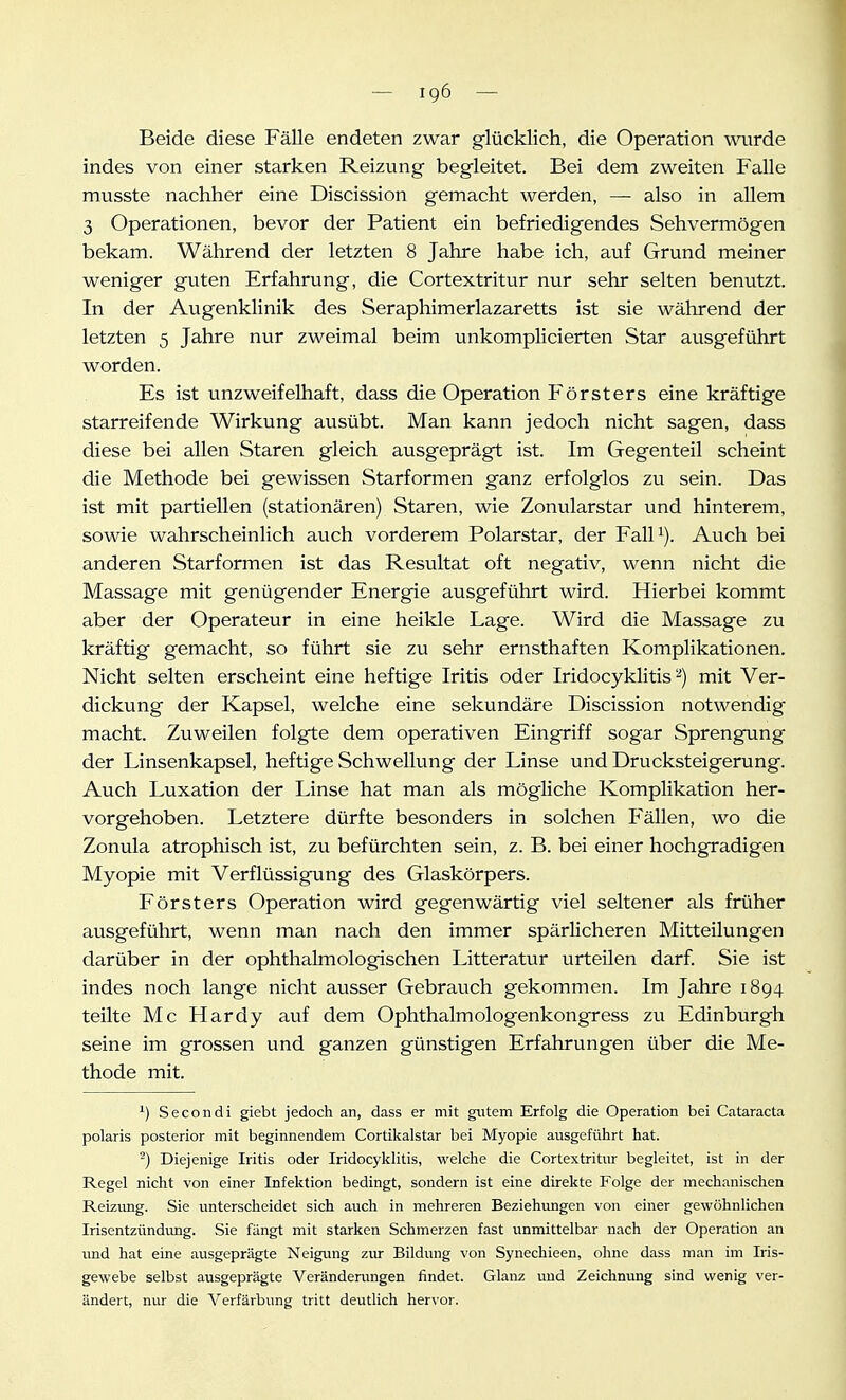 Beide diese Fälle endeten zwar glücklich, die Operation wvirde indes von einer starken Reizung begleitet. Bei dem zweiten Falle musste nachher eine Discission gemacht werden, —- also in allem 3 Operationen, bevor der Patient ein befriedigendes Sehvermögen bekam. Während der letzten 8 Jahre habe ich, auf Grund meiner weniger guten Erfahrung, die Cortextritur nur sehr selten benutzt. In der Augenklinik des Seraphimerlazaretts ist sie während der letzten 5 Jahre nur zweimal beim unkomplicierten Star ausgeführt worden. Es ist unzweifelhaft, dass die Operation Försters eine kräftige starreifende Wirkung ausübt. Man kann jedoch nicht sagen, dass diese bei allen Staren gleich ausgeprägt ist. Im Gegenteil scheint die Methode bei gewissen Starformen ganz erfolglos zu sein. Das ist mit partiellen (stationären) Staren, wie Zonularstar und hinterem, sowie wahrscheinlich auch vorderem Polarstar, der Falli). Auch bei anderen Starformen ist das Resultat oft negativ, wenn nicht die Massage mit genügender Energie ausgeführt wird. Hierbei kommt aber der Operateur in eine heikle Lage. Wird die Massage zu kräftig gemacht, so führt sie zu sehr ernsthaften Komplikationen. Nicht selten erscheint eine heftige Iritis oder Iridocyklitis ^) mit Ver- dickung der Kapsel, welche eine sekundäre Discission notwendig macht. Zuweilen folgte dem operativen Eingriff sogar Sprengung der Linsenkapsel, heftige Schwellung der Linse und Drucksteigerung. Auch Luxation der Linse hat man als mögliche Komplikation her- vorgehoben. Letztere dürfte besonders in solchen Fällen, wo die Zonula atrophisch ist, zu befürchten sein, z. B. bei einer hochgradigen Myopie mit Verflüssigung des Glaskörpers. Försters Operation wird gegenwärtig viel seltener als früher ausgeführt, wenn man nach den immer spärlicheren Mitteilungen darüber in der ophthalmologischen Litteratur urteilen darf. Sie ist indes noch lange nicht ausser Gebrauch gekommen. Im Jahre 1894 teilte Mc Hardy auf dem Ophthalmologenkongress zu Edinburgh seine im grossen und ganzen günstigen Erfahrungen über die Me- thode mit. ^) Seeondi giebt jedoch an, dass er mit gutem Erfolg die Operation bei Cataracta polaris posterior mit beginnendem Cortikalstar bei Myopie ausgeführt hat. -) Diejenige Iritis oder Iridocyklitis, welche die Cortextritur begleitet, ist in der Regel nicht von einer Infektion bedingt, sondern ist eine direkte Folge der mechanischen Reizung. Sie unterscheidet sich auch in mehreren Beziehungen von einer gewöhnlichen Irisentzündimg. Sie fängt mit starken Schmerzen fast unmittelbar nach der Operation an und hat eine ausgeprägte Neigung ziu- Bildung von Synechieen, ohne dass man im Iris- gewebe selbst ausgeprägte Veränderungen findet. Glanz und Zeichnung sind wenig ver- ändert, nxu- die Verfärbung tritt deutlich hervor.