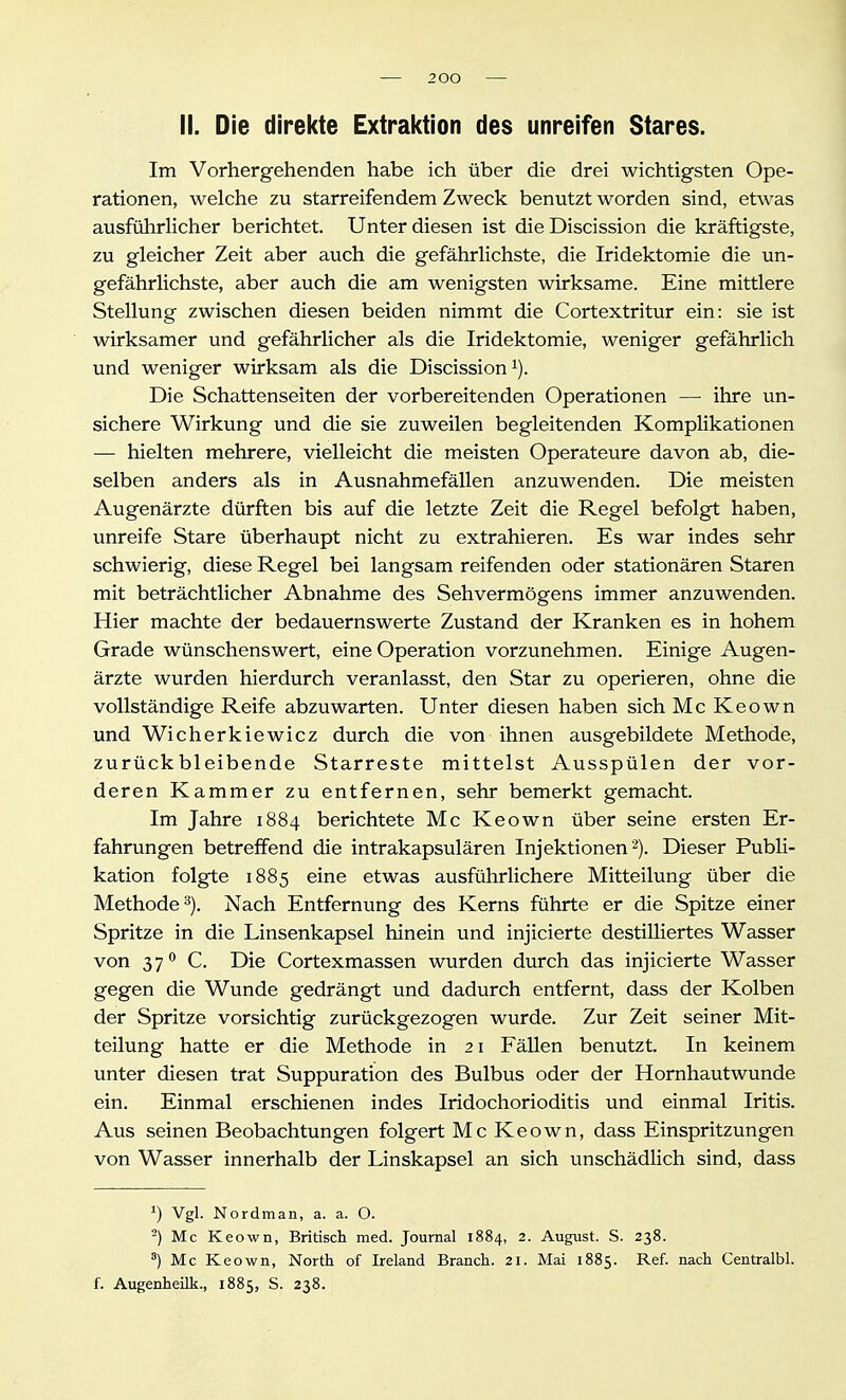 2 00 II. Die direkte Extrai(tion des unreifen Stares. Im Vorhergehenden habe ich über die drei wichtigsten Ope- rationen, welche zu starreifendem Zweck benutzt worden sind, etwas ausführHcher berichtet. Unter diesen ist die Discission die kräftigste, zu gleicher Zeit aber auch die gefährlichste, die Iridektomie die un- gefährlichste, aber auch die am wenigsten wirksame. Eine mittlere Stellung zwischen diesen beiden nimmt die Cortextritur ein: sie ist wirksamer und gefährlicher als die Iridektomie, weniger gefährlich und weniger wirksam als die Discission Die Schattenseiten der vorbereitenden Operationen — ihre un- sichere Wirkung und die sie zuweilen begleitenden Komplikationen — hielten mehrere, vielleicht die meisten Operateure davon ab, die- selben anders als in Ausnahmefällen anzuwenden. Die meisten Augenärzte dürften bis auf die letzte Zeit die Regel befolgt haben, unreife Stare überhaupt nicht zu extrahieren. Es war indes sehr schwierig, diese Regel bei langsam reifenden oder stationären Staren mit beträchtlicher Abnahme des Sehvermögens immer anzuwenden. Hier machte der bedauernswerte Zustand der Kranken es in hohem Grade wünschenswert, eine Operation vorzunehmen. Einige Augen- ärzte wurden hierdurch veranlasst, den Star zu operieren, ohne die vollständige Reife abzuwarten. Unter diesen haben sich Mc Keown und Wicherkiewicz durch die von ihnen ausgebildete Methode, zurückbleibende Starreste mittelst Ausspülen der vor- deren Kammer zu entfernen, sehr bemerkt gemacht. Im Jahre 1884 berichtete Mc Keown über seine ersten Er- fahrungen betreffend die intrakapsulären Injektionen^). Dieser Publi- kation folgte 1885 eine etwas ausführlichere Mitteilung über die Methode 3). Nach Entfernung des Kerns führte er die Spitze einer Spritze in die Linsenkapsel hinein und injicierte destilliertes Wasser von 37^ C. Die Cortexmassen wurden durch das injicierte Wasser gegen die Wunde gedrängt und dadurch entfernt, dass der Kolben der Spritze vorsichtig zurückgezogen wurde. Zur Zeit seiner Mit- teilung hatte er die Methode in 21 Fällen benutzt. In keinem unter diesen trat Suppuration des Bulbus oder der Hornhautwunde ein. Einmal erschienen indes Iridochorioditis und einmal Iritis. Aus seinen Beobachtungen folgert Mc Keown, dass Einspritzungen von Wasser innerhalb der Linskapsel an sich unschädlich sind, dass 0 ^S^- Nordman, a. a. O. -) Mc Keown, Britisch med. Journal 1884, 2. August. S. 238. ^) Mc Keown, North of Ireland Brauch. 21. Mai 1885. Ref. nach Centralbl. f. Augenheilk., 1885, S. 238.