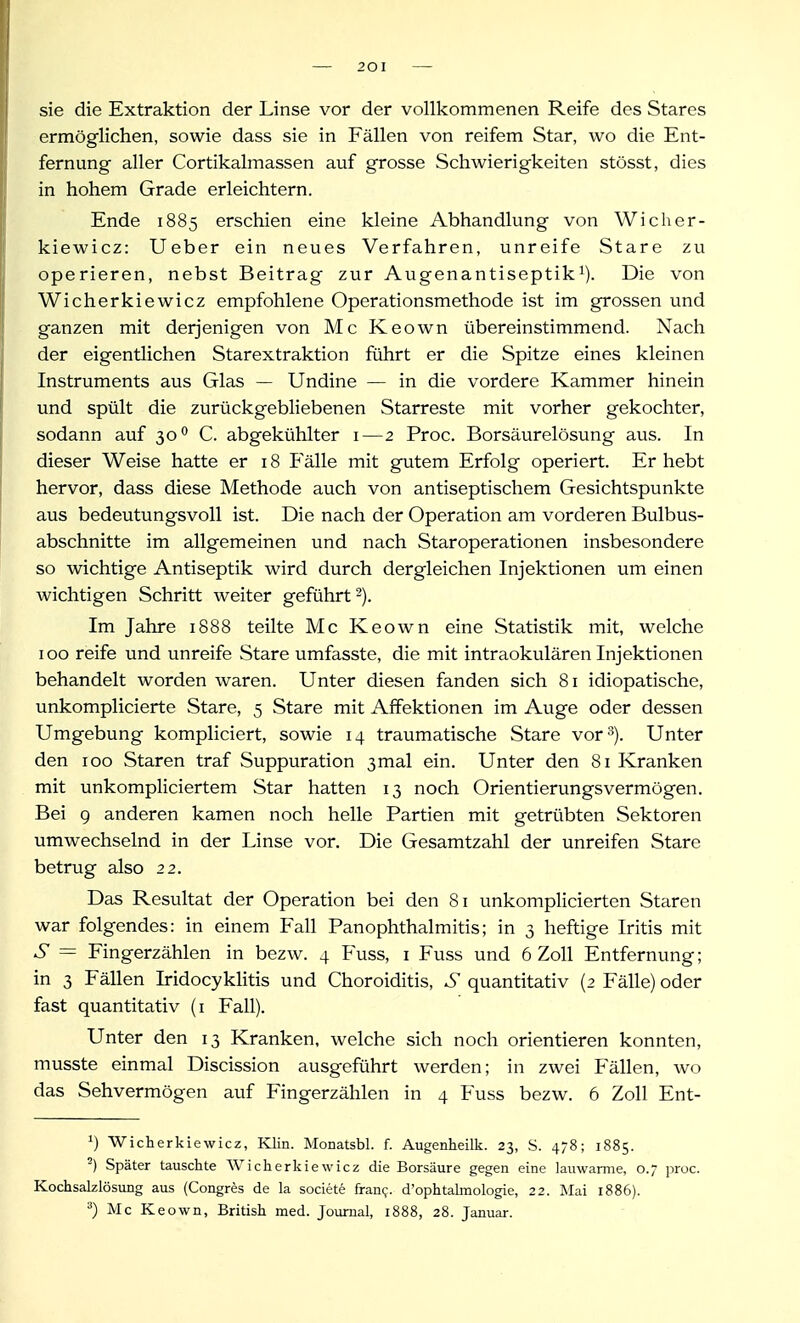 sie die Extraktion der Linse vor der vollkommenen Reife des Stares ermöglichen, sowie dass sie in Fällen von reifem Star, wo die Ent- fernung aller Cortikalmassen auf grosse Schwierigkeiten stösst, dies in hohem Grade erleichtern. Ende 1885 erschien eine kleine Abhandlung von Wicher- kiewicz: Ueber ein neues Verfahren, unreife Stare zu operieren, nebst Beitrag zur Augenantiseptik^). Die von Wicherkiewicz empfohlene Operationsmethode ist im grossen und ganzen mit derjenigen von Mc Keown übereinstimmend. Nach der eigentlichen Starextraktion führt er die Spitze eines kleinen Instruments aus Glas — Undine — in die vordere Kammer hinein und spült die zurückgebHebenen Starreste mit vorher gekochter, sodann auf 30 C. abgekühlter i—2 Proc. Borsäurelösung aus. In dieser Weise hatte er 18 Fälle mit gutem Erfolg operiert. Er hebt hervor, dass diese Methode auch von antiseptischem Gesichtspunkte aus bedeutungsvoll ist. Die nach der Operation am vorderen Bulbus- abschnitte im allgemeinen und nach Staroperationen insbesondere so wichtige Antiseptik wird durch dergleichen Injektionen um einen wichtigen Schritt weiter geführt 2). Im Jahre 1888 teilte Mc Keown eine Statistik mit, welche 100 reife und unreife Stare umfasste, die mit intraokulären Injektionen behandelt worden waren. Unter diesen fanden sich 81 idiopatische, unkomplicierte Stare, 5 Stare mit Afifektionen im Auge oder dessen Umgebung kompliciert, sowie 14 traumatische Stare vor 3). Unter den 100 Staren traf Suppuration 3mal ein. Unter den 81 Kranken mit unkompliciertem Star hatten 13 noch Orientierungsvermögen. Bei g anderen kamen noch helle Partien mit getrübten Sektoren umwechselnd in der Linse vor. Die Gesamtzahl der unreifen Stare betrug also 22. Das Resultat der Operation bei den 81 unkomplicierten Staren war folgendes: in einem Fall Panophthalmitis; in 3 heftige Iritis mit S — Fingerzählen in bezw. 4 Fuss, i Fuss und 6 Zoll Entfernung; in 3 Fällen Iridocyklitis und Choroiditis, S quantitativ (2 Fälle) oder fast quantitativ (i Fall). Unter den 13 Kranken, welche sich noch orientieren konnten, musste einmal Discission ausgeführt werden; in zwei Fällen, wo das Sehvermögen auf Fingerzählen in 4 Fuss bezw. 6 Zoll Ent- Wicherkiewicz, Klin. Monatsbl. f. Augenheilk. 23, S. 478; 1885. -) Später tauschte Wicherkiewicz die Borsäure gegen eine lauwarme, 0.7 proc. Kochsalzlösung aus (Congres de la societe frani;. d'ophtalmologie, 22. Mai 1886). '■') Mc Keown, British med. Journal, 1888, 28. Januar.