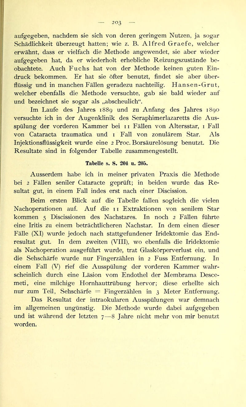 aufgegeben, nachdem sie sich von deren geringem Nutzen, ja sogar Schädlichkeit überzeugt hatten; wie z. B. Alfred Graefe, welcher erwähnt, dass er vielfach die Methode angewendet, sie aber wieder aufgegeben hat, da er wiederholt erhebliche Reizungszustände be- obachtete. Auch Fuchs hat von der Methode keinen guten Ein- druck bekommen. Er hat sie öfter benutzt, findet sie aber über- flüssig und in manchen Fällen geradezu nachteilig. Hansen-Grut, welcher ebenfalls die Methode versuchte, gab sie bald wieder auf und bezeichnet sie sogar als „abscheulich. Im Laufe des Jahres i88g und zu Anfang des Jahres 1890 versuchte ich in der Augenklinik des Seraphimerlazaretts die Aus- spülung der vorderen Kammer bei 11 Fällen von Altersstar, i Fall von Cataracta traumatica und i Fall von zonulärem Star. Als Injektionsflüssigkeit wurde eine 2 Proc. Borsäurelösung benutzt. Die Resultate sind in folgender Tabelle zusammengestellt. TabeUe s. S. 204 u. 205. Ausserdem habe ich in meiner privaten Praxis die Methode bei 2 Fällen seniler Cataracte geprüft; in beiden wurde das Re- sultat gut, in einem Fall indes erst nach einer Discission. Beim ersten Blick auf die Tabelle fallen sogleich die vielen Nachoperationen auf. Auf die 11 Extraktionen von senilem Star kommen 5 Discissionen des Nachstares. In noch 2 Fällen führte eine Iritis zu einem beträchtlicheren Nachstar. In dem einen dieser FäUe (XI) wurde jedoch nach stattgefundener Iridektomie das End- resultat gut. In dem zweiten (VIII), wo ebenfalls die Iridektomie als Nachoperation ausgeführt wurde, trat Glaskörperverlust ein, und die Sehschärfe wurde nur Fingerzählen in 2 Fuss Entfernung. In einem Fall (V) rief die Ausspülung der vorderen Kammer wahr- scheinlich durch eine Läsion vom Endothel der Membrama Desce- meti, eine milchige Hornhauttrübung hervor; diese erhellte sich nur zum Teil, Sehschärfe = Fingerzählen in 3 Meter Entfernung. Das Resultat der intraokularen Ausspülungen war demnach im allgemeinen ungünstig. Die Methode wurde dabei aufgegeben und ist während der letzten 7—8 Jahre nicht mehr von mir benutzt worden.