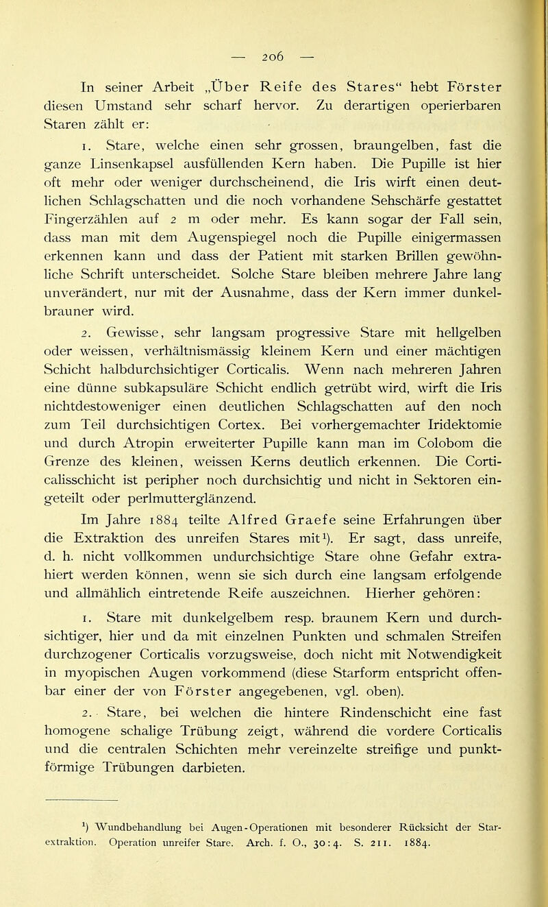 In seiner Arbeit „Über Reife des Stares hebt Förster diesen Umstand sehr scharf hervor. Zu derartigen operierbaren Staren zählt er: 1. Stare, welche einen sehr grossen, braungelben, fast die ganze Linsenkapsel ausfüllenden Kern haben. Die Pupille ist hier oft mehr oder weniger durchscheinend, die Iris wirft einen deut- lichen Schlagschatten und die noch vorhandene Sehschärfe gestattet Fingerzählen auf 2 m oder mehr. Es kann sogar der FaU sein, dass man mit dem Augenspiegel noch die Pupille einigermassen erkennen kann und dass der Patient mit starken Brillen gewöhn- Hche Schrift unterscheidet. Solche Stare bleiben mehrere Jahre lang unverändert, nur mit der Ausnahme, dass der Kern immer dunkel- bravmer wird. 2. Gewisse, sehr langsam progressive Stare mit hellgelben oder weissen, verhältnismässig kleinem Kern und einer mächtigen Schicht halbdurchsichtiger Corticalis. Wenn nach mehreren Jahren eine dünne subkapsuläre Schicht endlich getrübt wird, wirft die Iris nichtdestoweniger einen deutlichen Schlagschatten auf den noch zum Teil durchsichtigen Cortex. Bei vorhergemachter Iridektomie und durch Atropin erweiterter Pupille kann man im Colobom die Grenze des kleinen, weissen Kerns deutlich erkennen. Die Corti- calisschicht ist peripher noch durchsichtig und nicht in Sektoren ein- geteilt oder perlmutterglänzend. Im Jahre 1884 teilte Alfred Graefe seine Erfahrungen über die Extraktion des unreifen Stares mit^). Er sagt, dass unreife, d. h. nicht vollkommen undurchsichtige Stare ohne Gefahr extra- hiert werden können, wenn sie sich durch eine langsam erfolgende und allmählich eintretende Reife auszeichnen. Hierher gehören: 1. Stare mit dunkelgelbem resp. braunem Kern und durch- sichtiger, hier und da mit einzelnen Punkten und schmalen Streifen durchzogener Corticalis vorzugsweise, doch nicht mit Notwendigkeit in myopischen Augen vorkommend (diese Starform entspricht offen- bar einer der von Förster angegebenen, vgl. oben). 2. Stare, bei welchen die hintere Rindenschicht eine fast homogene schalige Trübung zeigt, während die vordere Corticalis und die centralen Schichten mehr vereinzelte streifige und punkt- förmige Trübungen darbieten. ^) Wundbehandlung bei Augen-Operationen mit besonderer Rücksicht der Star- extraktion. Operation unreifer Stare. Arch. f. O., 30:4. S. 211. 1884.