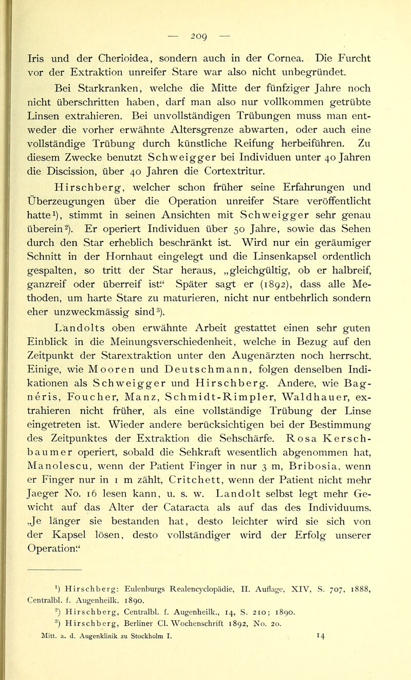 — 2og — Iris und der Cherioidea, sondern auch in der Cornea. Die Furcht vor der Extraktion unreifer Stare war also nicht unbegründet. Bei Starkranken, welche die Mitte der fünfziger Jahre noch nicht überschritten haben, darf man also nur vollkommen getrübte Linsen extrahieren. Bei unvollständigen Trübungen muss man ent- weder die vorher erwähnte Altersgrenze abwarten, oder auch eine vollständige Trübung durch künstliche Reifung herbeiführen. Zu diesem Zwecke benutzt Schweigger bei Individuen unter 40 Jahren die Discission, über 40 Jahren die Cortextritur. Hirschberg, welcher schon früher seine Erfahrungen und Überzeugungen über die Operation unreifer Stare veröffentlicht hatte 1), stimmt in seinen Ansichten mit Schweigger sehr genau überein2). Er operiert Individuen über 50 Jahre, sowie das Sehen durch den Star erheblich beschränkt ist. Wird nur ein geräumiger Schnitt in der Hornhavit eingelegt und die Linsenkapsel ordenthch gespalten, so tritt der Star heraus, „gleichgültig, ob er halbreif, ganzreif oder überreif ist'.' Später sagt er (1892), dass alle Me- thoden, um harte Stare zu maturieren, nicht nur entbehrlich sondern eher unzweckmässig sind^). Ländolts oben erwähnte Arbeit gestattet einen sehr guten Einblick in die Meinungsverschiedenheit, welche in Bezug auf den Zeitpunkt der Starextraktion unter den Augenärzten noch herrscht. Einige, wie Mooren und Deutschmann, folgen denselben Indi- kationen als Schweigger und Hirschberg. Andere, wie Bag- neris, Foucher, Manz, Schmidt-Rimpler, Waldhauer, ex- trahieren nicht früher, als eine vollständige Trübung der Linse eingetreten ist. Wieder andere berücksichtigen bei der Bestimmung des Zeitpunktes der Extraktion die Sehschärfe. Rosa Kersch- baum er operiert, sobald die Sehkraft wesentlich abgenommen hat, Manolescu, wenn der Patient Finger in nur 3 m, Bribosia, wenn er Finger nur in i m zählt, Critchett, wenn der Patient nicht mehr Jaeger No. 16 lesen kann, u. s. w. Landolt selbst legt mehr Ge- wicht auf das Alter der Cataracta als auf das des Individuums. „Je länger sie bestanden hat, desto leichter wird sie sich von der Kapsel lösen, desto vollständiger wird der Erfolg unserer Operation Hirschberg: Eulenburgs Realencyclopädie, II. Auflage, XIV, S. 70, 1888, Centralbl. f. Augenheilk. 1890. -') Hirschberg, Centralbl. f. Augenheilk., 14, S. 210; 1890. ^) Hirschberg, Berliner Cl. Wochenschrift 1892, No. 20.