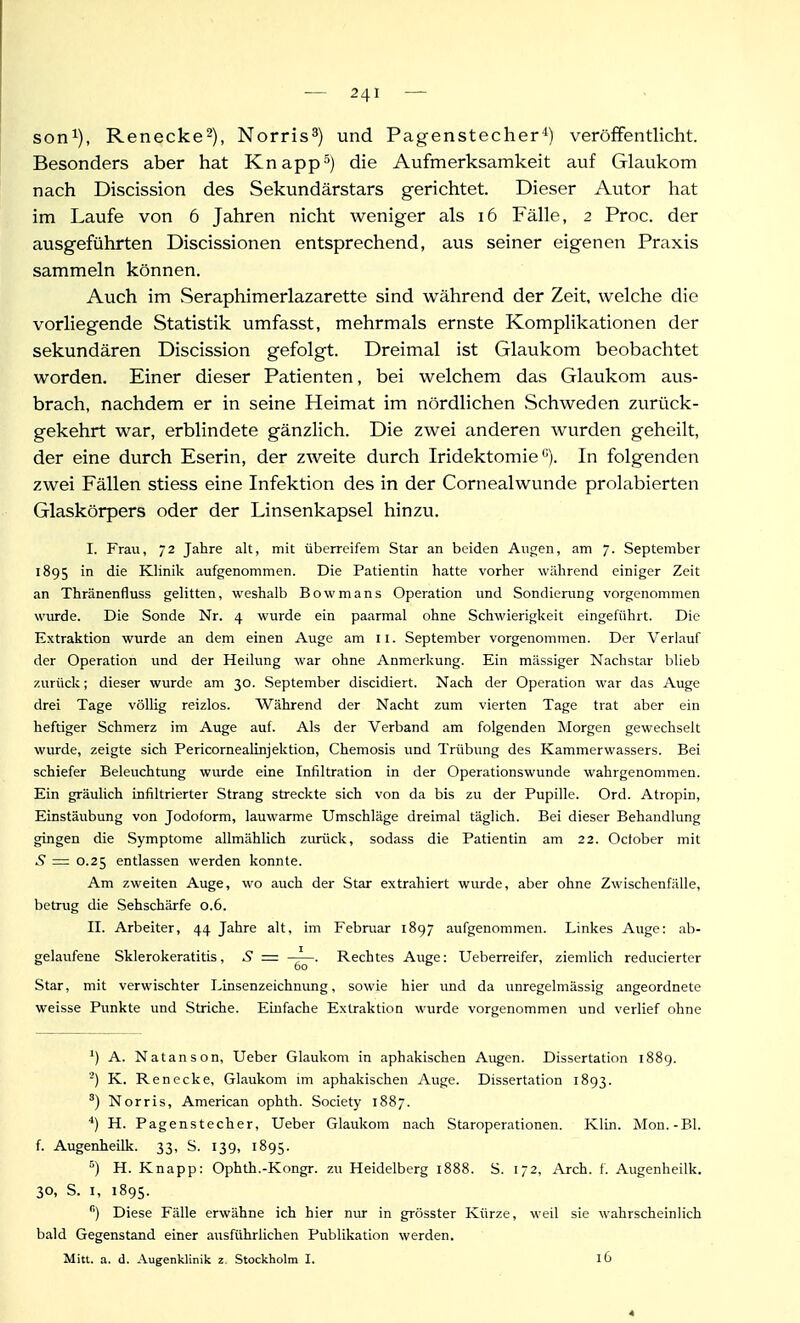 son^), Renecke^), Norris^) und Pagenstecher*) veröffentlicht. Besonders aber hat Knappt) die Aufmerksamkeit auf Glaukom nach Discission des Sekundärstars gerichtet. Dieser Autor hat im Laufe von 6 Jahren nicht weniger als i6 Fälle, 2 Proc. der ausgeführten Discissionen entsprechend, aus seiner eigenen Praxis sammeln können. Auch im Seraphimerlazarette sind während der Zeit, welche die vorliegende Statistik umfasst, mehrmals ernste Komplikationen der sekundären Discission gefolgt. Dreimal ist Glaukom beobachtet worden. Einer dieser Patienten, bei welchem das Glaukom aus- brach, nachdem er in seine Heimat im nördlichen Schweden zurück- gekehrt war, erblindete gänzlich. Die zwei anderen wurden geheilt, der eine durch Eserin, der zweite durch Iridektomie''). In folgenden zwei Fällen stiess eine Infektion des in der Cornealwunde prolabierten Glaskörpers oder der Linsenkapsel hinzu. I. Frau, 72 Jahre alt, mit überreifem Star an beiden Angen, am 7. September 1895 Klinik aufgenommen. Die Patientin hatte vorher während einiger Zeit an Thränenfluss gelitten, weshalb Bowmans Operation und Sondierung vorgenommen wurde. Die Sonde Nr. 4 wurde ein paarmal ohne Schwierigkeit eingeführt. Die Extraktion wurde an dem einen Auge am 11. September vorgenommen. Der Verlauf der Operation und der Heilimg war ohne Anmerkung. Ein massiger Nachstar blieb zurück; dieser wurde am 30. September discidiert. Nach der Operation war das Auge drei Tage völlig reizlos. Während der Nacht zum vierten Tage trat aber ein heftiger Schmerz im Auge auf. Als der Verband am folgenden Morgen gewechselt wurde, zeigte sich Pericorneahnjektion, Chemosis und Trübung des Kammerwassers. Bei schiefer Beleuchtung wurde eine Infiltration in der Operationswunde wahrgenommen. Ein gräulich infiltrierter Strang streckte sich von da bis zu der Pupille. Ord. Atropin, Einstäubung von Jodoform, lauwarme Umschläge dreimal täglich. Bei dieser Behandlung gingen die Symptome allmählich zurück, sodass die Patientin am 22. October mit 5 = 0.25 entlassen werden konnte. Am zweiten Auge, wo auch der Star extrahiert wurde, aber ohne Zwischenfälle, betrug die Sehschärfe 0.6. II. Arbeiter, 44 Jahre alt, im Februar 1897 aufgenommen. Linkes Auge: ab- gelaufene Sklerokeratitis, S = Rechtes Auge: Ueberreifer, ziemlich reducierter Star, mit verwischter Linsenzeichnung, sowie hier und da unregelmässig angeordnete weisse Punkte und Striche. Einfache Extraktion wurde vorgenommen und verlief ohne ') A. Natanson, Ueber Glaukom in aphakischen Augen. Dissertation i88g. ) K. Renecke, Glaukom im aphakischen Auge. Dissertation 1893. Norris, American ophth. Society 1887. H. Pagenstecher, Ueber Glaukom nach Staroperationen. Klin. Mon.-Bl. f. Augenheilk. 33, S. 139, 1895. ) H. Knapp: Ophth.-Kongr. zu Heidelberg 1888. S. 172, Arch. f. Augenheilk. 30, S. I, 1895. ) Diese Fälle erwähne ich hier nur in grösster Kürze, weil sie wahrscheinlich bald Gegenstand einer axisführlichen Publikation werden. Mitl. a. d. Augenklinik 2. Stockholm I. 16 4