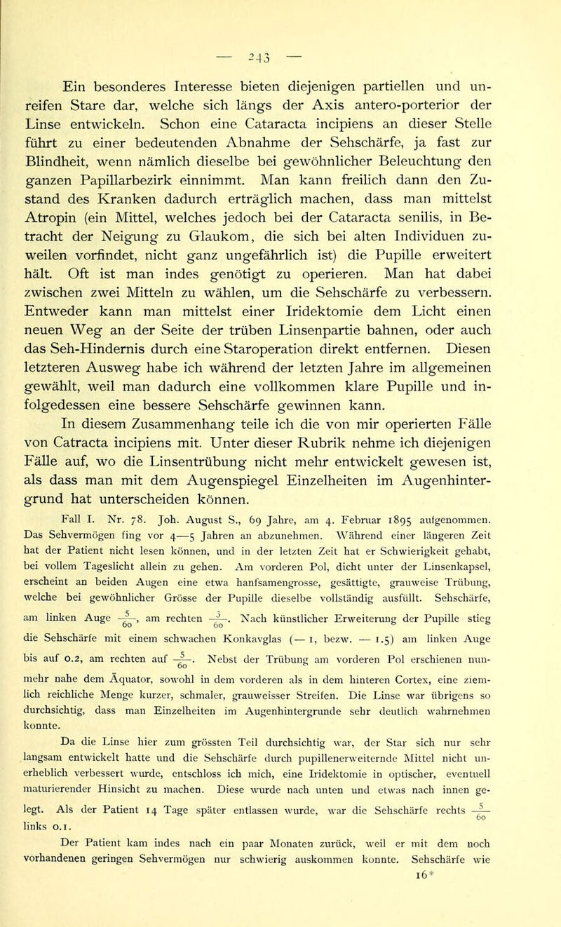 — ^43 — Ein besonderes Interesse bieten diejenigen partiellen und un- reifen Stare dar, welche sich längs der Axis antero-porterior der Linse entwickeln. Schon eine Cataracta incipiens an dieser Stelle führt zu einer bedeutenden Abnahme der Sehschärfe, ja fast zur Blindheit, wenn nämlich dieselbe bei gewöhnlicher Beleuchtung den ganzen Papillarbezirk einnimmt. Man kann freilich dann den Zu- stand des Kranken dadurch erträglich machen, dass man mittelst Atropin (ein Mittel, welches jedoch bei der Cataracta senilis, in Be- tracht der Neigung zu Glaukom, die sich bei alten Individuen zu- weilen vorfindet, nicht ganz ungefährlich ist) die Pupille erweitert hält. Oft ist man indes genötigt zu operieren. Man hat dabei zwischen zwei Mitteln zu wählen, um die Sehschärfe zu verbessern. Entweder kann man mittelst einer Iridektomie dem Licht einen neuen Weg an der Seite der trüben Linsenpartie bahnen, oder auch das Seh-Hindernis durch eine Staroperation direkt entfernen. Diesen letzteren Ausweg habe ich während der letzten Jahre im allgemeinen gewählt, weil man dadurch eine vollkommen klare Pupille und in- folgedessen eine bessere Sehschärfe gewinnen kann. In diesem Zusammenhang teile ich die von mir operierten Fälle von Catracta incipiens mit. Unter dieser Rubrik nehme ich diejenigen FäUe auf, wo die Linsentrübung nicht mehr entwickelt gewesen ist, als dass man mit dem Augenspiegel Einzelheiten im Augenhinter- grund hat unterscheiden können. Fall I. Nr. 78. Joh. August S., 69 Jahre, am 4. Februar 1895 aufgenommen. Das Sehvermögen fing vor 4—5 Jahren an abzunehmen. Während einer längeren Zeit hat der Patient nicht lesen können, und in der letzten Zeit hat er Schvi^ierigkeit gehabt, bei vollem Tageslicht allein zu gehen. Am vorderen Pol, dicht unter der Linsenkapsel, erscheint an beiden Augen eine etwa hanfsamengrosse, gesättigte, grauweise Trübung, welche bei gewöhnlicher Grösse der Pupille dieselbe vollständig ausfüllt. Sehschärfe, am linken Auge am rechten Xach künstlicher Erweitermig der Pupille stieg die Sehschärfe mit einem schwachen Konkavglas (—l, bezw. — 1.5) am linken Auge bis auf 0.2, am rechten auf Nebst der Trübung am vorderen Pol erschienen nun- mehr nahe dem Äquator, sowohl in dem vorderen als in dem hinteren Cortex, eine ziem- lich reichliche Menge kurzer, schmaler, grauweisser Streifen. Die Linse war übrigens so durchsichtig, dass man Einzelheiten im Augenhintergnmde sehr deutlich wahrnehmen konnte. Da die Linse hier zum grössten Teil durchsichtig war, der Star sich nur sehr laugsam entwickelt hatte und die Sehschärfe durch pupillenerweiternde Mittel nicht un- erheblich verbessert wiu-de, entschloss ich mich, eine Iridektomie in optischer, eventuell maturierender Hinsicht zu machen. Diese wurde nach unten und etwas nach innen ge- legt. Als der Patient 14 Tage später entlassen wurde, war die Sehschärfe rechts links o.i. Der Patient kam indes nach ein paar Monaten zurück, weil er mit dem noch vorhandenen geringen Sehvermögen nur schwierig auskommen konnte. Sehschärfe wie 16*