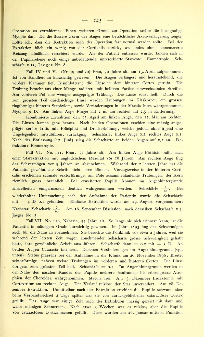 Operation zu extrahieren. Einen weiteren Grund zur Operation stellte die hocligradige Myopie dar. Da die äussere Form des Auges eine beträchtliche Axenverlängerung zeigte, hoffte ich, dass die Refraktion nach der Operation fast normal werden sollte. Bei der Extraktion blieb ein wenig von der Cortikalis zurück, was indes ohne nennenswerte Reizung allmähHch resorbiert wurde. Als der Patient entlassen wurde, fanden sich in der Pupillarebene noch einige unbedeutende, unresorbierte Starreste. Emmetropie. Seh- schärfe 0.15, Jaeger Nr. 8. Fall IV und V. (Nr. 49 imd 50) Frau, 70 Jahre alt, am 13. April aufgenommen. Ist von Kindheit an kurzsichtig gewesen. Die Augen verlängert und herausstehend, die vordere Kammer tief, Irisschlottern; die Linse in dem hinteren Cortex getrübt. Die Trübung besteht aus einer Menge radiärer, mit helleren Partien umwechselnden Streifen. Am vorderen Pol eine weniger ausgeprägte Trübung. Die Linse sonst hell. Durch die zum grössten Teil durchsichtige Linse werden Trübungen im Glaskörper, ein grosses, ringförmiges hinteres Staphylom, sowie Verändenmgen in der Macula lutea wahrgenommen. Myopie, 9 D. Am linken Auge Finger auf 2 m, am rechten auf 2.5 m Entfernung. Kombinierte Extraktion den 15. April am linken Auge, den 17. Mai am rechten. Die Linsen kamen ganz heraus. Nach beiden Operationen erschien eine massig ausge- prägte seröse Iritis mit Präcipitat und Druckerhöhung, welche jedoch ohne irgend eine Ungelegenheit mitzuführen, zurückging. Sehschärfe, linkes Auge 0.2, rechtes Auge o.i. Nach der Entlassung (17. Juni) stieg die Sehschärfe an beiden Augen auf 0,2 an. Re- fraktion : Emmetropie. Fall VI. No. III, Frau, 71 Jahre alt. Am linken Auge Phthisis bulbi nach einer Starextraktion mit unglücklichem Resultat vor 18 Jahren. Am rechten Auge fing das Sehvermögen vor 5 Jahren an abzunehmen. Während der 2 letzten Jahre hat die Patientin gewöhnliche Schrift nicht lesen können. Vorzugsweise in der hinteren Corti- caUs erscheinen schmale sektorförmige, am Pole zusammenlaufende Trübungen; der Kern ziemlich gross, bräunlich. Bei erweiterter Pupille können im Augenhintergrunde Einzelheiten einigermassen deutlich wahrgenommen werden. Sehschärfe Bei wiederholter Untersuchung nach der Aufnahme der Patientin wurde die Sehschärfe mit — 4 D 0.1 gefunden. Einfache Extraktion wurde am 29. August vorgenommen; Nachstar, Sehschärfe Am 16. September Discission; nach derselben Sehschärfe 0.4, 60 Jaeger No. 3. Fall VII. No. 119, Näherin, 54 Jahre alt. So lange sie sich erinnern kann, ist die Patientin in massigem Grade kurzsichtig gewesen. Im Jahre 1893 fing das Sehvermögen auch für die Nähe an abzunehmen. Sie besuchte die PoliklinUc vor etwa 2 Jahren, weil sie während der letzten Zeit wegen abnehmender Sehschärfe grosse Schwierigkeit gehabt hatte, ihre gewöhnliche Arbeit auszuführen. Sehschärfe dann = 0.2 mit — 3 D. An beiden Augen Cataracta incipiens. Daneben Veränderungen im Augenhintergrimde (vgl. unten). Status praesens bei der Aufnahme in die Klinik am 26. November 1896: Breite, sektorförmige, nahezu weisse Trübungen im vorderen und hinteren Cortex. Die Linse übrigens zum grössten Teil hell. Sehschärfe — o.i. Im Augenhintergrimde werden in der Nähe des nasalen Randes der Papille mehrere hanfsamen- bis erbsengrosse Atro- phien der Choroidea wahrgenommen. Macula frei. Am 5. Dezember Iridektomie mit Cortextritur am rechten Auge. Der Verlauf reizlos; der Star unverändert. Am 28. De- zember Extraktion. Unmittelbar nach der Extraktion erschien die Pupille schwarz, aber beim Verbandwechsel 2 Tage später war sie von zurückgebliebener cataractöser Cortex gefüllt. Das Auge war einige Zeit nach der Extraktion massig gereizt mit dann und wann mässigen Schmerzen. Nach etwa 3 Wochen war es reizlos, aber die Pupille von cataractösen Corticalmassen gefüllt. Diese wurden am 26. Januar mittelst Punktion