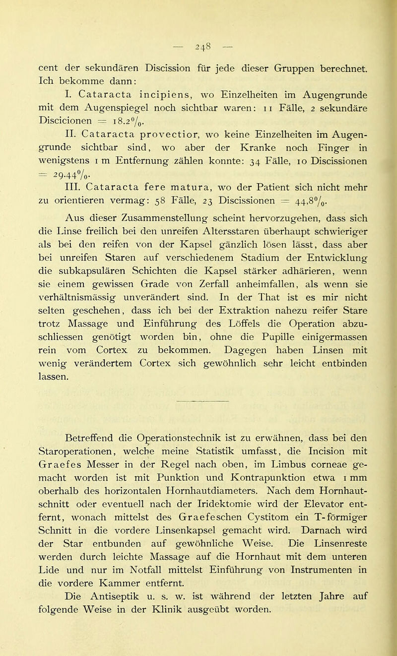 Cent der sekundären Discission für jede dieser Gruppen berechnet. Ich bekomme dann: I. Cataracta incipiens, wo Einzelheiten im Augengrunde mit dem Augenspiegel noch sichtbar waren: 11 Fälle, 2 sekundäre Discicionen = 18.2*^/0. II. Cataracta provectior, wo keine Einzelheiten im Augen- grunde sichtbar sind, wo aber der Kranke noch Finger in wenigstens im Entfernung zählen konnte: 34 Fälle, 10 Discissionen = 29.440/0- III. Cataracta fere matura, wo der Patient sich nicht mehr zu orientieren vermag: 58 Fälle, 23 Discissionen = 44,30/0. Aus dieser Zusammenstellung scheint hervorzugehen, dass sich die Linse freilich bei den unreifen Altersstaren überhaupt schwieriger als bei den reifen von der Kapsel gänzlich lösen lässt, dass aber bei vinreifen Staren auf verschiedenem Stadium der Entwicklung die subkapsulären Schichten die Kapsel stärker adhärieren, wenn sie einem gewissen Grade von Zerfall anheimfallen, als wenn sie verhältnismässig unverändert sind. In der That ist es mir nicht selten geschehen, dass ich bei der Extraktion nahezu reifer Stare trotz Massage und Einführung des Löffels die Operation abzu- schliessen genötigt worden bin, ohne die Pupille einigermassen rein vom Cortex zu bekommen. Dagegen haben Linsen mit wenig verändertem Cortex sich gewöhnlich sehr leicht entbinden lassen. Betreffend die Operationstechnik ist zu erwähnen, dass bei den Staroperationen, welche meine Statistik umfasst, die Incision mit Graefes Messer in der Regel nach oben, im Limbus corneae ge- macht worden ist mit Punktion und Kontrapunktion etwa i mm oberhalb des horizontalen Hornhautdiameters. Nach dem Hornhaut- schnitt oder eventuell nach der Iridektomie wird der Elevator ent- fernt, wonach mittelst des Graefeschen Cystitom ein T-förmiger Schnitt in die vordere Linsenkapsel gemacht wird. Darnach wird der Star entbunden auf gewöhnliche Weise. Die Linsenreste werden durch leichte Massage auf die Hornhaut mit dem unteren Lide und nur im Notfall mittelst Einführung von Instrumenten in die vordere Kammer entfernt. Die Antiseptik u. s. w. ist während der letzten Jahre auf folgende Weise in der Klinik ausgeübt worden.