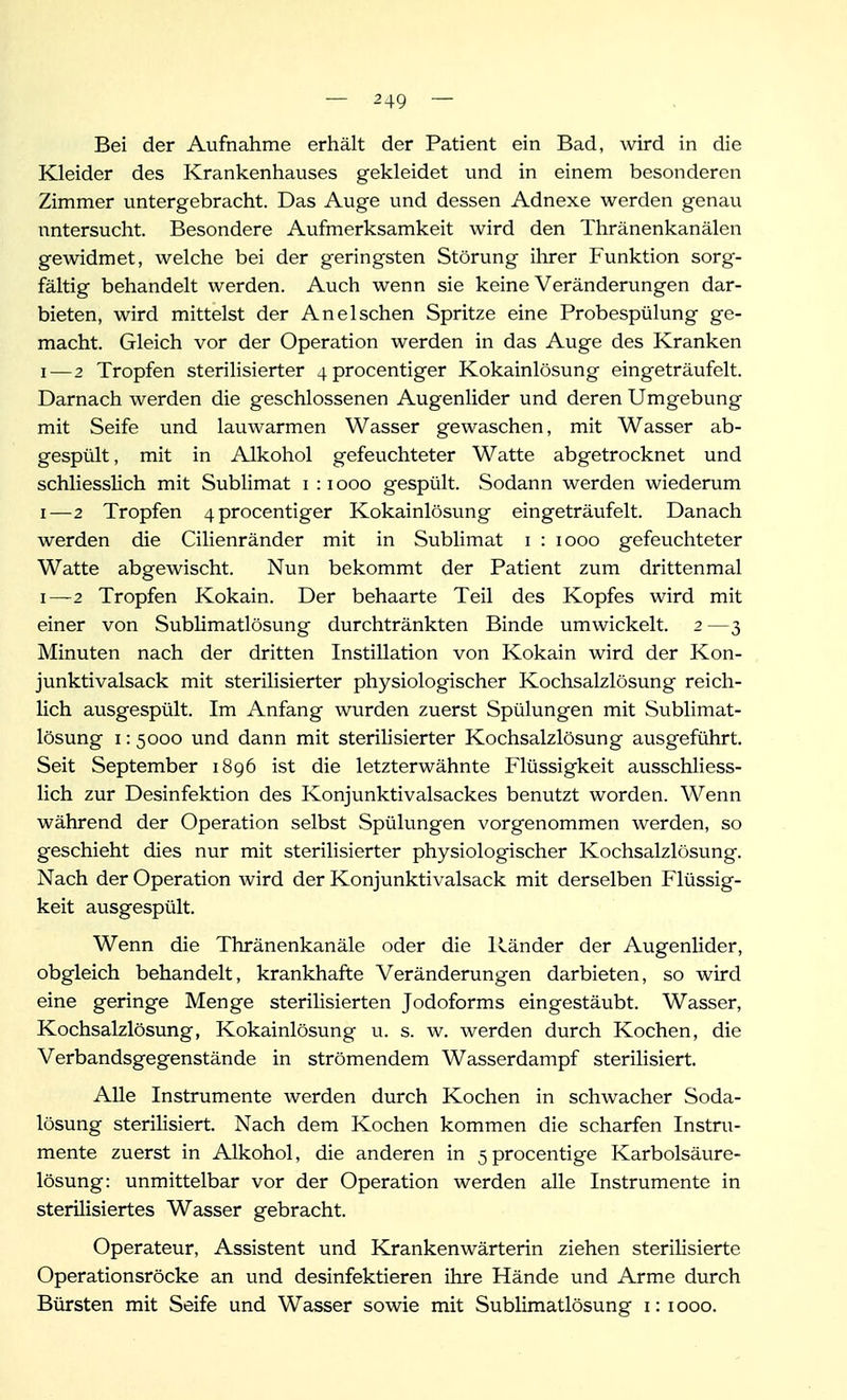 Bei der Aufnahme erhält der Patient ein Bad, wird in die Kleider des Krankenhauses gekleidet und in einem besonderen Zimmer untergebracht. Das Auge und dessen Adnexe werden genau untersucht. Besondere Aufmerksamkeit wird den Thränenkanälen gewidmet, welche bei der geringsten Störung ihrer Funktion sorg- fältig behandelt werden. Auch wenn sie keine Veränderungen dar- bieten, wird mittelst der An eischen Spritze eine Probespülung ge- macht. Gleich vor der Operation werden in das Auge des Kranken I—2 Tropfen sterilisierter 4procentiger Kokainlösung eingeträufelt. Darnach werden die geschlossenen Augenlider und deren Umgebung mit Seife und lauwarmen Wasser gewaschen, mit Wasser ab- gespült, mit in Alkohol gefeuchteter Watte abgetrocknet und schliesslich mit Sublimat i : i ooo gespült. Sodann werden wiederum I—2 Tropfen 4procentiger Kokainlösung eingeträufelt. Danach werden die Cilienränder mit in Sublimat i : looo gefeuchteter Watte abgewischt. Nun bekommt der Patient zum drittenmal I—2 Tropfen Kokain. Der behaarte Teil des Kopfes wird mit einer von SubUmatlösung durchtränkten Binde umwickelt. 2 —3 Minuten nach der dritten Instillation von Kokain wird der Kon- junktivalsack mit sterilisierter physiologischer Kochsalzlösung reich- lich ausgespült. Im Anfang wurden zuerst Spülungen mit Sublimat- lösung 1:5000 und dann mit sterilisierter Kochsalzlösung ausgeführt. Seit September 1896 ist die letzterwähnte Flüssigkeit ausschliess- lich zur Desinfektion des Konjunktivalsackes benutzt worden. Wenn während der Operation selbst Spülungen vorgenommen werden, so geschieht dies nur mit sterilisierter physiologischer Kochsalzlösung. Nach der Operation wird der Konjunktivalsack mit derselben Flüssig- keit ausgespült. Wenn die Thränenkanäle oder die Ränder der Augenlider, obgleich behandelt, krankhafte Veränderungen darbieten, so wird eine geringe Menge sterilisierten Jodoforms eingestäubt. Wasser, Kochsalzlösung, Kokainlösung u. s. w. werden durch Kochen, die Verbandsgegenstände in strömendem Wasserdampf sterilisiert. Alle Instrumente werden durch Kochen in schwacher Soda- lösung sterilisiert. Nach dem Kochen kommen die scharfen Instru- mente zuerst in Alkohol, die anderen in 5procentige Karbolsäure- lösung: unmittelbar vor der Operation werden alle Instrumente in sterilisiertes Wasser gebracht. Operateur, Assistent und Krankenwärterin ziehen sterilisierte Operationsröcke an und desinfektieren ihre Hände und Arme durch Bürsten mit Seife und Wasser sowie mit Sublimatlösung 1:1000.