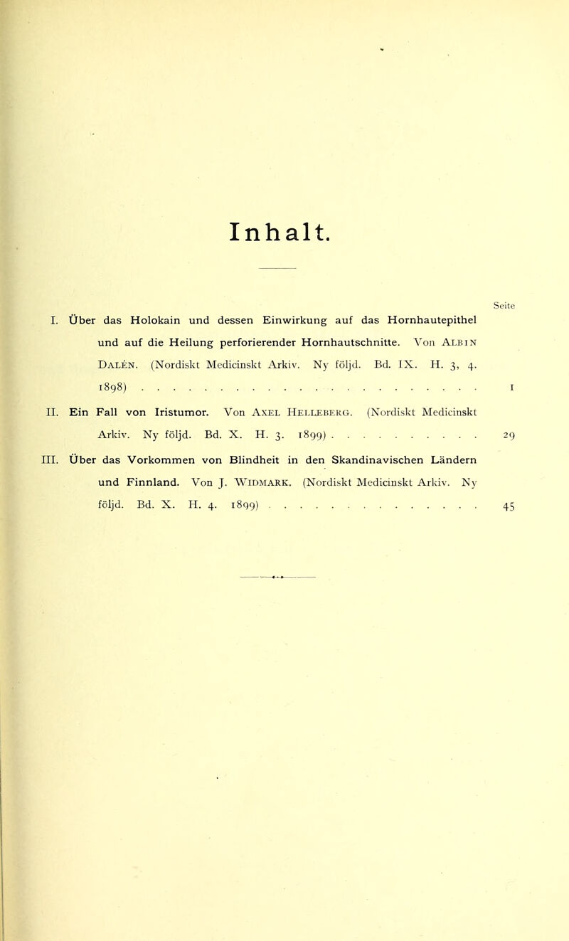 Inhalt. Seite I. Über das Holokain und dessen Einwirkung auf das Hornhautepithel und auf die Heilung perforierender Hornhautschnitte. Von Alb in Dalen. (Nordiskt Medicinskt Arkiv. Ny följd. Bd. IX. H. 3, 4. 1898) I II. Ein Fall von Iristumor. Von Axel Helleberg. (Nordiskt Medicinskt Arkiv. Ny följd. Bd. X. H. 3. 1899) 29 III. Über das Vorkommen von Blindheit in den Skandinavischen Ländern und Finnland. Von J. Widmark. (Nordiskt Medicinskt Arkiv. Ny följd. Bd. X. H. 4. 1899) 45