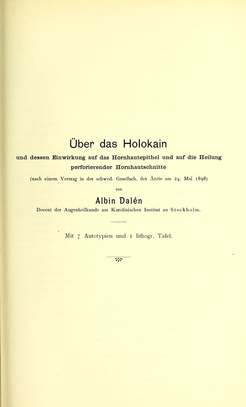 über das Holokain und dessen Einwirkung auf das Hornhautepithel und auf die Heilung perforierender Hornhautschnitte (nach einem Vortrag in der schwed. Gesellsch. der Ärzte am 24. Mai 1898) von Albin Dalen Docent der Augenheilkunde am Karolinischen Institut zu Stockholm.