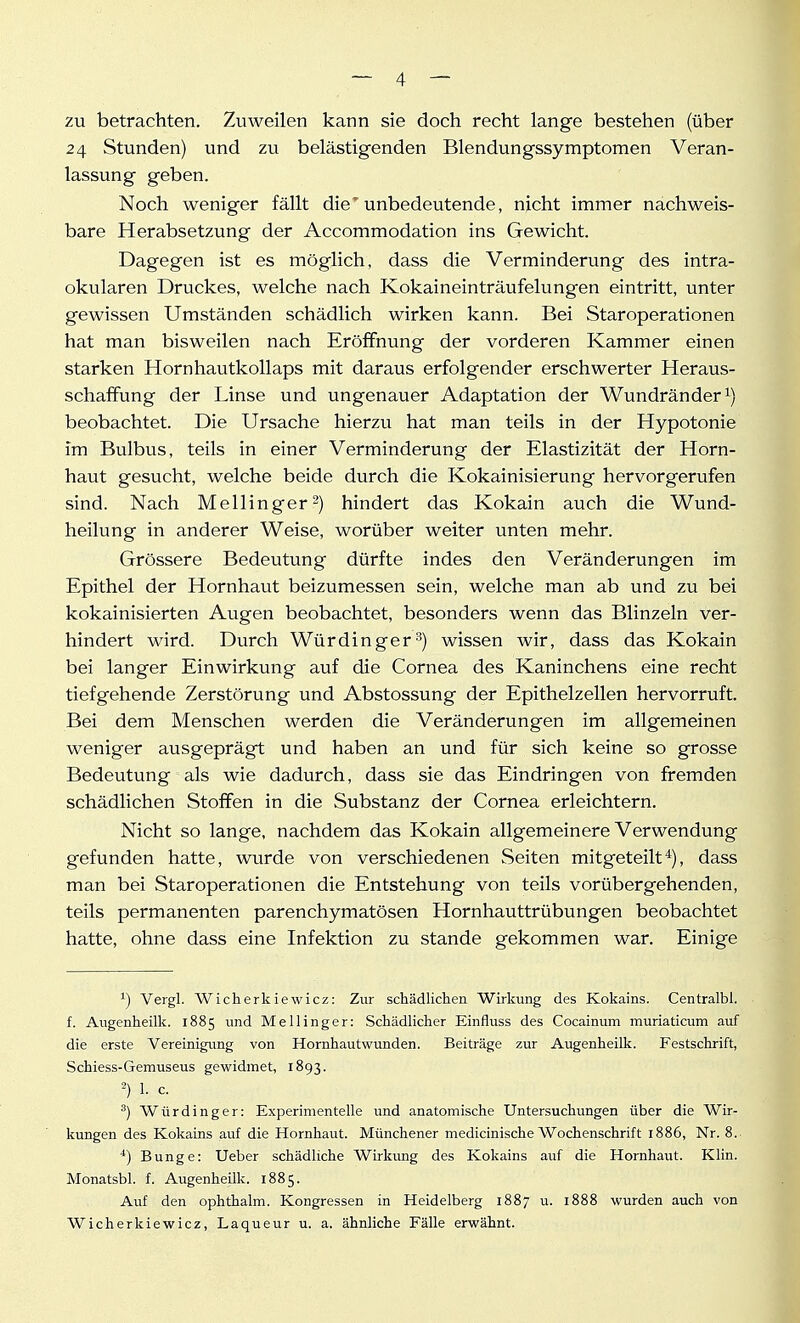 zu betrachten. Zviweilen kann sie doch recht lange bestehen (über 24 Stunden) und zu belästigenden Blendungssymptomen Veran- lassung geben. Noch weniger fällt die'unbedeutende, nicht immer nachweis- bare Herabsetzung der Accommodation ins Gewicht. Dagegen ist es möglich, dass die Verminderung des intra- okularen Druckes, welche nach Kokaineinträufelungen eintritt, unter gewissen Umständen schädlich wirken kann. Bei Staroperationen hat man bisweilen nach Eröffnung der vorderen Kammer einen starken Horn hau tkollaps mit daraus erfolgender erschwerter Heraus- schaffung der Linse und ungenauer Adaptation der Wundränder beobachtet. Die Ursache hierzu hat man teils in der Hypotonie im Bulbus, teils in einer Verminderung der Elastizität der Horn- haut gesucht, welche beide durch die Kokainisierung hervorgerufen sind. Nach Meilinger2) hindert das Kokain auch die Wund- heilung in anderer Weise, worüber weiter unten mehr. Grössere Bedeutung dürfte indes den Veränderungen im Epithel der Hornhaut beizumessen sein, welche man ab und zu bei kokainisierten Augen beobachtet, besonders wenn das Blinzeln ver- hindert wird. Durch Würdinger'') wissen wir, dass das Kokain bei langer Einwirkung auf die Cornea des Kaninchens eine recht tiefgehende Zerstörung und Abstossung der Epithelzellen hervorruft. Bei dem Menschen werden die Veränderungen im allgemeinen weniger ausgeprägt und haben an und für sich keine so grosse Bedeutung als wie dadurch, dass sie das Eindringen von fremden schädlichen Stoffen in die Substanz der Cornea erleichtern. Nicht so lange, nachdem das Kokain allgemeinere Verwendung gefunden hatte, wurde von verschiedenen Seiten mitgeteilt*), dass man bei Staroperationen die Entstehung von teils vorübergehenden, teils permanenten parenchymatösen Hornhauttrübungen beobachtet hatte, ohne dass eine Infektion zu stände gekommen war. Einige ^) Vergl. Wicherkiewicz: Zur schädliclien Wirkung des Kokains. Centralbl. f. Augenheilk. 1885 und Meilinger: Schädlicher Einfluss des Cocainum muriaticum auf die erste Vereinigung von Hornhautwunden. Beiträge zur Augenheilk. Festschrift, Schiess-Gemuseus gewidmet, 1893. 2) 1. c. ^) Würdinger: Experimentelle und anatomische Untersuchungen über die Wir- kungen des Kokains auf die Hornhaut. Münchener medicinische Wochenschrift 1886, Nr. 8. ■*) Bunge: Ueber schädliche Wirkung des Kokains auf die Hornhaut. Klin. Monatsbl. f. Augenheilk. 1885. Auf den ophthalm. Kongressen in Heidelberg 1887 u. 1888 wurden auch von Wicherkiewicz, Laqueur u. a. ähnliche Fälle erwähnt.