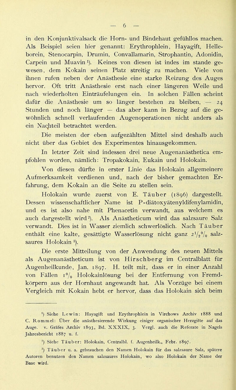 in den Konjunktivalsack die Horn- und Bindehaut gefühllos machen. Als Beispiel seien hier genannt: Erythrophlein, Hayagift, Helle- borein, Stenocarpin, Drumin, Convallamarin, Strophantin, Adonidin, Carpein und Muavin i). Keines von diesen ist indes im stände ge- wesen, dem Kokain seinen Platz streitig zu machen. Viele von ihnen rufen neben der Anästhesie eine starke Reizung des Auges hervor. Oft tritt Anästhesie erst nach einer längeren Weile und nach wiederholten Einträufelungen ein. In solchen Fällen scheint dafür die Anästhesie um so länger bestehen zu bleiben, — 24 Stunden und noch länger — das aber kann in Bezug auf die ge- wöhnlich schnell verlaufenden Augenoperationen nicht anders als ein Nachteil betrachtet werden. Die meisten der eben aufgezählten Mittel sind deshalb auch nicht über das Gebiet des Experimentes hinausgekommen. In letzter Zeit sind indessen drei neue Augenanästhetica em- pfohlen worden, nämlich: Tropakokain, Eukain und Holokain. Von diesen dürfte in erster Linie das Holokain allgemeinere Aufmerksamkeit verdienen und, nach der bisher gemachten Er- fahrung, dem Kokain an die Seite zu stellen sein. Holokain wurde zuerst von E. Täuber (1896) dargestellt. Dessen wissenschaftlicher Name ist P-diätoxyätenyldifenylamidin, und es ist also nahe mit Phenacetin verwandt, aus welchem es auch dargestellt wird 2). Als Anästheticum wird das salzsaure Salz verwandt. Dies ist in Wasser ziemlich schwerlöslich. Nach Täuber enthält eine kalte, gesättigte Wasserlösung nicht ganz 21/2% salz- saures Holokain ^). Die erste Mitteilung von der Anwendung des neuen Mittels als Augenanästheticum ist von Hirschberg im Centraiblatt für Augenheilkunde, Jan. 1897. H. teilt mit, dass er in einer Anzahl von Fällen i^/^ Holokainlösung bei der Entfernung von Fremd- körpern aus der Hornhaut angewandt hat. Als Vorzüge bei einem Vergleich mit Kokain hebt er hervor, dass das Holokain sich beim ') Siehe Lewin: Hayagift und Erythrophlein in Virchows Archiv 1888 und C. Rommel: Über die anästhesierende Wirkung einiger organischer Herzgifte auf das Auge. V. Gräfes Archiv 1893, Bd. XXXIX, 3. Vergl. auch die Referate in Nagels Jahresbericht 1887 u. f. Siehe Täuber: Holokain, Centralbl. f. Augenheilk., Febr. 1897. ^) Täuber u. a. gebrauchen den Namen Holokain für das salzsaure Salz, spätere Autoren benutzen den Namen salzsaures Holokain, wo also Holokain der Name der Base wird.