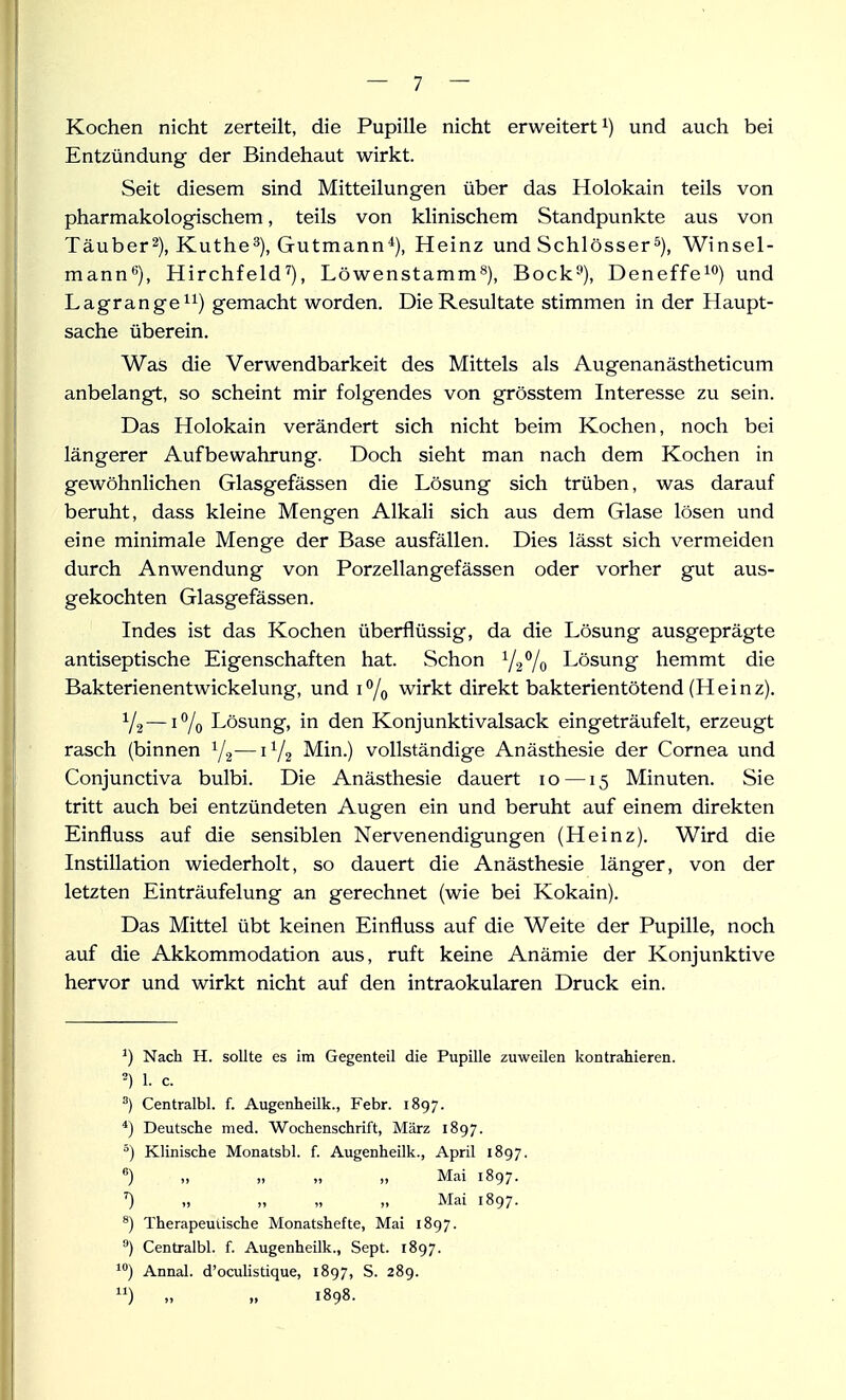 Kochen nicht zerteilt, die Pupille nicht erweitert^) und auch bei Entzündung der Bindehaut wirkt. Seit diesem sind Mitteilungen über das Holokain teils von pharmakologischem, teils von klinischem Standpunkte aus von Täuber^), Kuthe^), Gutmann*), Heinz und SchlösserWinsel- mann*'), Hirchfeld^), Löwenstamm^), Bock^), Deneffe^o) und Lagrange^i) gemacht worden. Die Resultate stimmen in der Haupt- sache überein. Was die Verwendbarkeit des Mittels als Augenanästheticum anbelangt, so scheint mir folgendes von grösstem Interesse zu sein. Das Holokain verändert sich nicht beim Kochen, noch bei längerer Aufbewahrung. Doch sieht man nach dem Kochen in gewöhnlichen Glasgefässen die Lösung sich trüben, was darauf beruht, dass kleine Mengen Alkali sich aus dem Glase lösen und eine minimale Menge der Base ausfällen. Dies lässt sich vermeiden durch Anwendung von Porzellangefässen oder vorher gut aus- gekochten Glasgefässen. Indes ist das Kochen überflüssig, da die Lösung ausgeprägte antiseptische Eigenschaften hat. Schon V2V0 Lösung hemmt die Bakterienentwickelung, und 1% wirkt direkt bakterientötend (Heinz). Y2—iVo Lösung, in den Konjunktivalsack eingeträufelt, erzeugt rasch (binnen Y2—1V2 Min.) vollständige Anästhesie der Cornea und Conjunctiva bulbi. Die Anästhesie dauert 10 —15 Minuten. Sie tritt auch bei entzündeten Augen ein und beruht auf einem direkten Einfluss auf die sensiblen Nervenendigungen (Heinz). Wird die Instillation wiederholt, so dauert die Anästhesie länger, von der letzten Einträufelung an gerechnet (wie bei Kokain). Das Mittel übt keinen Einfluss auf die Weite der Pupille, noch auf die Akkommodation aus, ruft keine Anämie der Konjunktive hervor und wirkt nicht auf den intraokularen Druck ein. ^) Nach H. sollte es im Gegenteil die Pupille zuweilen kontrahieren. 1. c. ^) Centralbl. f. Augenheilk., Febr. 1897. *) Deutsche med. Wochenschrift, März 1897. ) Klinische Monatsbl. f. Augenheilk., April 1897. ) „ ,. „ Mai 1897. ') „ „ „ „ Mai 1897. ^) Therapeutische Monatshefte, Mai 1897. ) Centralbl. f. Augenheilk., Sept. 1897. Annal. d'ocuUstique, 1897, S. 289. „ „ 1898.