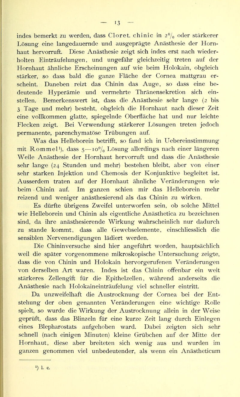 indes bemerkt zu werden, dass Clor et. chinic in 2^/0 der stärkerer Lösung eine langedauernde und ausgeprägte Anästhesie der Horn- haut hervorruft. Diese Anästhesie zeigt sich indes erst nach wieder- holten Einträufelungen, und ungefähr gleichzeitig treten auf der Hornhaut ähnliche Erscheinungen auf wie beim Holokain, obgleich stärker, so dass bald die ganze Fläche der Cornea mattgrau er- scheint. Daneben reizt das Chinin das Auge, so dass eine be- deutende Hyperämie und vermehrte Thränensekretion sich ein- stellen. Bemerkenswert ist, dass die Anästhesie sehr lange (2 bis 3 Tage und mehr) besteht, obgleich die Hornhaut nach dieser Zeit eine vollkommen glatte, spiegelnde Oberfläche hat und nur leichte Flecken zeigt. Bei Verwendung stärkerer Lösungen treten jedoch permanente, parenchymatöse Trübungen auf Was das Helleborein betrifft, so fand ich in Uebereinstimmung mit Rommel 1), dass 5—10% Lösung allerdings nach einer längeren Weile Anästhesie der Hornhaut hervorruft und dass die Anästhesie sehr lange (24 Stunden und mehr) bestehen bleibt, aber von einer sehr starken Injektion und Chemosis der Konjunktive begleitet ist. Ausserdem traten auf der Hornhaut ähnliche Veränderungen wie beim ■ Chinin auf. Im ganzen schien mir das Helleborein mehr reizend und weniger anästhesierend als das Chinin zu wirken. Es dürfte übrigens Zweifel unterworfen sein, ob solche Mittel wie Helleborein und Chinin als eigentliche Anästhetica zu bezeichnen sind, da ihre anästhesierende Wirkung wahrscheinlich nur dadurch zu Stande kommt, dass alle Gewebselemente, einschliesslich die sensiblen Nervenendigungen lädiert werden. Die Chininversuche sind hier angeführt worden, hauptsächlich weil die später vorgenommene mikroskopische Untersuchung zeigte, dass die von Chinin und Holokain hervorgerufenen Veränderungen von derselben Art waren. Indes ist das Chinin offenbar ein weit stärkeres Zellengift für die Epithelzellen, während anderseits die Anästhesie nach Holokaineinträufelung viel schneller eintritt. Da unzweifelhaft die Austrocknung der Cornea bei der Ent- stehung der oben genannten Veränderungen eine wichtige Rolle spielt, so wurde die Wirkung der Austrocknung allein in der Weise geprüft, dass das Blinzeln für eine kurze Zeit lang durch Einlegen eines Blepharostats aufgehoben ward. Dabei zeigten sich sehr schnell (nach einigen Minuten) kleine Grübchen auf der Mitte der Hornhaut, diese aber breiteten sich wenig aus und wurden im ganzen genommen viel unbedeutender, als wenn ein Anästheticum