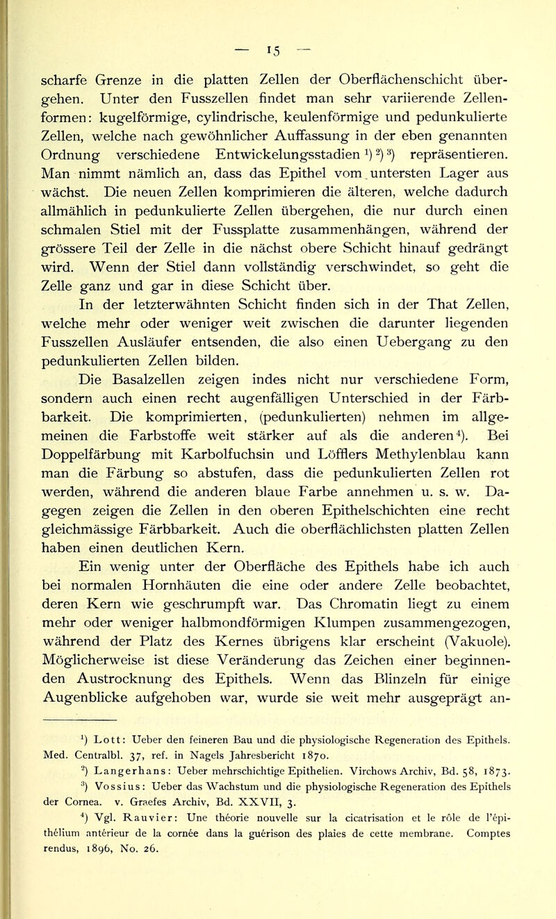 scharfe Grenze in die platten Zellen der Oberflächenschicht über- gehen. Unter den Fusszellen findet man sehr variierende Zellen- formen: kugelförmige, cylindrische, keulenförmige und pedunkulierte Zellen, welche nach gewöhnlicher Auffassung in der eben genannten Ordnung verschiedene Entwickelungsstadien ^) ^) ^) repräsentieren. Man nimmt nämlich an, dass das Epithel vom. untersten Lager aus wächst. Die neuen Zellen komprimieren die älteren, welche dadurch allmählich in pedunkulierte Zellen übergehen, die nur durch einen schmalen Stiel mit der Fussplatte zusammenhängen, während der grössere Teil der Zelle in die nächst obere Schicht hinauf gedrängt wird. Wenn der Stiel dann vollständig verschwindet, so geht die Zelle ganz und gar in diese Schicht über. In der letzterwähnten Schicht finden sich in der That Zellen, welche mehr oder weniger weit zwischen die darunter liegenden Fusszellen Ausläufer entsenden, die also einen Uebergang zu den pedunkulierten Zellen bilden. Die Basalzellen zeigen indes nicht nur verschiedene Form, sondern auch einen recht augenfälligen Unterschied in der Färb- barkeit. Die komprimierten, (pedunkulierten) nehmen im allge- meinen die Farbstoffe weit stärker auf als die anderen*). Bei Doppelfärbung mit Karbolfuchsin und Löffiers Methylenblau kann man die Färbung so abstufen, dass die pedunkulierten Zellen rot werden, während die anderen blaue Farbe annehmen u. s. w. Da- gegen zeigen die Zellen in den oberen Epithelschichten eine recht gleichmässige Färbbarkeit. Auch die oberflächlichsten platten Zellen haben einen deutlichen Kern. Ein wenig unter der Oberfläche des Epithels habe ich auch bei normalen Hornhäuten die eine oder andere Zelle beobachtet, deren Kern wie geschrumpft war. Das Chromatin liegt zu einem mehr oder weniger halbmondförmigen Klumpen zusammengezogen, während der Platz des Kernes übrigens klar erscheint (Vakuole). Möglicherweise ist diese Veränderung das Zeichen einer beginnen- den Austrocknung des Epithels. Wenn das Blinzeln für einige Augenblicke aufgehoben war, wurde sie weit mehr ausgeprägt an- ^) Lott: Ueber den feineren Bau und die physiologische Regeneration des Epithels. Med. Centralbl. 37, ref. in Nagels Jahresbericht 1870. ■) Langerhans: Ueber mehrschichtige Epithelien. Virchows Archiv, Bd. 58, 1873. Vossius: Ueber das Wachstum und die physiologische Regeneration des Epithels der Cornea, v. Graefes Archiv, Bd. XXVII, 3. ■*) Vgl. Rauvier: Une theorie nouvelle sur la cicatrisation et le role de l'epi- thelium anterieur de la corn6e dans la guerison des plaies de cette membrane. Comptes rendus, 1896, No. 26.