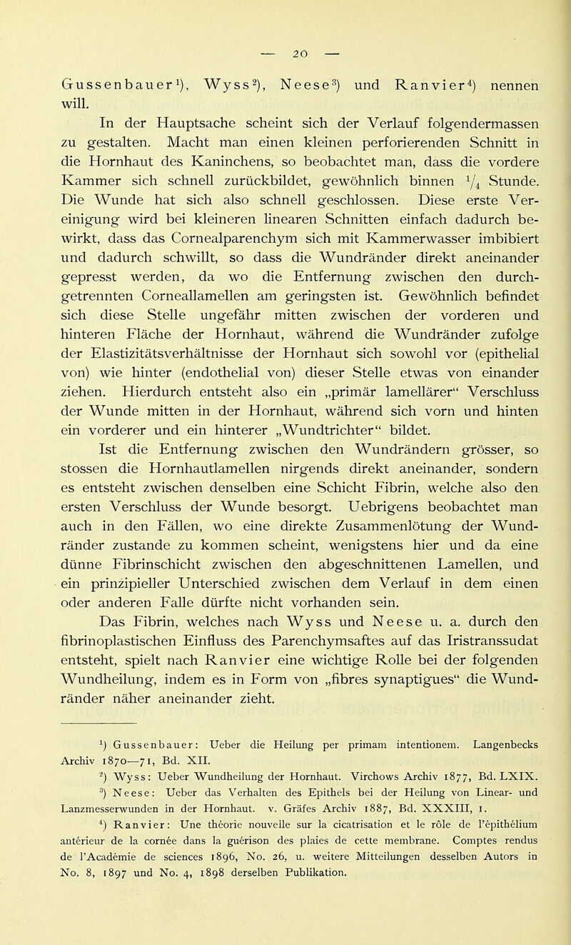 Gussenbauer 1), Wyss^), Neese'') und Ranvier*) nennen will. In der Hauptsache scheint sich der Verlauf folgendermassen zu gestalten. Macht man einen kleinen perforierenden Schnitt in die Hornhaut des Kaninchens, so beobachtet man, dass die vordere Kammer sich schnell zurückbildet, gewöhnlich binnen Stunde. Die Wunde hat sich also schnell geschlossen. Diese erste Ver- einigung wird bei kleineren linearen Schnitten einfach dadurch be- wirkt, dass das Cornealparenchym sich mit Kammerwasser imbibiert und dadurch schwillt, so dass die Wundränder direkt aneinander gepresst werden, da wo die Entfernung zwischen den durch- getrennten CorneaUamellen am geringsten ist. Gewöhnlich befindet sich diese Stelle ungefähr mitten zwischen der vorderen und hinteren Fläche der Hornhaut, während die Wundränder zufolge der Elastizitätsverhältnisse der Hornhaut sich sowohl vor (epithelial von) wie hinter (endothelial von) dieser Stelle etwas von einander ziehen. Hierdurch entsteht also ein „primär lamellärer Verschluss der Wunde mitten in der Hornhaut, während sich vorn und hinten ein vorderer und ein hinterer „Wundtrichter bildet. Ist die Entfernung zwischen den Wundrändern grösser, so stossen die Hornhautlamellen nirgends direkt aneinander, sondern es entsteht zwischen denselben eine Schicht Fibrin, welche also den ersten Verschluss der Wunde besorgt. Uebrigens beobachtet man auch in den Fällen, wo eine direkte Zusammenlötung der Wund- ränder zustande zu kommen scheint, wenigstens hier und da eine dünne Fibrinschicht zwischen den abgeschnittenen Lamellen, und ein prinzipieller Unterschied zwischen dem Verlauf in dem einen oder anderen Falle dürfte nicht vorhanden sein. Das Fibrin, welches nach Wyss und Neese u. a. durch den fibrinoplastischen Einfluss des Parenchymsaftes auf das Iristranssudat entsteht, spielt nach Ran vi er eine wichtige RoUe bei der folgenden Wundheilung, indem es in Form von „fibres synaptigues die Wund- ränder näher aneinander zieht. ^) Gussenbauer: lieber die Heilung per primam intentionem. Langenbecks Archiv 1870—71, Bd. XII. Wyss: Ueber Wundheilung der Hornhaut. Virchows Archiv 1877, Bd. LXIX. ^) Neese: Ueber das Verhalten des Epithels bei der Heilung von Linear- und Lanzmesserwunden in der Hornhaut, v. Gräfes Archiv 1887, Bd. XXXIII, i. ^) Ranvier: Une theorie nouvelle sur la cicatrisation et le role de l'epithelium anterieur de la cornee dans la guerison des plaies de cette membrane. Comptes rendus de l'Academie de sciences 1896, No. 26, u. weitere Mitteilungen desselben Autors in No. 8, 1897 und No. 4, 1898 derselben Publikation.