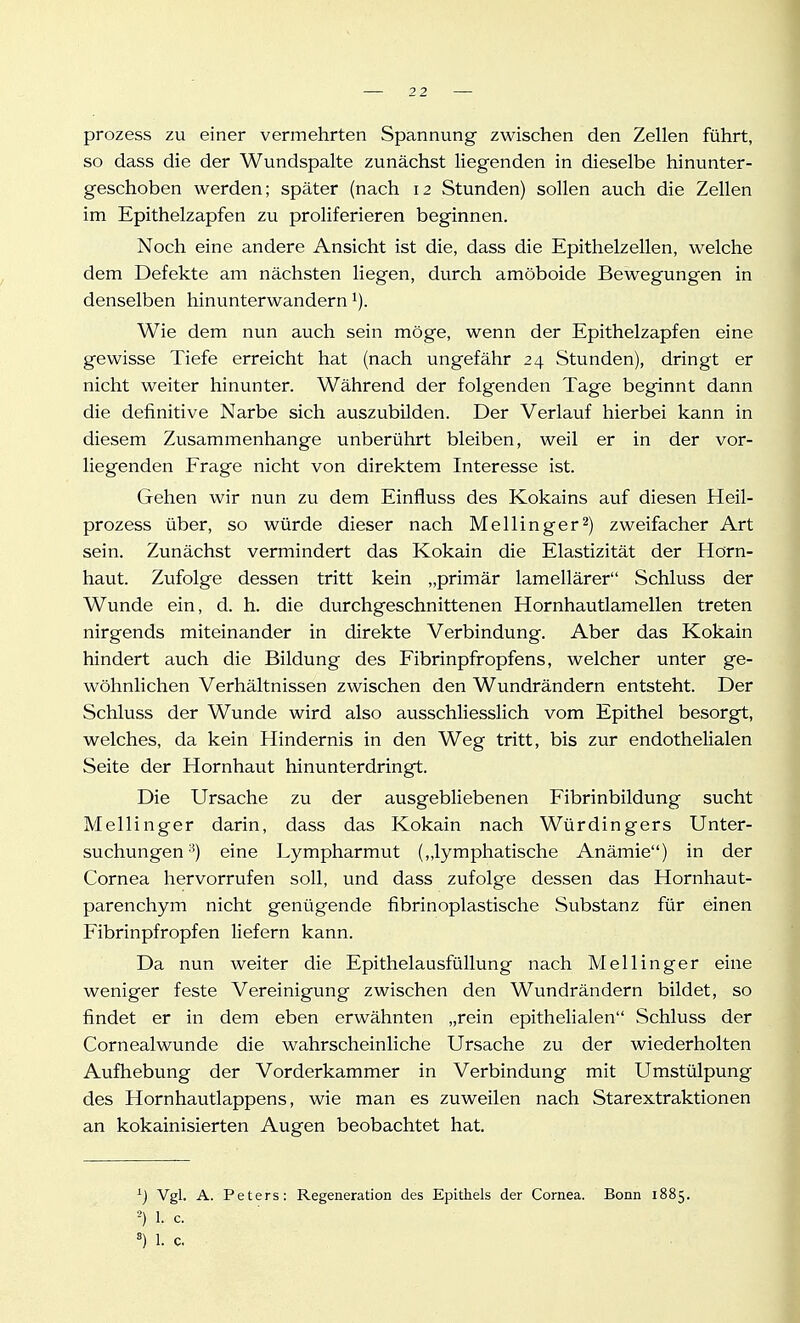 prozess zu einer vermehrten Spannung zwischen den Zellen führt, so dass die der Wundspalte zunächst liegenden in dieselbe hinunter- geschoben werden; später (nach 12 Stunden) sollen auch die Zellen im Epithelzapfen zu proliferieren beginnen. Noch eine andere Ansicht ist die, dass die Epithelzellen, welche dem Defekte am nächsten liegen, durch amöboide Bewegungen in denselben hinunterwandern i). Wie dem nun auch sein möge, wenn der Epithelzapfen eine gewisse Tiefe erreicht hat (nach ungefähr 24 Stunden), dringt er nicht weiter hinunter. Während der folgenden Tage beginnt dann die definitive Narbe sich auszubilden. Der Verlauf hierbei kann in diesem Zusammenhange unberührt bleiben, weil er in der vor- liegenden Frage nicht von direktem Interesse ist. Gehen wir nun zu dem Einfluss des Kokains auf diesen Heil- prozess über, so würde dieser nach Meilinger2) zweifacher Art sein. Zunächst vermindert das Kokain die Elastizität der Horn- haut. Zufolge dessen tritt kein „primär lamellärer Schluss der Wunde ein, d. h. die durchgeschnittenen Hornhautlamellen treten nirgends miteinander in direkte Verbindung. Aber das Kokain hindert auch die Bildung des Fibrinpfropfens, welcher unter ge- wöhnlichen Verhältnissen zwischen den Wundrändern entsteht. Der Schluss der Wunde wird also ausschliesslich vom Epithel besorgt, welches, da kein Hindernis in den Weg tritt, bis zur endothelialen Seite der Hornhaut hinunterdringt. Die Ursache zu der ausgebliebenen Fibrinbildung sucht Mellinger darin, dass das Kokain nach Würdingers Unter- suchungen'^) eine Lympharmut (,,lymphatische Anämie) in der Cornea hervorrufen soll, und dass zufolge dessen das Hornhaut- parenchym nicht genügende fibrinoplastische Substanz für einen Fibrinpfropfen liefern kann. Da nun weiter die Epithelausfüllung nach Meilinger eine weniger feste Vereinigung zwischen den Wundrändern bildet, so findet er in dem eben erwähnten „rein epithehalen Schluss der Cornealwunde die wahrscheinliche Ursache zu der wiederholten Aufhebung der Vorderkammer in Verbindung mit Umstülpung des Hornhautlappens, wie man es zuweilen nach Starextraktionen an kokainisierten Augen beobachtet hat. Vgl. A. Peters: Regeneration des Epithels der Cornea. Bonn 1885. 1. c.