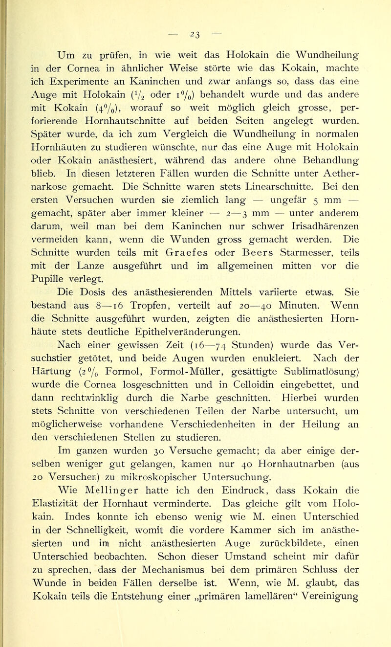 Um zu prüfen, in wie weit das Holokain die Wundheilung in der Cornea in ähnlicher Weise störte wie das Kokain, machte ich Experimente an Kaninchen und zwar anfangs so, dass das eine Auge mit Holokain (Y2 oder i^/q) behandelt wurde und das andere mit Kokain (4%), worauf so weit möglich gleich grosse, per- forierende Hornhautschnitte auf beiden Seiten angelegt wurden. Später wurde, da ich zum Vergleich die Wundheilung in normalen Hornhäuten zu studieren wünschte, nur das eine Auge mit Holokain oder Kokain anästhesiert, während das andere ohne Behandlung blieb. In diesen letzteren Fällen wurden die Schnitte unter Aether- narkose gemacht. Die Schnitte waren stets Linearschnitte. Bei den ersten Versuchen wurden sie ziemlich lang — ungefär 5 mm — gemacht, später aber immer kleiner — 2—3 mm — unter anderem darum, weil man bei dem Kaninchen nur schwer Irisadhärenzen vermeiden kann, wenn die Wunden gross gemacht werden. Die Schnitte wurden teils mit Graefes oder Beers Starmesser, teils mit der Lanze ausgeführt und im allgemeinen mitten vor die Pupille verlegt. Die Dosis des anästhesierenden Mittels variierte etwas. Sie bestand aus 8—16 Tropfen, verteilt auf 20—40 Minuten. Wenn die Schnitte ausgeführt wurden, zeigten die anästhesierten Horn- häute stets deutliche Epithelveränderungen. Nach einer gewissen Zeit (16—74 Stunden) wurde das Ver- suchstier getötet, und beide Augen wurden enukleiert. Nach der Härtung (2 /^ Formol, Formol-Müller, gesättigte Sublimatlösung) wurde die Cornea losgeschnitten und in Celloidin eingebettet, und dann rechtwinklig durch die Narbe geschnitten. Hierbei wurden stets Schnitte von verschiedenen Teilen der Narbe untersucht, um möglicherweise vorhandene Verschiedenheiten in der Heilung an den verschiedenen Stellen zu studieren. Im ganzen wurden 30 Versuche gemacht; da aber einige der- selben weniger gut gelangen, kamen nur 40 Llornhautnarben (aus 20 Versuchen) zu mikroskopischer Untersuchung. Wie Meilinger hatte ich den Eindruck, dass Kokain die Elastizität der Hornhaut verminderte. Das gleiche gilt vom Holo- kain. Indes konnte ich ebenso wenig wie M. einen Unterschied in der Schnelligkeit, womit die vordere Kammer sich im anästhe- sierten und im nicht anästhesierten Auge zurückbildete, einen Unterschied beobachten. Schon dieser Umstand scheint mir dafür zu sprechen, dats der Mechanismus bei dem primären Schluss der Wunde in beiden Fällen derselbe ist. Wenn, wie M. glaubt, das Kokain teils die Entstehung einer „primären lamellären Vereinigung