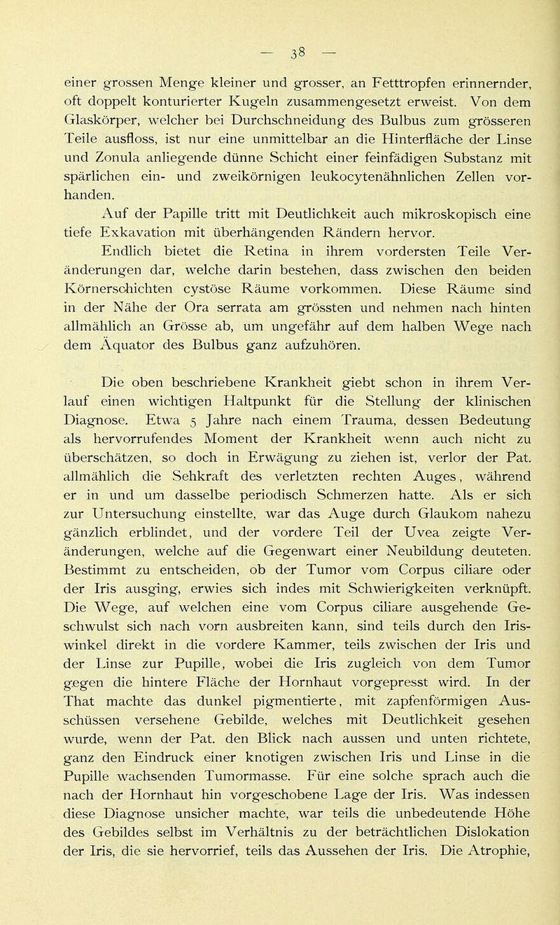 einer grossen Menge kleiner und grosser, an Fetttropfen erinnernder, oft doppelt konturierter Kugeln zusammengesetzt erweist. Von dem Glaskörper, welcher bei Durchschneidung des Bulbus zum grösseren Teile ausfloss, ist nur eine unmittelbar an die Hinterfläche der Linse und Zonula anliegende dünne Schicht einer feinfädigen Substanz mit spärlichen ein- und zweikörnigen leukocytenähnlichen Zellen vor- handen. Auf der Papille tritt mit Deutlichkeit auch mikroskopisch eine tiefe Exkavation mit überhängenden Rändern hervor. Endlich bietet die Retina in ihrem vordersten Teile Ver- änderungen dar, welche darin bestehen, dass zwischen den beiden Körnersohichten cystöse Räume vorkommen. Diese Räume sind in der Nähe der Ora serrata am grössten und nehmen nach hinten allmählich an Grösse ab, um ungefähr auf dem halben Wege nach dem Äquator des Bulbus ganz aufzuhören. Die oben beschriebene Krankheit giebt schon in ihrem Ver- lauf einen wichtigen Haltpunkt für die Stellung der klinischen Diagnose. Etwa 5 Jahre nach einem Trauma, dessen Bedeutung als hervorrufendes Moment der Krankheit wenn auch nicht zu überschätzen, so doch in Erwägung zu ziehen ist, verlor der Pat. allmählich die Sehkraft des verletzten rechten Auges, während er in und um dasselbe periodisch Schmerzen hatte. Als er sich zur Untersuchung einstellte, war das Auge durch Glaukom nahezu gänzlich erblindet, und der vordere Teil der Uvea zeigte Ver- änderungen, welche auf die Gegenwart einer Neubildung deuteten. Bestimmt zu entscheiden, ob der Tumor vom Corpus ciliare oder der Iris ausging, erwies sich indes mit Schwierigkeiten verknüpft. Die Wege, auf welchen eine vom Corpus ciliare ausgehende Ge- schwulst sich nach vorn ausbreiten kann, sind teils durch den Iris- winkel direkt in die vordere Kammer, teils zwischen der Iris und der Linse zur Pupille, wobei die Iris zugleich von dem Tumor gegen die hintere Fläche der Hornhaut vorgepresst wird. In der That machte das dunkel pigmentierte, mit zapfenförmigen Aus- schüssen versehene Gebilde, welches mit Deutlichkeit gesehen wurde, wenn der Pat. den Blick nach aussen und unten richtete, ganz den Eindruck einer knotigen zwischen Iris und Linse in die Pupille wachsenden Tumormasse. Für eine solche sprach auch die nach der Hornhaut hin vorgeschobene Lage der Iris. Was indessen diese Diagnose unsicher machte, war teils die unbedeutende Höhe des Gebildes selbst im Verhältnis zu der beträchtlichen Dislokation der Iris, die sie hervorrief, teils das Aussehen der Iris. Die Atrophie,