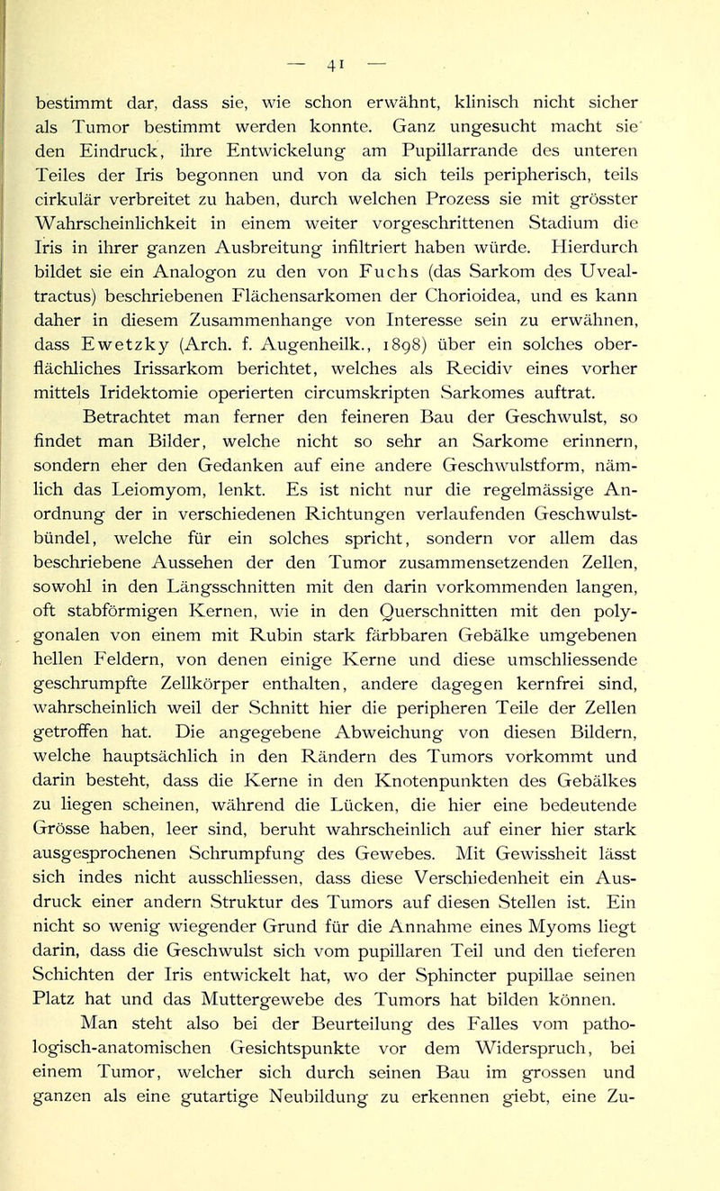 bestimmt dar, dass sie, wie schon erwähnt, khnisch nicht sicher als Tumor bestimmt werden konnte. Ganz ungesucht macht sie' den Eindruck, ihre Entwickelung am Pupillarrande des unteren Teiles der Iris begonnen und von da sich teils peripherisch, teils cirkulär verbreitet zu haben, durch welchen Prozess sie mit grösster Wahrscheinlichkeit in einem weiter vorgeschrittenen Stadium die Iris in ihrer ganzen Ausbreitung infiltriert haben würde. Hierdurch bildet sie ein Analogon zu den von Fuchs (das Sarkom des Uveal- tractus) beschriebenen Flächensarkomen der Chorioidea, und es kann daher in diesem Zusammenhange von Interesse sein zu erwähnen, dass Ewetzky (Arch. f. Augenheilk., 1898) über ein solches ober- flächliches Irissarkom berichtet, welches als Recidiv eines vorher mittels Iridektomie operierten circumskripten Sarkomes auftrat. Betrachtet man ferner den feineren Bau der Geschwulst, so findet man Bilder, welche nicht so sehr an Sarkome erinnern, sondern eher den Gedanken auf eine andere Geschwulstform, näm- lich das Leiomyom, lenkt. Es ist nicht nur die regelmässige An- ordnung der in verschiedenen Richtungen verlaufenden Geschwulst- bündel, welche für ein solches spricht, sondern vor allem das beschriebene Aussehen der den Tumor zusammensetzenden Zellen, sowohl in den Längsschnitten mit den darin vorkommenden langen, oft stabförmigen Kernen, wie in den Querschnitten mit den poly- gonalen von einem mit Rubin stark färbbaren Gebälke umgebenen hellen Feldern, von denen einige Kerne und diese umschliessende geschrumpfte Zellkörper enthalten, andere dagegen kernfrei sind, wahrscheinlich weil der Schnitt hier die peripheren Teile der Zellen getroffen hat. Die angegebene Abweichung von diesen Bildern, welche hauptsächlich in den Rändern des Tumors vorkommt und darin besteht, dass die Kerne in den Knotenpunkten des Gebälkes zu liegen scheinen, während die Lücken, die hier eine bedeutende Grösse haben, leer sind, beruht wahrscheinlich auf einer hier stark ausgesprochenen Schrumpfung des Gewebes. Mit Gewissheit lässt sich indes nicht ausschliessen, dass diese Verschiedenheit ein Aus- druck einer andern Struktur des Tumors auf diesen Stellen ist. Ein nicht so wenig wiegender Grund für die Annahme eines Myoms liegt darin, dass die Geschwulst sich vom pupillaren Teil und den tieferen Schichten der Iris entwickelt hat, wo der Sphincter pupillae seinen Platz hat und das Muttergewebe des Tumors hat bilden können. Man steht also bei der Beurteilung des Falles vom patho- logisch-anatomischen Gesichtspunkte vor dem Widerspruch, bei einem Tumor, welcher sich durch seinen Bau im grossen und ganzen als eine gutartige Neubildung zu erkennen giebt, eine Zu-