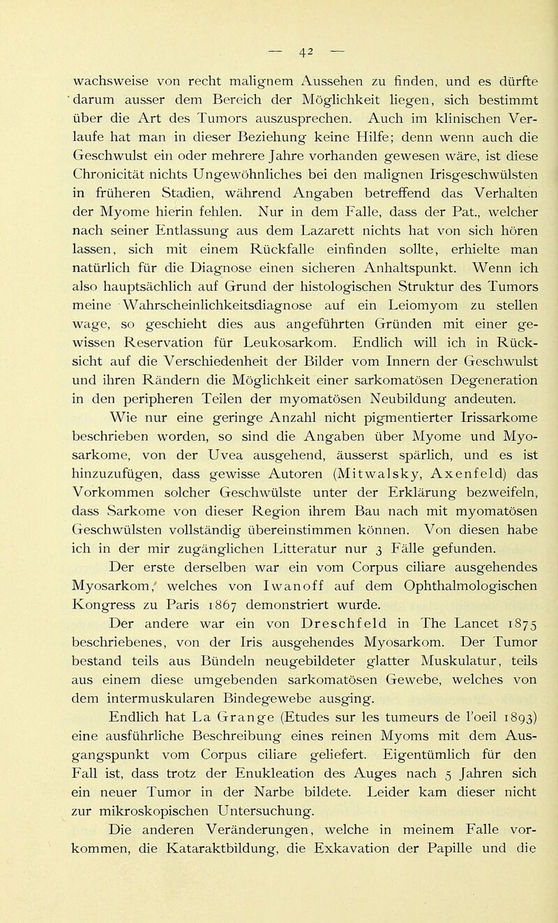 wachsweise von recht malignem Aussehen zu finden, und es dürfte darum ausser dem Bereich der MögHchkeit Hegen, sich bestimmt über die Art des Tumors auszusprechen. Auch im khnischen Ver- laufe hat man in dieser Beziehung keine Hilfe; denn wenn auch die Geschwulst ein oder mehrere Jahre vorhanden gewesen wäre, ist diese Chronicität nichts Ungewöhnliches bei den malignen Irisgeschwülsten in früheren Stadien, während Angaben betreffend das Verhalten der Myome hierin fehlen. Nur in dem Falle, dass der Fat., welcher nach seiner Entlassung aus dem Lazarett nichts hat von sich hören lassen, sich mit einem Rückfalle einfinden sollte, erhielte man natürlich für die Diagnose einen sicheren Anhaltspunkt. Wenn ich also hauptsächlich auf Grund der histologischen Struktur des Tumors meine Wahrscheinlichkeitsdiagnose auf ein Leiomyom zu stellen wage, so geschieht dies aus angeführten Gründen mit einer ge- wissen Reservation für Leukosarkom. Endlich will ich in Rück- sicht auf die Verschiedenheit der Bilder vom Innern der Geschwulst und ihren Rändern die Möglichkeit einer sarkomatösen Degeneration in den peripheren Teilen der myomatösen Neubildung andeuten. Wie nur eine geringe Anzahl nicht pigmentierter Irissarkome beschrieben worden, so sind die Angaben über Myome und Myo- sarkome, von der Uvea ausgehend, äusserst spärlich, und es ist hinzuzufügen, dass gewisse Autoren (Mitwalsky, Axenfeld) das Vorkommen solcher Geschwülste unter der Erklärung bezweifeln, dass vSarkome von dieser Region ihrem Bavi nach mit myomatösen Geschwülsten vollständig übereinstimmen können. Von diesen habe ich in der mir zugänglichen Litteratur nur 3 Fälle gefunden. Der erste derselben war ein vom Corpus ciliare ausgehendes Myosarkom,' welches von Iwan off auf dem Ophthalmologischen Kongress zu Paris 1867 demonstriert wurde. Der andere war ein von Dreschfeld in The Lancet 1875 beschriebenes, von der Iris ausgehendes Myosarkom. Der Tumor bestand teils aus Bündeln neugebildeter glatter Muskulatur, teils aus einem diese umgebenden sarkomatösen Gewebe, welches von dem intermuskularen Bindegewebe ausging. Endlich hat La Grange (Etudes sur les tumeurs de l'oeil 1893) eine ausführliche Beschreibung eines reinen Myoms mit dem Aus- gangspunkt vom Corpus ciliare geliefert. Eigentümlich für den Fall ist, dass trotz der Enukleation des Auges nach 5 Jahren sich ein neuer Tumor in der Narbe bildete. Leider kam dieser nicht zur mikroskopischen Untersuchung. Die anderen Veränderungen, welche in meinem Falle vor- kommen, die Kataraktbildung, die Exkavation der Papille und die