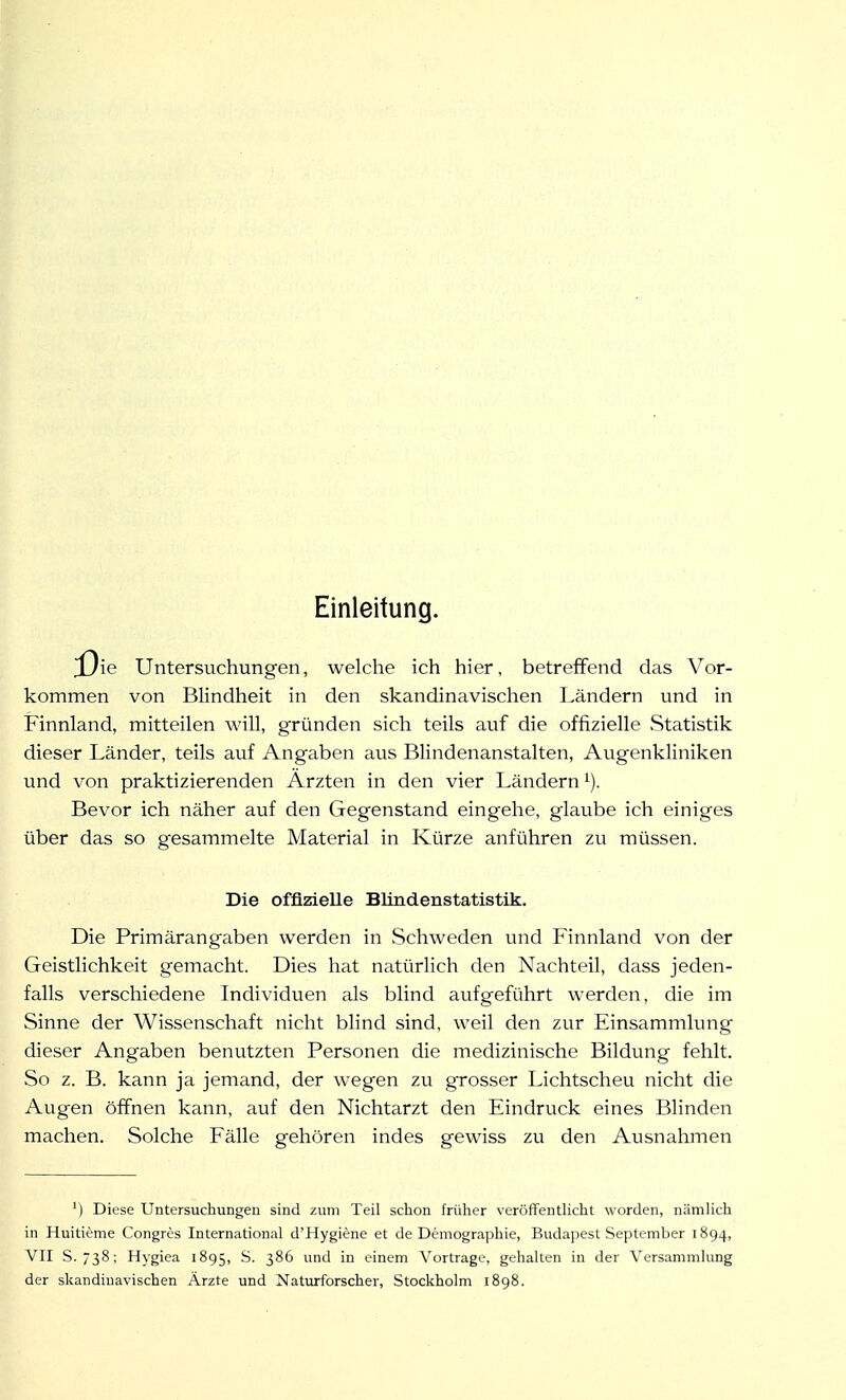 Einleitung. Untersuchungen, welche ich hier, betreffend das Vor- kommen von Blindheit in den skandinavischen Ländern und in Finnland, mitteilen will, gründen sich teils auf die offizielle Statistik dieser Länder, teils auf Angaben aus Blindenanstalten, Augenkliniken und von praktizierenden Ärzten in den vier Ländern ^). Bevor ich näher auf den Gegenstand eingehe, glaube ich einiges über das so gesammelte Material in Kürze anführen zu müssen. Die offizielle BHndenstatistik. Die Primärangaben werden in Schweden und Finnland von der Geistlichkeit gemacht. Dies hat natürlich den Nachteil, dass jeden- falls verschiedene Individuen als blind aufgeführt werden, die im Sinne der Wissenschaft nicht blind sind, weil den zur Einsammlung dieser Angaben benutzten Personen die medizinische Bildung fehlt. So z. B. kann ja jemand, der wegen zu grosser Lichtscheu nicht die Augen öffnen kann, auf den Nichtarzt den Eindruck eines Blinden machen. Solche Fälle gehören indes gewiss zu den Ausnahmen ') Diese Untersuchungen sind zum Teil schon früher veröflFeutlicht worden, nämlich in Huitieme Congres International d'Hygiene et de Demographie, Budapest September 1894, VII S. 738; Hygiea 1895, S. 386 und in einem Vortrage, gehalten in der Versammlung der skandinavischen Ärzte und Naturforscher, Stockholm 1898.