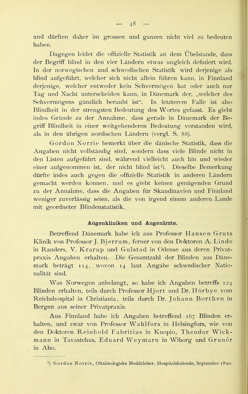 und dürften daher im grossen und ganzen nicht viel zu bedeuten haben. Dagegen leidet die offizielle Statistik an dem Übelstande, dass der Begriff blind in den vier Ländern etwas ungleich definiert wird. In der norwegischen und schwedischen Statistik wird derjenige als blind aufgeführt, welcher sich nicht allein führen kann, in Finnland derjenige, welcher entweder kein Sehvermögen hat oder auch nur Tag und Nacht unterscheiden kann, in Dänemark der, „welcher des Sehvermögens gänzlich beraubt ist. In letzterem Falle ist also Blindheit in der strengsten Bedeutung des Wortes gefasst. Es giebt indes Gründe zu der Annahme, dass gerade in Dänemark der Be- griff Blindheit in einer weitgehenderen Bedeutung verstanden wird, als in den übrigen nordischen Ländern (vergl. S. 88). Gordon Norrie bemerkt über die dänische Statistik, dass die Angaben nicht vollständig sind, sondern dass viele Blinde nicht in den Listen aufgeführt sind, während vielleicht auch hin und wieder einer aufgenommen ist, der nicht blind ist^). Dieselbe Bemerkung dürfte indes auch gegen die offizielle Statistik in anderen Ländern gemacht werden können, und es giebt keinen genügenden Grund zu der Annahme, dass die Angaben für Skandinavien und Finnland weniger zuverlässig seien, als die von irgend einem anderen Lande mit geordneter Blindenstatistik. Augenkliniken und Augenärzte. Betreffend Dänemark habe ich aus Professor Hansen Gruts Klinik von Professor J. Bjerrum, ferner von den Doktoren A. Linde in Randers, V. Krarup und Gülstad in Odense aus deren Privat- praxis Angaben erhalten. Die Gesamtzahl der Blinden aus Däne- mark beträgt 114, wovon 14 laut Angabe schwedischer Natio- nalität sind. Was Norwegen anbelangt, so habe ich Angaben betreffs 124 Blinden erhalten, teils durch Professor Hjort und Dr. Hörbye vom Reichshospital in Christiania, teils durch Dr. Johann Borthen in Bergen aus seiner Privatpraxis. Aus Finnland habe ich Angaben betreffend 167 Blinden er- halten, und zwar von Professor Wahlfors in Helsingfors, wie von den Doktoren Reinhold P'abritius in Kuopio, Theodor Wick- mann in Tavastehus, Eduard Weymarn in Wiborg und Gruner in Abo. ■) Gordon Norrie, Oftalmologiske Meddelelser. Hospitalsbidende, September 1890.