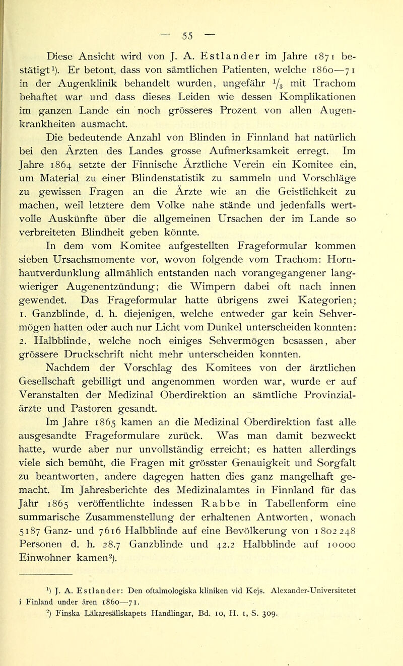 Diese Ansicht wird von J. A. Estlander im Jahre 1871 be- stätigt i). Er betont, dass von sämtlichen Patienten, welche 1860—71 in der Augenklinik behandelt wurden, ungefähr 1/3 mit Trachom behaftet war und dass dieses Leiden wie dessen Komplikationen im ganzen Lande ein noch grösseres Prozent von allen Augen- krankheiten ausmacht. Die bedeutende Anzahl von Blinden in Finnland hat natürlich bei den Ärzten des Landes grosse Aufmerksamkeit erregt. Im Jahre 1864 setzte der Finnische Arztliche Verein ein Komitee ein, um Material zu einer Blindenstatistik zu sammeln und Vorschläge zu gewissen Fragen an die Ärzte wie an die Geistlichkeit zu machen, weil letztere dem Volke nahe stände und jedenfalls wert- volle Auskünfte über die allgemeinen Ursachen der im Lande so verbreiteten Blindheit geben könnte. In dem vom Komitee aufgestellten Frageformular kommen sieben Ursachsmomente vor, wovon folgende vom Trachom: Horn- hautverdunklung allmählich entstanden nach vorangegangener lang- wieriger Augenentzündung; die Wimpern dabei oft nach innen gewendet. Das Frageformular hatte übrigens zwei Kategorien; 1. Ganzblinde, d. h. diejenigen, welche entweder gar kein Sehver- mögen hatten oder auch nur Licht vom Dunkel unterscheiden konnten: 2. Halbblinde, welche noch einiges Sehvermögen besassen, aber grössere Druckschrift nicht mehr unterscheiden konnten. Nachdem der Vorschlag des Komitees von der ärztlichen Gesellschaft gebilligt und angenommen worden war, wurde er auf Veranstalten der Medizinal Oberdirektion an sämtliche Provinzial- ärzte und Pastoren gesandt. Im Jahre 1865 kamen an die Medizinal Oberdirektion fast alle ausgesandte Frageformulare zurück. Was man damit bezweckt hatte, wurde aber nur unvollständig erreicht; es hatten allerdings viele sich bemüht, die Fragen mit grösster Genauigkeit und Sorgfalt zu beantworten, andere dagegen hatten dies ganz mangelhaft ge- macht. Im Jahresberichte des Medizinalamtes in Finnland für das Jahr 1865 veröffentlichte indessen Rabbe in Tabellenform eine summarische Zusammenstellung der erhaltenen Antworten, wonach 5187 Ganz- und 7616 Halbblinde auf eine Bevölkerung von 1802248 Personen d. h. 28.7 Ganzblinde und 42.2 Halbblinde auf 10000 Einwohner kamen^). M J. A. Estlander: Den oftalmologiska kliniken vid Kejs. Alexander-Universitetet i Finland under ären 1860—71. -) Finska Läkaresällskapets Handlingar, Bd. 10, H, i, S. 309.