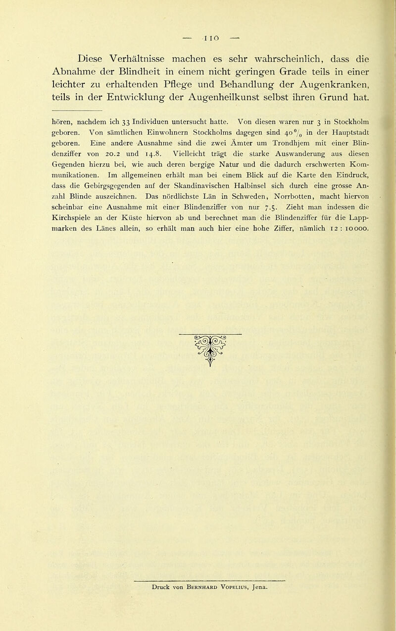 Diese Verhältnisse machen es sehr wahrscheinlich, dass die Abnahme der Blindheit in einem nicht geringen Grade teils in einer leichter zu erhaltenden Pflege und Behandlung der Augenkranken, teils in der Entwicklung der Augenheilkunst selbst ihren Grund hat. hören, nachdem ich 33 Individuen untersucht hatte. Von diesen waren nur 3 in Stockholm geboren. Von sämtlichen Einwohnern Stockholms dagegen sind 40/^ in der Hauptstadt geboren. Eine andere Ausnahme sind die zwei Ämter um Trondhjem mit einer Blin- denziffer von 20.2 und 14.8. Vielleicht trägt die starke Auswanderung aus diesen Gegenden hierzu bei, wie auch deren bergige Natur und die dadurch erschwerten Kom- munikationen. Im allgemeinen erhält man bei einem Blick auf die Karte den Eindruck, dass die Gebirgsgegenden auf der Skandinavischen Halbinsel sich durch eine grosse An- zahl Blinde auszeichnen. Das nördlichste Län in Schweden, Norrbotten, macht hiervon scheinbar eine Ausnahme mit einer Blindenzlffer von nur 7.5. Zieht man indessen die Kirchspiele an der Küste hiervon ab und berechnet man die BlindenzifFer für die Lapp- marken des Länes allein, so erhält man auch hier eine hohe Ziffer, nämlich 12 : 10000. Druck von Bernhard Vopeliijs, Jena.