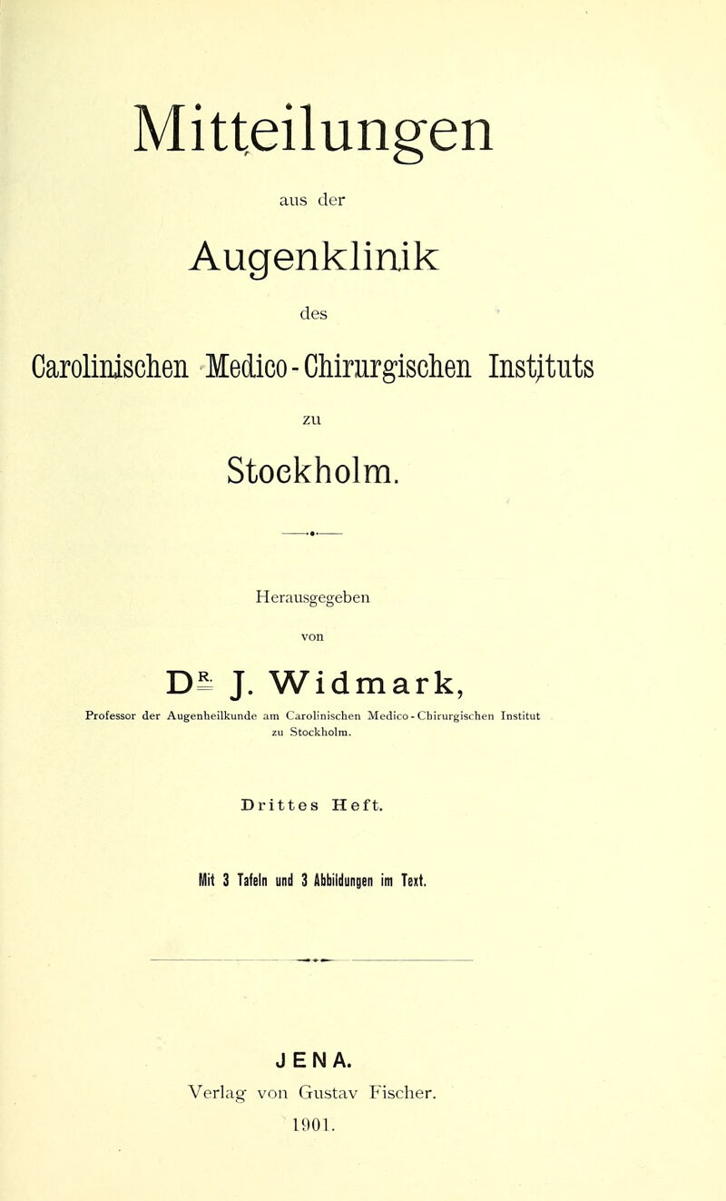 Mitteilungen aus der Augenklinik des ' Carolinischen Medico-Chirnrgisclieii Instituts zu Stockholm. Herausgegeben von J. Widmark, Professor der Augenheilkunde am Carolinischen Medico - Cbirurgisrhen Institut zu Stockholm. Drittes Heft. Mit 3 Tafeln und 3 Abbildungen im Text. JENA. Verlag von Gustav Fischer. 1901.