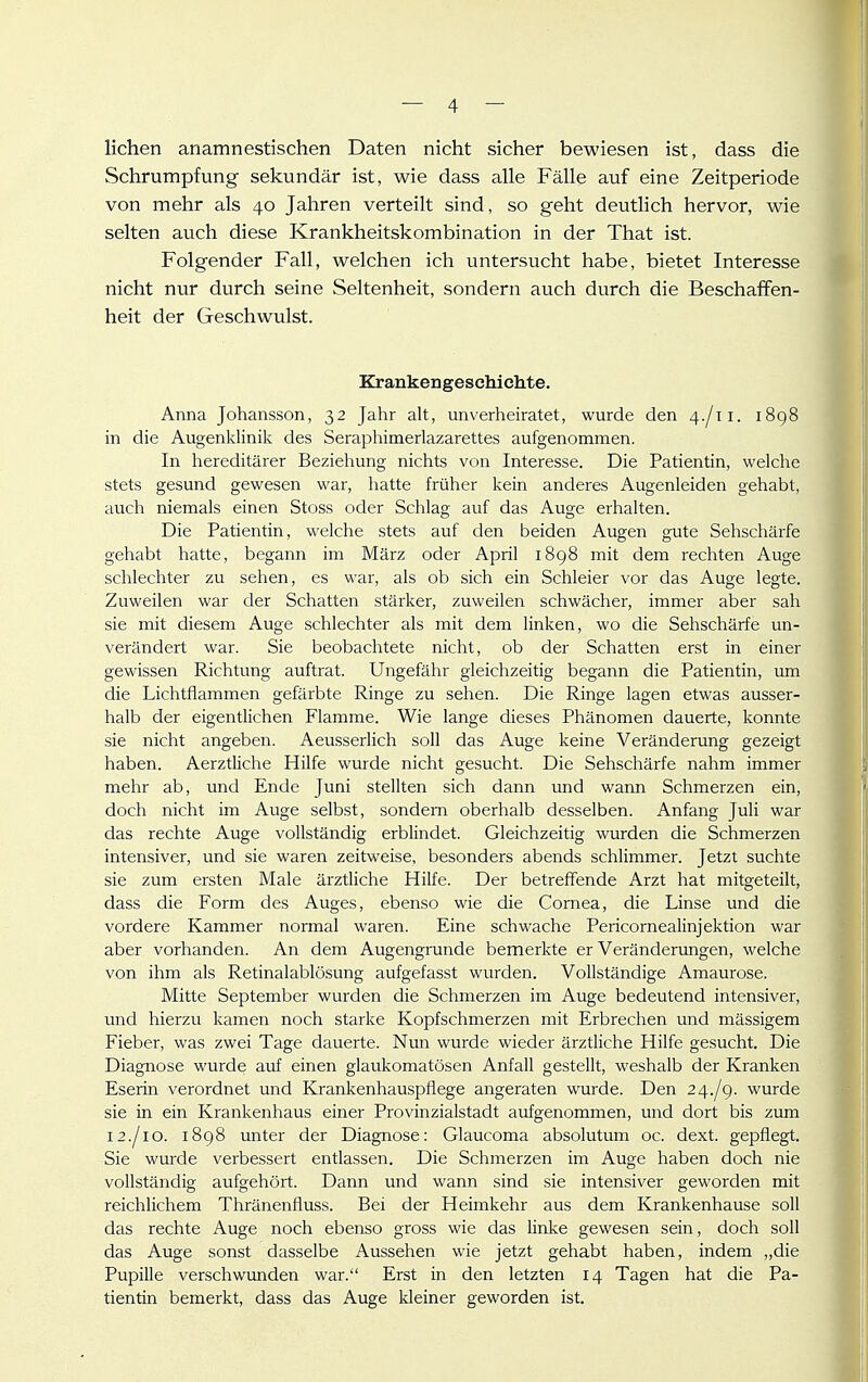 liehen anamnestischen Daten nicht sicher bewiesen ist, dass die Schrumpfung sekundär ist, wie dass alle Fälle auf eine Zeitperiode von mehr als 40 Jahren verteilt sind, so geht deutHch hervor, wie selten auch diese Krankheitskombination in der That ist. Folgender Fall, welchen ich untersucht habe, bietet Interesse nicht nur durch seine Seltenheit, sondern auch durch die Beschaffen- heit der Geschwulst. Krankengeschichte. Anna Johansson, 32 Jahr alt, unverheiratet, wurde den 4./11. 1898 in die Augenklinik des Seraphimerlazarettes aufgenommen. In hereditärer Beziehung nichts von Interesse. Die Patientin, welclie stets gesund gewesen war, hatte früher kein anderes Augenleiden gehabt, auch niemals einen Stoss oder Schlag auf das Auge erhalten. Die Patientin, welche stets auf den beiden Augen gute Sehschärfe gehabt hatte, begann im März oder April 1898 mit dem rechten Auge schlechter zu sehen, es war, als ob sich ein Schleier vor das Auge legte. Zuweilen war der Schatten stärker, zuweilen schwächer, immer aber sah sie mit diesem Auge schlechter als mit dem linken, wo die Sehschärfe un- verändert war. Sie beobachtete nicht, ob der Schatten erst in einer gewissen Richtung auftrat. Ungefähr gleichzeitig begann die Patientin, um die Lichtflammen gefärbte Ringe zu sehen. Die Ringe lagen etwas ausser- halb der eigentlichen Flamme. Wie lange dieses Phänomen dauerte, konnte sie nicht angeben. Aeusserlich soll das Auge keine Veränderung gezeigt haben. Aerztliche Hilfe wurde nicht gesucht. Die Sehschärfe nahm immer mehr ab, und Ende Juni stellten sich dann und wann Schmerzen ein, doch nicht im Auge selbst, sondern oberhalb desselben. Anfang Juli war das rechte Auge vollständig erblindet. Gleichzeitig wurden die Schmerzen intensiver, und sie waren zeitweise, besonders abends schlimmer. Jetzt suchte sie zum ersten Male ärztliche Hilfe. Der betreffende Arzt hat mitgeteilt, dass die Form des Auges, ebenso wie die Cornea, die Linse und die vordere Kammer normal waren. Eine schwache Pericornealinjektion war aber vorhanden. An dem Augengrunde bemerkte er Veränderungen, welche von ihm als Retinalablösung aufgefasst wurden. Vollständige Amaurose. Mitte September wurden die Schmerzen im Auge bedeutend intensiver, und hierzu kamen noch starke Kopfschmerzen mit Erbrechen und massigem Fieber, was zwei Tage dauerte. Nun wurde wieder ärztliche Hilfe gesucht. Die Diagnose wurde auf einen glaukomatösen Anfall gestellt, weshalb der Kranken Eserin verordnet und Krankenhauspflege angeraten wurde. Den 2^.Jg. wurde sie in ein Krankenhaus einer Provinzialstadt aufgenommen, und dort bis zum 12./IG. 1898 unter der Diagnose: Glaucoma absolutum oc. dext. gepflegt. Sie wurde verbessert entlassen. Die Schmerzen im Auge haben doch nie vollständig aufgehört. Dann und wann sind sie intensiver geworden mit reichlichem Thränenfluss. Bei der Heimkehr aus dem Krankenhause soll das rechte Auge noch ebenso gross wie das linke gewesen sein, doch soll das Auge sonst dasselbe Aussehen wie jetzt gehabt haben, indem „die Pupille verschwunden war. Erst in den letzten 14 Tagen hat die Pa- tientin bemerkt, dass das Auge kleiner geworden ist.