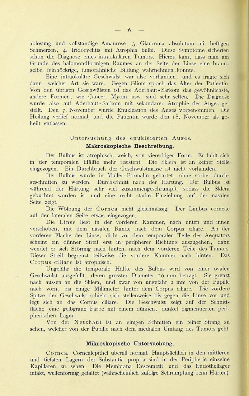 ablösung und vollständige Amaui'ose, 3. Glaucoma absolutum mit heftigen Schmerzen, 4. Iridocyclitis mit Atrophia bulbi. Diese Symptome sicherten schon die Diagnose eines intraokulären Tumors. Hierzu kam, dass man am Grunde des halbmondförmigen Raumes an der Seite der Linse eine braun- gelbe, feinhöckrige, tumorähnliche Bildung wahrnehmen . konnte. Eine intraokuläre Geschwulst war also vorhanden, und es fragte sich dann, welcher Art sie wäre. Gegen Gliom sprach das Alter der Patientin. Von den übrigen Geschwülsten ist das Aderhaut - Sarkom das gewöhnlichste, andere Formen, wie Cancer, Myom usw. sind sehr selten. Die Diagnose wurde also auf Aderhaut - Sarkom mit sekundärer Atrophie des Auges ge- stellt. Den 7. November wurde Enukleation des Auges vorgenommen. Die Heilung verlief normal, und die Patientin wurde den 18. November als ge- heilt entlassen. Untersuchung des enukleierten Auges. Makroskopisclie Besehreibiing. Der Bulbus ist atrophisch, weich, von viereckiger Form. Er fühlt sich in der temporalen Hälfte mehr resistent. Die Sklera ist an keiner Stelle eingezogen. Ein Durchbruch der Geschwulstmasse ist nicht vorhanden. Der Bulbus wurde in Müller - Formalin gehärtet, ohne vorher durch- geschnitten zu werden. Durchschnitt nach der Härtung. Der Bulbus ist während der Härtung sehr viel zusammengeschrumpft, sodass die Sklera gebuchtet worden ist und eine recht starke Einziehung auf der nasalen Seite zeigt. Die Wölbung der Cornea nicht gleichmässig. Der Limbus corneae auf der lateralen Seite etwas eingezogen. Die Linse liegt in der vorderen Kammer, nach unten und innen verschoben, mit dem nasalen Rande nach dem Corpus ciliare. An der vorderen Fläche der Linse, dicht vor dem temporalen Teile des Aequators scheint ein dünner Streif erst in peripherer Richtung auszugehen, dann wendet er sich Sförmig nach'hinten, nach dem vorderen Teile des Tumors. Dieser Streif begrenzt teilweise die vordere Kammer nach hinten. Das Corpus ciliare ist atrophisch. Ungefähr die temporale Hälfte des Bulbus wird von einer ovalen Geschwulst ausgefüllt, deren grösster Diameter 10 mm beträgt. Sie grenzt nach aussen an die Sklera, und zwar von ungefähr 2 mm von der Pupille nach vom, bis einige Millimeter hinter dem Corpus ciliare. Die vordere Spitze der Geschwulst schiebt sich stellenweise bis gegen die Linse vor und legt sich an das Corpus ciliare. Die Geschwulst zeigt auf der Schnitt- fläche eine gelbgraue Farbe mit einem dünnen, dunkel pigmentierten peri- pherischen Lager. Von der Netzhaut ist an einigen Schnitten ein feiner Strang zu sehen, welcher von der Pupille nach dem medialen Umfang des Tumors geht. Mikroskopische Untersuchung. Cornea. Comealepithel überall normal. Hauptsächlich in den mittleren und tiefsten Lagern der Substantia propria sind in der Peripherie einzelne Kapillaren zu sehen. Die Membrana Descemetii und das Endothellager intakt, wellenförmig gefaltet (wahrscheinlich zufolge Schrumpfung beim Härten).