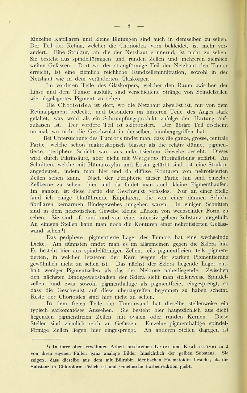 Einzelne Kapillaren und kleine Blutungen sind auch in demselben zu sehen. Der Teil der Retina, welcher die Chorioidea vom bekleidet, ist mehr ver- ändert. Eine Struktur, an die der Netzhaut erinnernd, ist nicht zu sehen. Sie besteht aus spindelförmigen und runden Zellen und mehreren ziemlich weiten Gefässen. Dort wo der strangförmige Teil der Netzhaut den Tumor erreicht, ist eine ziemlich reichliche Rundzelleninfiltration, sowohl in der Netzhaut wie in dem veränderten Glaskörper. Im vorderen Teile des Glaskörpers, welcher den Raum zwischen der Linse und dem Tumor ausfüllt, sind verschiedene Stränge von Spindelzellen wie abgelagertes Pigment zu sehen. Die Chorioidea ist dort, wo die Netzhaut abgelöst ist, nur von dem Retinalpigment bedeckt, und besonders im hinteren Teile des Auges stark gefaltet, was wohl als ein Schrumpfungsprodukt zufolge der Härtung auf- zufassen ist. Der vordere Teil ist skierotisiert. Der übrige Teil erscheint normal, wo nicht die Geschwulst in denselben hinübergegriffen hat. Bei Untersuchung des Tumors findet man, dass die ganze, grosse, centrale Partie, welche schon makroskopisch blasser als die relativ dünne, pigmen- tierte, periphere Schicht war, aus nekrotisiertem Gewebe besteht. Dieses wird durch Pikrinsäure, aber nicht mit Weigerts Fibrinfärbung gefärbt. An Schnitten, welche mit Hämatoxylin und Eosin gefärbt sind, ist eine Struktur angedeutet, indem man hier und da diffuse Konturen von nekrotisierten Zellen sehen kann. Nach der Peripherie dieser Partie hin sind einzelne Zellkerne zu sehen, hier und da findet man auch kleine Pigmenthaufen. Im ganzen ist diese Partie der Geschwulst gefässlos. Nur an einer Stelle fand ich einige blutführende Kapillaren, die von einer dünnen Schicht fibrillären kemarmen Bindegewebes umgeben waren. In einigen Schnitten sind in dem nekrotischen Gewebe kleine Lücken von wechselnder Form zu sehen. Sie sind oft rund und von einer intensiv gelben Substanz ausgefüllt. An einigen Stellen kann man noch die Konturen einer nekrotisierten Gefäss- wand sehen 1). Das periphere, pigmentierte Lager des Tumors hat eine wechselnde Dicke. Am dünnsten findet man es im allgemeinen gegen die Sklera hin. Es besteht hier aus spindelförmigen Zellen, teils pigmentfreien, teils pigmen- tierten, in welchen letzteren der Kern wegen der starken Pigmentierung gewöhnlich nicht zu sehen ist. Das nächst der Sklera liegende Lager ent- hält weniger Pigmentzellen als das der Nekrose näherliegende. Zwischen den nächsten Bindegewebsbalken der Sklera sieht man stellenweise Spindel- zellen, vmd zwar sowohl pigmenthaltige als pigmentfreie, eingesprengt, so dass die Geschwulst auf diese überzugreifen begonnen zu haben scheint. Reste der Chorioidea sind hier nicht zu sehen. In dem freien Teile der Tumorwand hat dieselbe stellenweise ein typisch sarkomatöses Aussehen. Sie besteht hier hauptsächlich aus dicht liegenden pigmentfreien Zellen mit ovalen oder runden Kernen. Diese Stellen sind ziemlich reich an Gefässen. Einzelne pigmenthaltige spindel- förmige Zellen liegen hier eingesprengt. An anderen Stellen dagegen ist In ihrer oben erwähnten Arbeit beschreiben Leber und Krahnstöver in 2 von ihren eigenen Fällen ganz analoge Bilder hinsichtlich der gelben Substanz. Sie zeigen, dass dieselbe aus dem mit Bilirubin identischen Haematoidin besteht, da die Substanz in Chloroform löslich ist und Gmelinsche Farbenreaktion giebt.