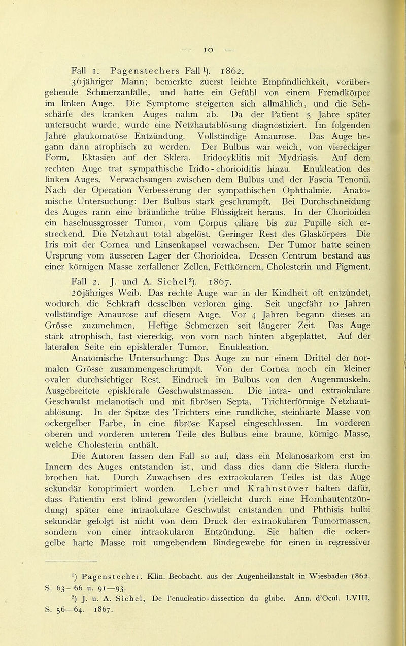 Fall 1. Pagenstechers FalP). 1862. 36jähriger Mann; bemerkte zuerst leichte Empfindlichkeit, vorüber- gehende Schmerzanfälle, und hatte ein Gefühl von einem Fremdkörper im linken Auge. Die Symptome steigerten sich allmählich, und die Seh- schärfe des kranken Auges nahm ab. Da der Patient 5 Jahre später untersucht wurde, wurde eine Netzhautablösung diagnostiziert. Im folgenden Jahre glaukomatöse Entzündung. Vollständige Amaurose. Das Auge be- gann dann atrophisch zu werden. Der Bulbus war weich, von viereckiger Form. Ektasien auf der Sklera. Iridocyklitis mit Mydriasis. Auf dem rechten Auge trat sympathische Irido - Chorioiditis hinzu. Enukleation des linken Auges. Verwachsungen zwischen dem Bulbus und der Fascia Tenonii. Nach der Operation Verbesserung der sympathischen Ophthalmie. Anato- mische Untersuchung: Der Bulbus stark geschrumpft. Bei Durchschneidimg des Auges rann eine bräunliche trübe Flüssigkeit heraus. In der Chorioidea ein haselnussgrosser Tumor, vom Corpus ciliare bis zur Pupille sich er- streckend. Die Netzhaut total abgelöst. Geringer Rest des Glaskörpers Die Iris mit der Cornea und Linsenkapsel verwachsen. Der Tumor hatte seinen Ursprung vom äusseren Lager der Chorioidea. Dessen Centrum bestand aus einer körnigen Masse zerfallener Zellen, Fettkörnem, Cholesterin und Pigment. Fall 2. J. und A. SicheP). 1867. 2ojähriges Weib. Das rechte Auge war in der Kindheit oft entzündet, wodurch die Sehkraft desselben verloren ging. Seit ungefähr 10 Jahren vollständige Amaurose auf diesem Auge. Vor 4 Jahren begann dieses an Grösse zuzunehmen. Heftige Schmerzen seit längerer Zeit. Das Auge stark atrophisch, fast viereckig, von vom nach hinten abgeplattet. Auf der lateralen Seite ein episkleraler Tumor. Enukleation. Anatomische Untersuchung: Das Auge zu nur einem Drittel der nor- malen Grösse zusammengeschrumpft. Von der Cornea noch ein kleiner ovaler durchsichtiger Rest. Eindruck im Bulbus von den Augenmuskeln. Ausgebreitete episklerale Geschwulstmassen. Die intra- und extraokulare Geschwulst melanotisch und mit fibrösen Septa. Trichterförmige Netzhaut- ablösung. In der Spitze des Trichters eine rundliche, steinharte Masse von ockergelber Farbe, in eine fibröse Kapsel eingeschlossen. Im vorderen oberen und vorderen unteren Teile des Bulbus eine braune, kömige Masse, welche Cholesterin enthält. Die Autoren fassen den Fall so auf, dass ein Melanosarkom erst im Innem des Auges entstanden ist, und dass dies dann die Sklera durch- brochen hat. Durch Zuwachsen des extraokularen Teiles ist das Auge sekundär komprimiert worden. Leber und Krahnstöver halten dafür, dass Patientin erst blind geworden (vielleicht durch eine Hornhautentzün- dung) später eine intraokulare Geschwulst entstanden und Phthisis bulbi sekundär gefolgt ist nicht von dem Druck der extraokularen Tumormassen, sondern von einer intraokularen Entzündung. Sie halten die ocker- gelbe harte Masse mit umgebendem Bindegewebe für einen in regressiver Pagenstecher. Klin. Beobacht. aus der Augenheilanstalt in Wiesbaden 1862. S. 63- 66 u. 91—93. ^) J. u. A. Sichel, De l'enucleatio-dissection du globe. Ann. d'Ocul. LVIII, S. 56—64. 1867.