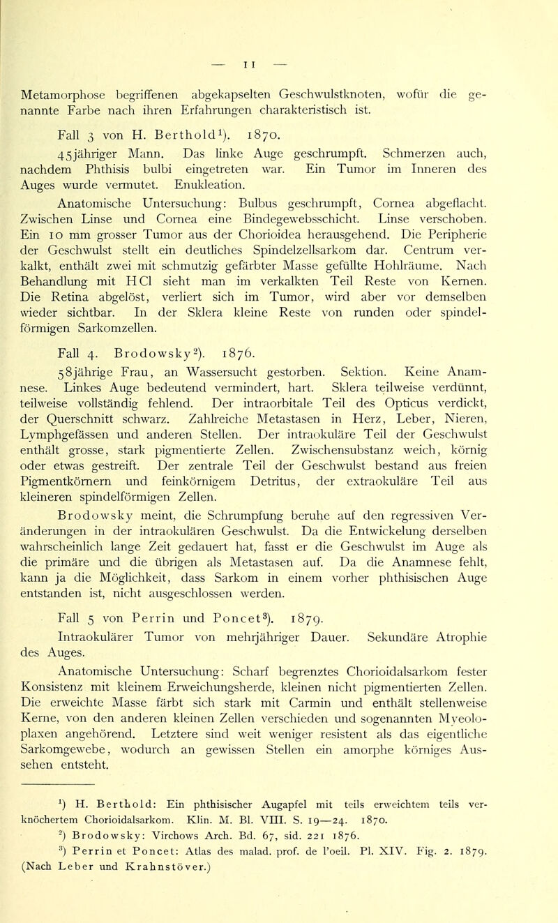 Metamorphose begriffenen abgekapselten Geschwulstknoten, wofür die ge- nannte Farbe nach ihren Erfahrungen charakteristisch ist. Fall 3 von H. Bertholdi). 1870. 45jähriger Mann. Das linke Auge geschrumpft. Schmerzen auch, nachdem Phthisis bulbi eingetreten war. Ein Tumor im Inneren des Auges wurde vermutet. Enukleation. Anatomische Untersuchung: Bulbus geschrumpft, Cornea abgeflacht. Zwischen Linse und Cornea eine Bindegewebsschicht. Linse verschoben. Ein 10 mm grosser Tumor aus der Cliorioidea herausgehend. Die Peripherie der Geschwulst stellt ein deutliches Spindelzellsarkom dar. Centrum ver- kalkt, enthält zwei mit schmutzig gefärbter Masse gefüllte Hohlräume. Nach Behandlung mit HCl sieht man im verkalkten Teil Reste von Kernen. Die Retina abgelöst, verliert sich im Tumor, wird aber vor demselben wieder sichtbar. In der Sklera kleine Reste von runden oder spindel- förmigen Sarkomzellen. Fall 4. Brodowsky1876. 58jährige Frau, an Wassersucht gestorben. Sektion. Keine Anam- nese. Linkes Auge bedeutend vermindert, hart. Sklera teilweise verdünnt, teilweise vollständig fehlend. Der intraorbitale Teil des Opticus verdickt, der Querschnitt schwarz. Zahlreiche Metastasen in Herz, Leber, Nieren, Lymphgefässen und anderen Stellen. Der intraokuläre Teil der Geschwulst enthält grosse, stark pigmentierte Zellen. Zwischensubstanz weich, körnig oder etwas gestreift. Der zentrale Teil der Geschwulst bestand aus freien Pigmentkömern und feinkörnigem Detritus, der extraokuläre Teil aus kleineren spindelförmigen Zellen. Brodowsky meint, die Schrumpfung beruhe auf den regressiven Ver- änderungen in der intraokulären Geschwulst. Da die Entwickelung derselben wahrscheinlich lange Zeit gedauert hat, fasst er die Geschwulst im Auge als die primäre imd die übrigen als Metastasen auf Da die Anamnese fehlt, kann ja die Möglichkeit, dass Sarkom in einem vorher phthisischen Auge entstanden ist, nicht ausgeschlossen werden. Fall 5 von Perrin und Poncet^). 1879. Intraokulärer Tumor von mehrjähriger Dauer. Sekundäre Atrophie des Auges. Anatomische Untersuchung: Scharf begrenztes Chorioidalsarkom fester Konsistenz mit kleinem Erweichungsherde, kleinen nicht pigmentierten Zellen. Die erweichte Masse färbt sich stark mit Carmin und enthält stellenweise Kerne, von den anderen kleinen Zellen verschieden und sogenannten Mveolo- plaxen angehörend. Letztere sind weit weniger resistent als das eigentliche Sarkomgewebe, wodurch an gewissen Stellen ein amorphe körniges Aus- sehen entsteht. ^) H. BertKold: Ein phthisischer Augapfel mit teils erweichtem teils ver- knöchertem Chorioidalsarkom. Klin. M. Bl. VIII. S. 19—24. 1870. -) Brodowsky: Virchows Arch. Bd. 67, sid. 221 1876. Perrin et Poncet: Atlas des malad, prof. de l'oeiJ. PI. XIV. Fig. 2. 1879. (Nach Leber und Krahnstöver.)