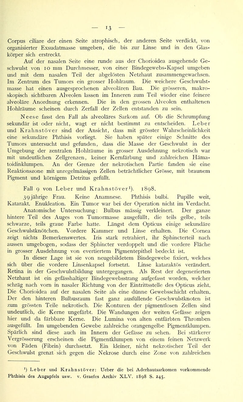 Corpus ciliare der einen Seite atrophisch, der anderen Seite verdickt, von organisierter Exsudatmasse umo;eben, die bis zur Linse und in den Glas- körper sich erstreckt. Auf der nasalen Seite eine runde aus der Chorioidea ausgehende Ge- schwulst von lo mm Durchmesser, von einer Bindegewebs-Kapsel umgeben und mit dem nasalen Teil der abgelösten Netzhaut zusammengewachsen. Im Zentrum des Tumors ein grosser Hohlraum. Die weichere Geschwulst- masse hat einen ausgesprochenen alveolären Bau. Die grösseren, makro- skopisch sichtbaren Alveolen lassen im Inneren zum Teil wieder eine feinere alveoläre Anordnung erkennen. Die in den grossen Alveolen enthaltenen Hohlräume scheinen durch Zerfall der Zellen entstanden zu sein. Neese fasst den Fall als alveoläres Sarkom auf. Ob die Schrumpfung sekundär ist oder nicht, wagt er nicht bestimmt zu entscheiden. Leber und Krahnstöver sind der Ansicht, dass mit grösster Wahrscheinlichkeit eine sekundäre Phthisis vorliegt. Sie haben später einige Schnitte des Tumors untersucht und gefunden, dass die Masse der Geschwulst in der Umgebung der zentralen Hohlräume in grosser Ausdehnung nekrotisch war mit undeutlichen Zellgrenzen, keiner Kemfärbung und zahlreichen Häma- toidinklumpen. An der Grenze der nekrotischen Partie fanden sie eine Reaktionszone mit unregelmässigen Zellen beträchtlicher Grösse, mit braunem Pigment und körnigem Detritus gefüllt. Fall 9 von Leber und Krahnstöveri). i8g8. 39 jährige Frau. Keine Anamnese. Phthisis bulbi. Pupille weit, Katarakt. Enukleation. Ein Tumor war bei der Operation nicht im Verdacht. Anatomische Untersuchung: Bulbus mässig verkleinert. Der ganze hintere Teil des Auges von Tumormasse ausgefüllt, die teils gelbe, teils schwarze, teils graue Farbe hatte. Längst dem Opticus einige sekundäre Geschwulstknötchen. Vordere Kammer und Linse erhalten. Die Cornea zeigt nichts Bemerkenswertes. Iris stark retrahiert, ihr Sphincterteil nach aussen umgebogen, sodass der Sphincter verdoppelt und die vordere Fläche in grosser Ausdehnung von evertiertem Pigmentepithel bedeckt ist. In dieser Lage ist sie von neugebildetem Bindegewebe fixiert, welches sich über die vordere Linsenkapsel fortsetzt. Linse kataraktös verändert. Retina in der Geschwulstbildung untergegangen. Als Rest der degenerierten Netzhaut ist ein gefässhaltiger Bindegewebsstrang aufgefasst worden, welcher schräg nach vom in nasaler Richtung von der Eintrittsstelle des Opticus zieht. Die Chorioidea auf der nasalen Seite als eine dünne Gewebsschicht erhalten. Der den hinteren Bulbusraum fast ganz ausfüllende Geschwulstknoten ist zum grössten Teile nekrotisch. Die Konturen der pigmentlosen Zellen sind undeutlich, die Kerne ungefärbt. Die Wandungen der weiten Gefässe zeigen hier und da färbbare Kerne. Die Lumina von alten entfärbten Thromben ausgefüllt. Im umgebenden Gewebe zahlreiche orangengelbe Pigmentklumpen. Spärlich sind diese auch im Innern der Gefässe zu sehen. Bei stärkerer Vergrösserung erscheinen die Pigmentklumpen von einem feinen Netzwerk von Fäden (Fibrin) durchsetzt. Ein kleiner, nicht nekrotischer Teil der Geschwulst grenzt sich gegen die Nekrose durch eine Zone von zahlreichen ') Leber und Krahnstöver: Ueber die bei Aderhautsarkomen vorkommende Phthisis des Augapfels usw. v. Graefes Archiv XLV. 1898 S. 245.