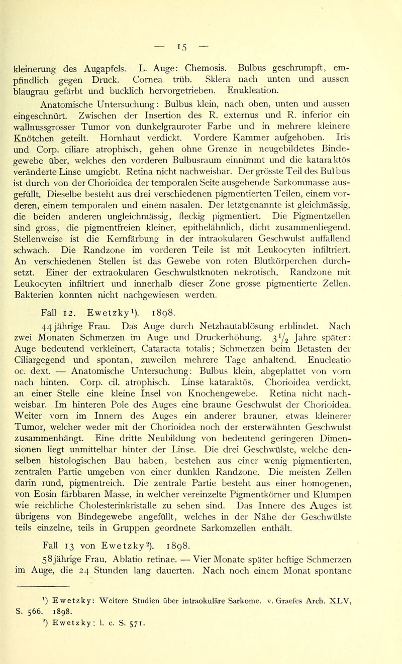 kleinerung des Augapfels. L. Auge: Chemosis. Bulbus geschrumpft, em- pfindlich gegen Druck. Cornea trüb. Sklera nach unten imd aussen blaugrau gefärbt und bucklich hervorgetrieben. Enukleation. Anatomische Untersuchung: Bulbus klein, nach oben, unten und aussen eingeschnürt. Zwischen der Insertion des R. externus und R. inferior ein wallnussgrosser Tumor von dunkelgrauroter Farbe und in mehrere kleinere Knötchen geteilt. Hornhaut \ erdickt. Vordere Kammer aufgehoben. Iris und Corp. ciliare atrophisch, gehen ohne Grenze in neugebildetes Binde- gewebe über, welches den vorderen Bulbusraum einnimmt und die kataraktös veränderte Linse umgiebt. Retina nicht nachweisbar. Der grösste Teil des Bul bus ist durch von der Chorioidea der temporalen Seite ausgehende Sarkommasse aus- gefüllt. Dieselbe besteht aus drei verschiedenen pigmentierten Teilen, einem vor- deren, einem temporalen und einem nasalen. Der letztgenannte ist gleichmässig, die beiden anderen ungleichmässig, fleckig pigmentiert. Die Pigmentzellen sind gross, die pigmentfreien kleiner, epithelähnlich, dicht zusammenliegend. Stellenweise ist die Kemfärbung in der intraokularen Geschwulst auffallend schwach. Die Randzone im vorderen Teile ist mit Leukocyten infiltriert. An verschiedenen Stellen ist das Gewebe von roten Blutkörperchen durch- setzt. Einer der extraokularen Geschwulstknoten nekrotisch. Randzone mit Leukocyten infiltriert und innerhalb dieser Zone grosse pigmentierte Zellen. Bakterien konnten nicht nachgewiesen werden. Fall 12. Ewetzkyi). 1898. 44 jährige Frau. Das Auge durch Netzhautablösung erblindet. Nach zwei Monaten Schmerzen im Auge und Druckerhöhung. 31/2 Jahre später; Auge bedeutend verkleinert, Cataracta totalis; Schmerzen beim Betasten der Ciliargegend imd spontan, zuweilen mehrere Tage anhaltend. Enucleatio oc. dext. — Anatomische Untersuchung: Bulbus klein, abgeplattet von vorn nach hinten. Corp. eil. atrophisch. Linse kataraktös. Chorioidea verdickt, an einer Stelle eine Ideine Insel von Knochengewebe. Retina nicht nach- weisbar. Im hinteren Pole des Auges eine braune Geschwulst der Chorioidea. Weiter vom im Innern des Auges ein anderer brauner, etwas kleinerer Tumor, welcher weder mit der Chorioidea noch der ersterwähnten Geschwulst zusammenhängt. Eine dritte Neubildung von bedeutend geringeren Dimen- sionen liegt unmittelbar hinter der Linse. Die drei Geschwülste, welche den- selben histologischen Bau haben, bestehen aus einer wenig pigmentierten, zentralen Partie umgeben von einer dunklen Randzone. Die meisten Zellen darin rund, pigmentreich. Die zentrale Partie besteht aus einer homogenen, von Eosin färbbaren Masse, in welcher vereinzelte Pigmentkömer und Klumpen wie reichliche Cholesterinkristalle zu sehen sind. Das Innere des Auges ist übrigens von Bindegewebe angefüllt, welches in der Nähe der Geschwülste teils einzelne, teils in Gruppen geordnete Sarkomzellen enthält. Fall 13 von Ewetzky^). 1898. 58 jährige Frau. Ablatio retinae. — Vier Monate später heftige Schmerzen im Auge, die 24 Stunden lang dauerten. Nach noch einem Monat spontane ^) Ewetzky: Weitere Studien über intraokuläre Sarkome, v. Graefes Arch. XLV, S. 566. 1898.