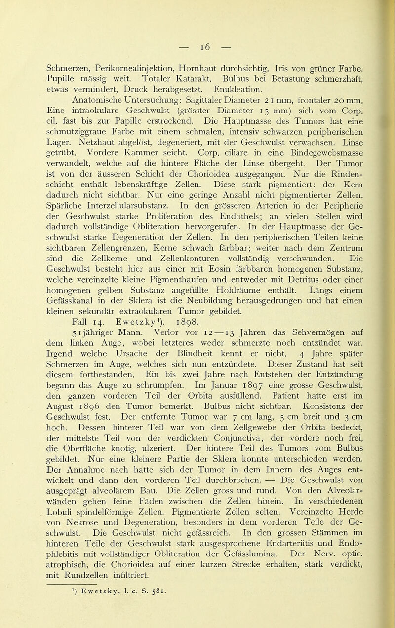 Schmerzen, Perikornealinjektion, Hornhaut durchsichtig. Iris von grüner Farbe. Pupille mässig weit. Totaler Katarakt. Bulbus bei Betastung schmerzhaft, etwas vermindert, Druck herabgesetzt. Enukleation. Anatomische Untersuchung: Sagittaler Diameter 21 mm, h'ontaler 20 mm. Eine intraokulare Geschwulst (grösster Diameter 15 mm) sich vom Corp. eil. fast bis zur Papille erstreckend. Die Hauptmasse des Tumors hat eine schmutziggraue Farbe mit einem schmalen, intensiv schwarzen peripherischen Lager. Netzhaut abgelöst, degeneriert, mit der Geschwulst verwachsen. Linse getrübt. Vordere Kammer seicht. Corp. ciliare in eine Bindegewebsmasse verwandelt, welche auf die hintere Fläche der Linse übergeht. Der Tumor ist von der äusseren Schicht der Chorioidea ausgegangen. Nur die Rinden- schicht enthält lebenskräftige Zellen. Diese stark pigmentiert: der Kern dadurch nicht sichtbar. Nur eine geringe Anzahl nicht pigmentierter Zellen. Spärliche Interzellularsubstanz. In den grösseren Arterien in der Peripherie der Geschwulst starke Proliferation des Endothels; an vielen Stellen wird dadurch vollständige Obliteration hervorgerufen. In der Hauptmasse der Ge- schwulst starke Degeneration der Zellen. In den peripherischen Teilen keine sichtbaren Zellengrenzen, Kerne schwach färbbar; weiter nach dem Zentrum sind die Zellkerne und Zellenkonturen vollständig verschwunden. Die Geschwulst besteht hier aus einer mit Eosin färbbaren homogenen Substanz, welche vereinzelte kleine Pigmenthaufen und entweder mit Detritus oder einer homogenen gelben Substanz angefüllte Hohlräume enthält. Längs einem Gefässkanal in der Sklera ist die Neubildung herausgedrungen und hat einen kleinen sekundär extraokularen Tumor gebildet. Fall 14. Ewetzkyi). 1898. 51 jähriger Mann. Verlor vor 12 —13 Jahren das Sehvermögen auf dem linken Auge, wobei letzteres weder schmerzte noch entzündet war. Irgend welche Ursache der Blindheit kennt er nicht. 4 Jahre später Schmerzen im Auge, welches sich nun entzündete. Dieser Zustand hat seit diesem fortbestanden. Ein bis zwei Jahre nach Entstehen der Entzündung begann das Auge zu schrumpfen. Im Januar 1897 eine grosse Geschwulst, den ganzen vorderen Teil der Orbita ausfüllend. Patient hatte erst im August 1896 den Tumor bemerkt. Bulbus nicht sichtbar. Konsistenz der Geschwulst fest. Der entfernte Tumor war 7 cm lang, 5 cm breit und 3 cm hoch. Dessen hinterer Teil war von dem Zellgewebe der Orbita bedeckt, der mittelste Teil von der verdickten Conjunctiva, der vordere noch frei, die Oberfläche knotig, ulzeriert. Der hintere Teil des Tumors vom Bulbus gebildet. Nur eine kleinere Partie der Sklera konnte unterschieden werden. Der Annahme nach hatte sich der Tumor in dem Innern des Auges ent- wickelt und dann den vorderen Teil durchbrochen. — Die Geschwulst von ausgeprägt alveolärem Bau. Die Zellen gross und rund. Von den Alveolar- wänden gehen feine Fäden zwischen die Zellen hinein. In verschiedenen Lobuli spindelförmige Zellen. Pigmentierte Zellen selten. Vereinzelte Herde von Nekrose und Degeneration, besonders in dem vorderen Teile der Ge- schwulst. Die Geschwulst nicht gefässreich. In den grossen Stämmen im hinteren Teile der Geschwulst stark ausgesprochene Endarteriitis und Endo- phlebitis mit vollständiger Obliteration der Gefässlumina. Der Nerv, optic. atrophisch, die Chorioidea auf einer kurzen Strecke erhalten, stark verdickt, mit Rundzellen infiltriert.